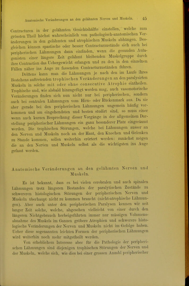 Coutraetureu in der gelähmten Gosichtsliälfte einstellen, welche zum o-rössten Theil höchst wahrscheinlich von pathologisch-anatomischen Ver- änderungen in den gelähmten und atrophischen Muskeln abhängen. Des- gleichen''können spastische oder besser Contracturzustände sich auch bei peripherischen Lähmungen dann einfinden, wenn die gesunden Anta- gonisten einer längere Zeit gelähmt bleibenden Muskelgruppe durch fhre Contraction das Uebergewicht erlangen und zu den in den einzelnen Fällen näher ins Auge zu fassenden Oontracturzuständen führen. Drittens kann man die Lähmungen je nach den im Laufe ihres Bestehens auftretenden trophischen Veränderungen an denparalysirten Muskeln in solche mit oder ohne consecutive Atrophie eintheilen. Trophische und, wie alsbald hinzugefügt werden mag, auch vasomotorische Veränderungen finden sich nun nicht nur bei peripherischen, sondern auch bei centralen Lähmungen vom Hirn- oder Eückenmark aus. Da sie aber gerade bei den peripherischen Lähmungen ungemein häufig vor- kommen und am eingehendsten und besten studirt sind, so muss einer wenn auch kurzen Besprechung dieser Vorgänge in der allgemeinen Dar- stellung peripherischer Lähmungen ein ganz besonderer Platz eingeräumt werden. Die trophischen Störungen, welche bei Lähmungen ausser an den Nerven und Muskeln noch an der Haut, den Knochen und Gelenken zu Stande kommen, sollen weiterhin erörtert werden: zunächst mögen die an den Nerven und Muskeln selbst als die wichtigsten ins Auge gefasst werden. Anatomische Veränderungen an den gelähmten Nerven und Muskeln. Es ist bekannt, dass es bei vielen cerebralen und auch spinalen Lähmungen trotz längeren Bestandes der paralytischen Zustände zu schwereren histologischen Störungen der peripherischen Nerven und Muskeln überhaupt nicht zu kommen braucht (nicht-atrophische Lähmun- gen). Aber auch unter den peripherischen Paralysen kennen wir seit langer Zeit solche, welche, abgesehen vielleicht von einer durch den längeren Nichtgebrauch herbeigeführten immer nur mässigen Volumens- abnahme des Muskels im Ganzen gröbere Atrophien und schwerere histo- logische Verändcrimgen der Nerven und Muskeln nicht im Gefolge haben. Ueber diese sogenannten leichten Formen der peripherischen Lähmungen wird weiterhin noch mehr mitgetheilt werden. Von erheblichem Interesse aber für die Pathologie der peripheri- schen Lähmungen sind diejenigen trophischen Störuiigen der Nerven und der Muskeln, welche sich, wie dies bei einer grossen Anzahl peripherischer
