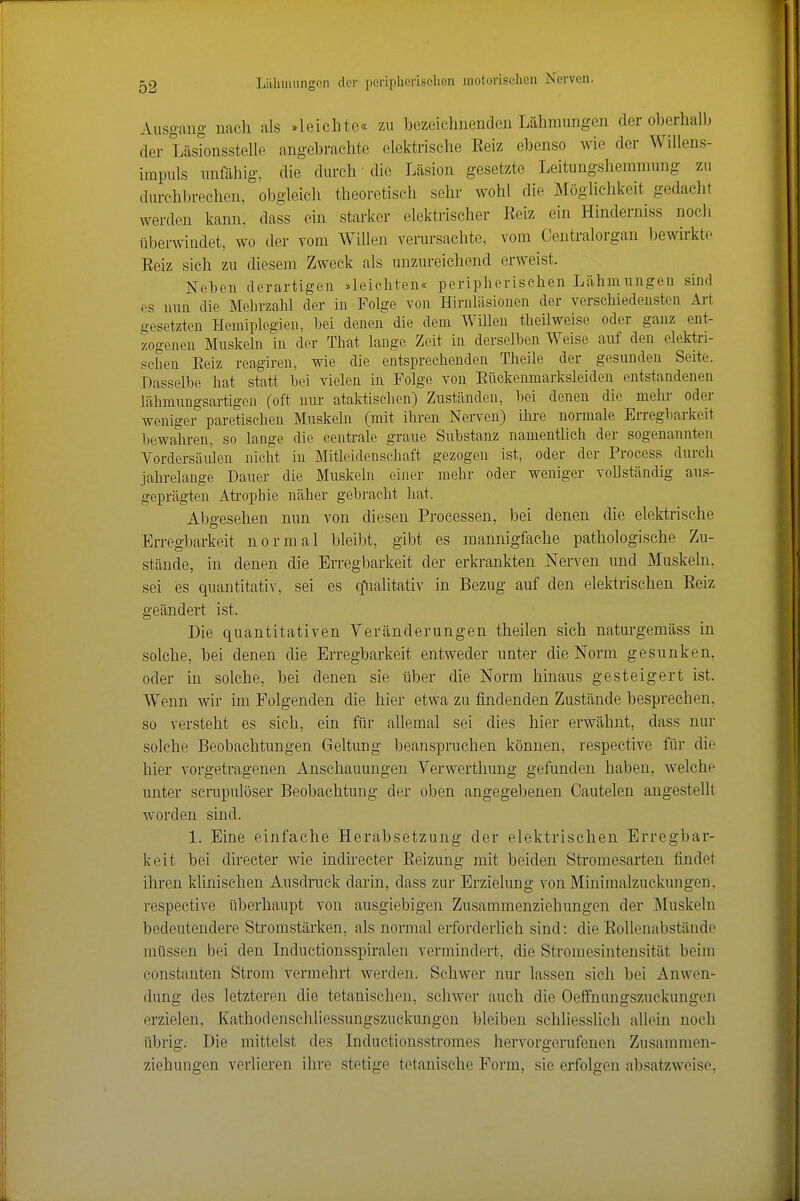 Ausgang nach als »leichte« zu bezeichnenden Lähmungen der oberhalb der Lästonsstelle angebrachte elektrische Beiz ebenso wie der Willens- irapuls unfähig, die durch die Läsion gesetzte Leitungshemmung zu durchbrechen, obgleich theoretisch sehr wohl die Möglichkeit gedacht werden kann, dass ein starker elektrischer Eeiz ein Hinderniss noch tiberwindet, wo der vom Willen verursachte, vom Centraiorgan bewirkte Eeiz sich zu diesem Zweck als unzureichend erweist. Neben derartigen »leichten«: peripherischen Lähmungen sind ('S nun die Mehrzahl der in Folge von Hirnläsionen der verschiedensten Ai-t s>-esetzten Hemiplegien, hei denen die dem WiUen theilweise oder ganz ent- zogenen Muskeln in der That lange Zeit in derselben Weise auf den elektri- schen Eeiz reagireu, wie die entsprechenden Theile der gesunden Seite. Dasselbe hat statt bei vielen in Folge von Eückenmarksleiden entstandenen lähmungsartigen (oft nur ataktischen) Zuständen, bei denen die mehr oder weniger paretischen Muskeln (mit ihren Nerven) ihre normale Erregbarkeit bewahren, so lange die centrale graue Substanz namentUch der sogenannten A^ordersäiüen nicht in Mitleid ensehaft gezogen ist, oder der Process durch jahrelange Dauer die Muskeln einer mehr oder weniger vollständig aus- geprägten Atrophie näher gebracht hat. Abgesehen nun von diesen Processen, bei denen die elektrische Erregbarkeit normal bleibt, gibt es mannigfache pathologische Zu- stände, in denen die Erregbarkeit der erkrankten Nerven und Muskeln, sei es quantitativ, sei es cfualitativ in Bezug auf den elektrischen Eeiz geändert ist. Die quantitativen Veränderungen theilen sich naturgemäss in solche, bei denen die Erregbarkeit entweder unter die Norm gesunken, oder in solche, bei denen sie über die Norm hinaus gesteigert ist. Wenn wir im Folgenden die hier etwa zu findenden Zustände besprechen, so versteht es sich, ein für allemal sei dies hier erwähnt, dass nur solche Beobachtungen Geltung beanspruchen können, respective für die hier vorgetragenen Anschauungen Verwerthung gefunden haben, welche unter scrupulöser Beobachtung der oben angegebenen Cautelen angestellt worden sind. 1. Eine einfache Herabsetzung der elektrischen Erregbar- keit bei directer wie indirecter Eeizung mit beiden Stromesarten findet ihren klinischen Ausdruck darin, dass zur Erzielung von Minimalzuckungen, respective überhaupt von ausgiebigen Zusammenziehungen der Muskeln bedeutendere Stromstärken, als normal erforderlich sind: die EoUenabstände müssen bei den Inductionsspiralen vermindert, die Stroraesintensität beim Constanten Strom vermehrt werden. Schwer nur lassen sich bei Anwen- dung des letzteren die tetanischen, schwer auch die Oeffnungszuckungen erzielen, Kathodenschliessungszuckungen bleiben schliesslich allein noch übrig. Die mittelst des Inductionsstromes hervorgerufenen Zusammen- ziehungen verlieren ihre stetige tetanische Form, sie erfolgen absatzweise,