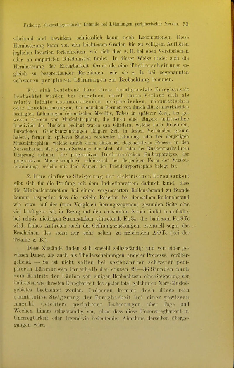 vibrirend und bewirken schliesslich kaum noch Locomotionen. Diese Herabsetzung kann von den leichtesten Graden bis zu völligem Aufhören jeglicher Reaction fortschreiten, wie sich dies z. B. bei eben Verstorljenen oder an amputirten Gliedmassen findet. In dieser Weise findet sich die Herabsetzung der Erregbarkeit ferner als eine Theilerscheinung so- gleich zu besprechender Eeactionen, wie sie z. B. hei sogenannten schweren peripheren Lähmungen zur Beobachtung kommen. Für sich hestehcucl kann diese herabgesetzte Errcgbaj-keit beobachtet werden bei einzelnen, durch ihren Verlauf sich al.s relativ leichte docnmontirenden peripherischen, rlieuniatischen oder Drucklähmuügen, bei manchen Formen von durch Eückeinnarksleiden hodiiigteu Lähmmigeu (chronischer Myelitis, Tabes in späterer Zeit), bei ge- wissen Formen von Muskelatrophien, die durch eine längere inifreiwiUige Inactivität der Muskcbi bedingt waren (an GUedern, welche nach Fracturen, Luxationen, Gelenkentzündungen längere Zeit in festen Verbänden geruht haben), ferner in späteren Stadien cerebraler Lälunung, oder bei denjenigen Muskelati'ophien, welche dm-ch einen chronisch degenerativen Process in den Nervenkernen der grauen Substanz der Med. obl. oder dos Eilekenmarks ihren Ursprung nehmen (der progressiven Duchenne'schen Bnlbärparalyse, der progressiven Muskelatrophie), schliesslich bei derjenigen Form der Muskel- (U'krankung, welche mit dem Namen der Pseudohypertrophie belegt ist. 2. Eine einfache Steigerung der elektrischen Erregharkei t gibt sich für die Prüfung mit dem Inductionsstrom dadurch kund, dass die Minimalcontraction bei einem vergrösserten Eoüenabstand zu Stande kommt, respective dass die erzielte Eeaction bei demselben EoUenabstand wie etwa auf der (zum Vergleich herangezogenen) gesunden Seite eine viel kräftigere ist; in Bezug auf den constanten Strom findet man frühe, bei relativ niedrigen Stromstärken eintretende KaSz, die bald zum KaSTe wird, frühes Auftreten auch der Oeffnnngszuckungen, eventuell sogar das Erscheinen des sonst nur sehr selten zu erzielenden AOTe (bei der Tetanie z. B.). Diese Zustände finden sich sowohl selbstständig und von einer ge- wissen Dauer, als auch als Theilerscheinungen anderer Processe, vorüber- gehend. — So ist nicht selten bei sogenannten schweren peri- pheren Lähmungen innerhalb der ersten 24—36 Stunden nach dem Eintritt der Läsion von einigen Beobachtern eine Steigerung der indirecten wie directen Erregbarkeit des später total gelähmten Nerv-Muskel- gebietes beobachtet worden. Indessen kommt doch diese rein (|uantitative Steigerung der Erregljarkeit bei einer gewissen Anzahl »leichter« peripherer Lähmungen über Tage und Wochen hinaus selbstständig vor, ohne dass diese Uebererregbarkeit in TJnerregl)arkeit oder irgendwie l)edeutender Almahme derselben überge- gangen wäre.