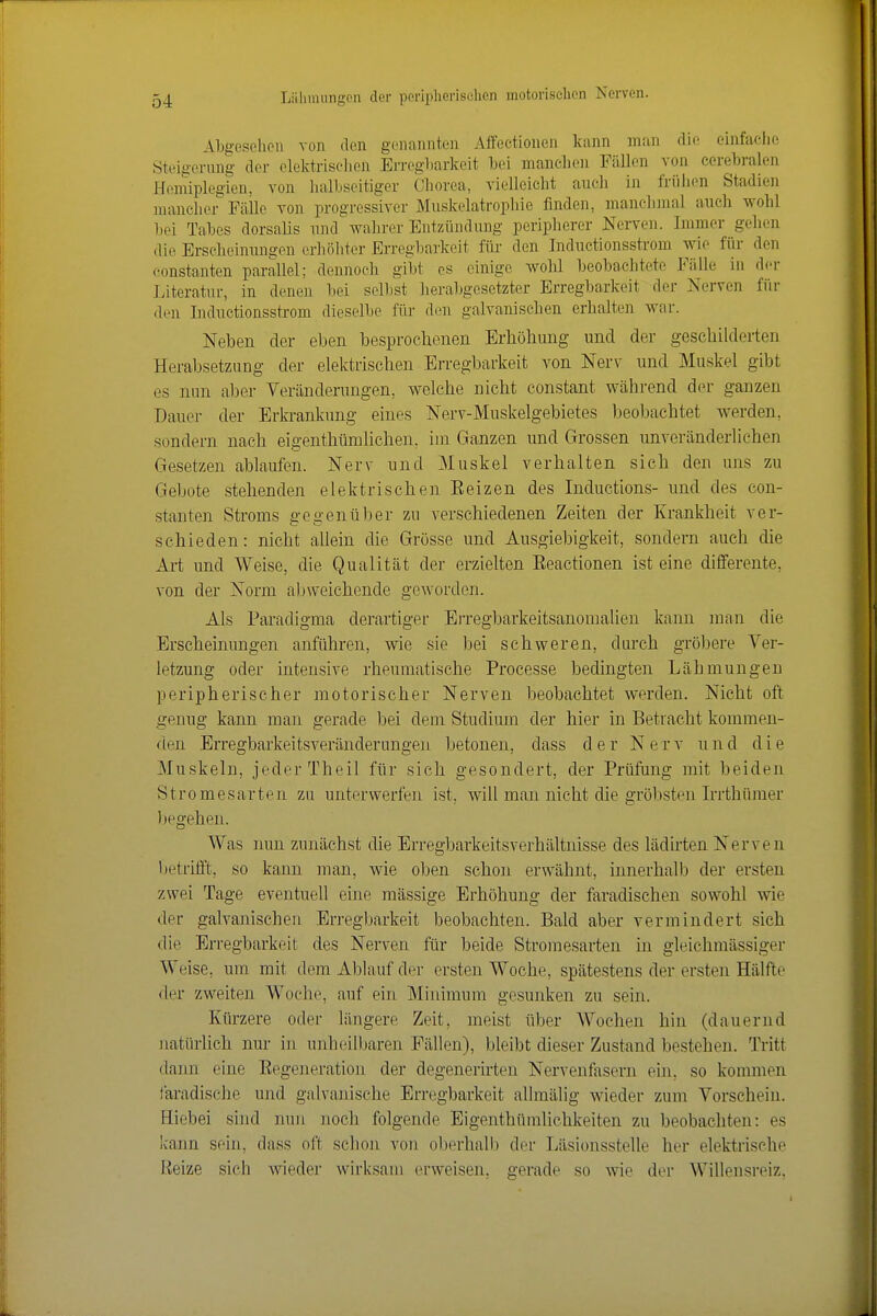 Abgesehen von den genannten Affectionen kann man die einfache Steigerung der elektrlselien Erregbarkeit hei manchen Fällen von cerebralen Hemiplegien, von halbseitiger Chorea, vielleicht auch in friilien Stadien mancher Fälle von progressiver Muskelatrophie finden, manclnnal auch wohl bei Tabes dorsalis nndwahrer Entzündung peripherer Nerven. Immer gehen die Erscheinnngen erhöliter Erregbarkeit für den Inductionsstrom wie für den Constanten parallel; dennoch gibt es einige wohl beobachtete Fälle in der Literatur, in denen l)ei selbst herabgesetzter Erregbarkeit der Nerven für den Inductionsstrom dieselbe füi- den galvanischen erhalten war. Neben der eben besprochenen Erliöhung und der geschilderten Herabsetzung der elektrischen Erregbarkeit von Nerv und Muskel gibt es nun aber Veränderungen, welche nicht constant während der ganzen Dauer der Erkrankung eines Nerv-Muskelgebietes beobachtet werden, sondern nach eigenthümlichen. im Ganzen und Grossen unveränderlichen Gesetzen ablaufen. Nerv und Muskel verhalten sich den uns zu Gebote stehenden elektrischen Eeizen des Inductions- und des con- stanten Stroms gegenüber zu verschiedenen Zeiten der Krankheit ver- schieden: nicht allein die Grösse und Ausgiebigkeit, sondern auch die Art und Weise, die Qualität der erzielten Eeactionen ist eine differente, von der Norm abweichende geworden. Als Paradigma derartiger Erregbarkeitsanomalien kann man die Erscheinungen anführen, wie sie bei schweren, durch gröbere Ver- letzung oder intensive rheumatische Proeesse bedingten Lähmungen peripherischer motorischer Nerven beobachtet werden. Nicht oft genug kann man gerade bei dem Studium der hier in Betracht kommen- den Erregbarkeitsveränderungen betonen, dass der N e r v und die Muskeln, jeder Theil für sich gesondert, der Prüfung mit beiden Stromesarten zu unterwerfen ist, will man nicht die gröbsten Irrthüraer lipo'ehen. Was nun zunächst die Erregbarkeitsverhältnisse des lädirten Nerven betrifft, so kann man, wie oben schon erwähnt, innerhalb der ersten zwei Tage eventuell eine mässige Erhöhung der faradischen sowohl wie der galvanischen Erregbarkeit beobachten. Bald aber vermindert sieh die Erregbarkeit des Nerven für beide Stromesarten in gleichmässiger Weise, um mit dem Ablauf der ersten Woche, spätestens der ersten Hälfte der zweiten Woche, auf ein Minimum gesunken zu sein. Kürzere oder längere Zeit, meist über Wochen hin (dauernd natürlich nur in unheilbaren Fällen), bleibt dieser Zustand bestehen. Tritt dann eine Eegeneration der degenerirten Nervenfasern ein, so kommen faradische und galvanische Erregbarkeit allmälig wieder zum Vorschein. Hiebei sind nun noch folgende Eigenthümlichkeiten zu beobachten: es kann sein, dass oft schon von oberhalb der Läsionsstelle her elektrische Reize sich wieder wirksam in'weisen, gerade so wie der Willensreiz,