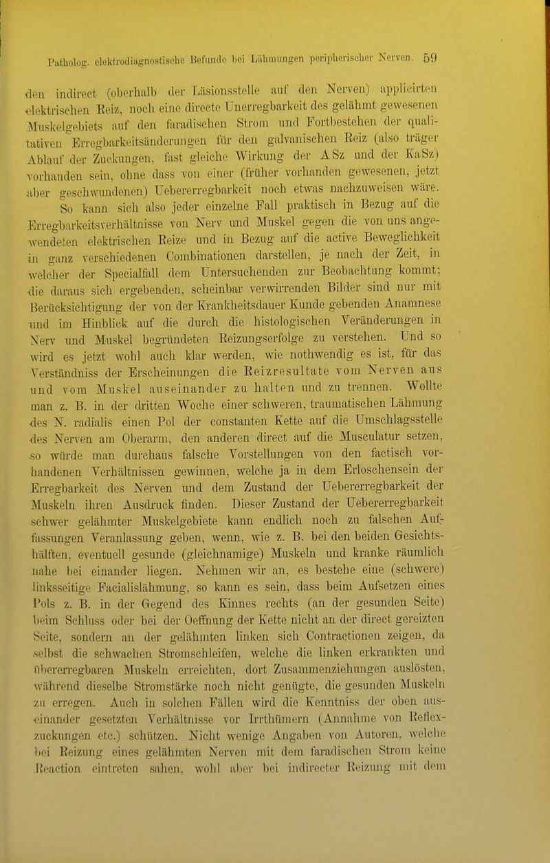 <leii indirect (oberhalb der r.iisionsstelle auf den Nerven) applicirten <;4cktrisehen Eeiz, nocli eine direete ünerregbarkeit des gelähmt gewesenen Muskelgebiets auf den faradischen Strom und Fortbestehen der quali- tativen ^Erregbarkeitsänderungen für den galvanischen Reiz (also träger Ablauf der Zuckungen, fast gleiche Wirkung der ASz und der KaSz) vorhanden sein, ohne dass von einer (früher vorhanden gewesenen, jetzt ^iber geschwundenen) Uebererregbarkeit noch etwas nachzuweisen wäre. So kann sich also jeder einzelne Fall praktisch in Bezug auf die Erregbarkeitsverhältnisse von Nerv und Muskel gegen die von uns ange- wendeten elektrischen Eeize und in Bezug auf die active Beweglichkeit in ganz verschiedenen Couibinationen darstellen, je nach der Zeit, in welcher der Specialfall dem Untersuchenden zur Beobachtung kommt; ■die daraus sich ergebenden, scheinbar verwirrenden Bilder sind nur mit Berücksichtigung der von der Krankheitsdauer Kunde gebenden Anamnese imd im Hinblick auf die durch die histologischen Veränderungen in Nerv und Muskel begründeten Eeizungserfolge zu verstehen. Und so wird es jetzt wohl auch klar werden, wie nothwendig es. ist, für das Yerständniss der Erscheinungen die Eeizresultate vom Nerven aus und vom Muskel auseinander zu halten und zu trennen. Wollte man z. B. in der cWtten Woche einer schweren, traumatischen Lähmung des N. radialis einen Pol der constanten Kette auf die Umsehlagsstelle •des Nerven am Oberarm, den anderen direct auf die Musculatur setzen, so würde man durchaus falsche Vorstellungen von den factisch vor- handenen Verhältnissen gewinnen, welche ja in dem Erloschensein der Eiregbarkeit des Nerven und dem Zustand der Uebererregbarkeit der Muskeln ihren Ausdruck finden. Dieser Zustand der Uebererregbarkeit schwer gelähmter Muskelgebiete kann endlich noch zu falschen Aufr fas.sungen Veranlassung geben, wenn, wie z. B. bei den beiden Gesichts- hälften, eventuell gesunde (gleichnamige) Muskeln und kranke räumlich nahe bei einander liegen. Nehmen wir an, es bestehe eine (schwere) linksseitige Facialislähmung, so kann es sein, dass beim Aufsetzen eines Pols z. B. in der Gegend des Kinnes rechts (an der gesunden Seite) beim Schluss oder bei der Oelfnung der Kette nicht an der direct gereizten Seite, sondern an der gelähmten linken sich Contractionen zeigen, da .selbst die schwachen Stromsclileifen, welche die linken erkrankten und übererregbaren Muskeln erreichten, dort Zusammenziehungen auslösten, während dieselbe Stromstärke noch nicht genügte, die gesunden Muskeln zu erregen. Auch in solchen Fällen wird die Kenntniss der oben aus- einander gesetzten Verhältnisse vor Irrthünun-n (Annahme von Eetlex- Äuckungen etc.) schützen. Nicht wenige Angaben von Autoren, welche bei Eeizung eines gelähmten Nerven mit dem faradischen Strom keine lleaction eintreten sahen, wohl aber bei indirecter Reizung mit dem