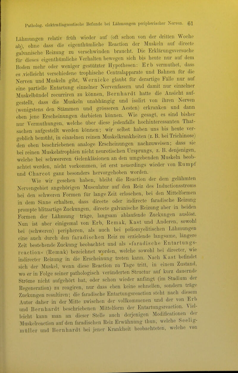 Lähmimgen relativ Irüh wieder auf (oft schon von der dritten Woche ah), ohne dass die eigenthümliche Reaction der Muskeln auf directe o-al'vanische Eeizung zu verschwinden braucht. Die Erklärungsversuche für dieses eigenthümliche Verhalten bewegen sich bis heute nur auf dem l^oden mehr oder weniger gestützter Hypothesen: Erb verinuthet, dass es .vielleicht verschiedene trophische Centraiapparate und Bahnen für die Nerven und Muskeln gibt, Wernicke glaubt für derartige Fälle nur auf eine partielle Entartung einzelner Nervenfasern und damit nur einzelner Muskelbündel recurriren zu können, Bernhardt hatte die Ansicht auf- gestellt, dass die Muskeln unabhängig und isolirt von ihren Nerven (w-enigs'tens den Stämmen und grösseren Aesten) erkranken und dann eben jene Erscheinungen darbieten können. Wie gesagt, es sind bisher nur Vermuthungen, welche über diese jedenfalls hochinteressanten That- sachen aufgestellt werden können; wir selbst haben uns bis heute ver- geblich bemüht, in einzelnen reinen Muskelkrankheiten (z. B. bei Trichinose) den oben beschriebenen analoge Erscheinungen nachzuweisen; dass sie bei reinen Muskelatrophien nicht neurotischen Ursprungs, z. B. denjenigen, welche bei schwereren Gelenkläsionen an den umgebenden Muskeln beol)- achtet werden, nicht vorkommen, ist erst neuerdings wieder von Eumpf und Charcot ganz besonders hervorgehoben worden. Wie wir' gesehen haben, bleibt die Eeaction der dem gelähmten Nervengebiet angehörigen Musculatur auf den Eeiz des Inductionsstroms bei den schweren Formen für lange Zeit erloschen, bei den Mittelformen in dem Sinne erhalten, dass directe oder indirecte faradische Eeizung prompte blitzartige Zuckungen, directe galvanische Eeizung aber in beiden Formen der Lähmung träge, langsam ablaufende Zuckungen auslöst. Nun ist aber einigemal von Erb, Eemak, Kast und Anderen, sowohl bei (schweren) peripheren, als auch bei poliomyehtischen Lähmungen eine auch dm'ch den faradischen Eeiz zu erzielende langsame, längere Zeit bestehende Zuckung beobachtet und als »faradische Entartungs- reaction« (Eemak) bezeichnet w;prden, welche sowohl bei directer, wie indirecter Eeizung in die Erscheinung treten kann. Nach Kast befindet sich der Muskel, wenn diese Eeaction zu Tage tritt, in einem Zustand, wo er in Folge seiner pathologisch veränderten Structur auf kurz dauernde Ströme nicht aufgehört hat, oder schon wieder antiingt (im Stadium der Eegeneration) zu reagiren, nur dass eben keine schnellen, sondern träge Zuckungen resultiren; die faradische Entartungsreaction steht nach diesem Autor daher in der Mitte zwischen der vollkommenen und der von Erl) und Bernhardt beschriebenen Mittelform der Entartungsreaction. \iei- Ipicht kann man an dieser Stelle auch derjenigen ^lodificationen der Muskelrcaction auf den faradischen Eeiz Erwähnung thun, welche Seelig- müller und Bernhardt bei jener Krankheit beobachteten, welche von