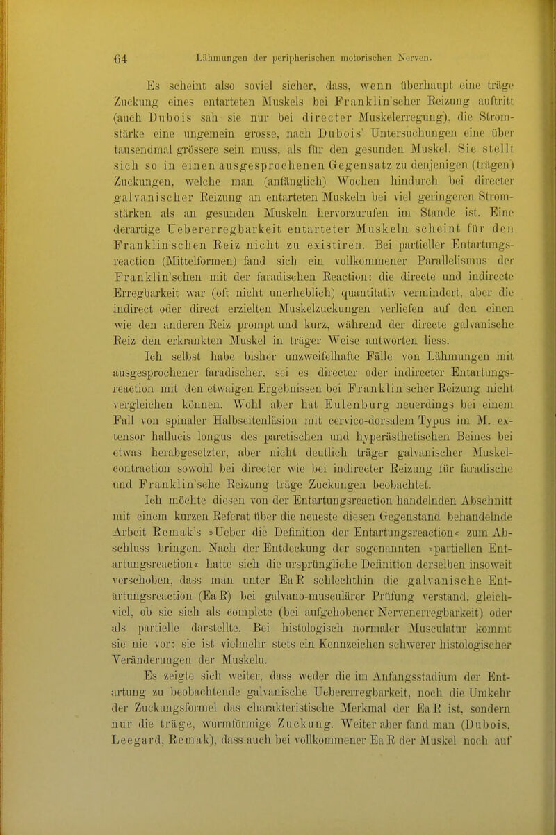 Es scheint also soviel sicher, dass, wenn überhaupt eine träge Zuckung eines entarteten Muskels bei Franklin'scher Eeizung auftritt (auch Dubois sah sie nur bei directer Muskelerregung), die Strom- stärke eine ungemein grosse, nach Dubois' Untersuchungen eine über tausendmal grössere sein muss, als für den gesunden Muskel. Sie stellt sich so in einen ausgesprochenen Gegensatz zu denjenigen (trägen ) Zuckungen, welche man (anfänglich) Wochen hindurch bei directer galvanischer Eeizung an entarteten Muskeln bei viel geringeren Strom- stärken als an gesunden Muskeln hervorzurufen im Stande ist. Eine derartige Uebererregbarkeit entarteter Muskeln scheint für den Franklin'schen Eeiz nicht zu existiren. Bei partieller Entartung.s- reaction (Mittelformen) fand sich ein vollkommener Parallelismus der Franklin'schen mit der faradischen Eeaction: die directe und indirecto Erregbarkeit war (oft nicht unerheblich) quantitativ vermindert, aber die indirect oder direct erzielten Muskelzuckungen verliefen auf den einen wie den anderen Eeiz prompt und kurz, während der directe galvanische Eeiz den erkrankten Muskel in träger Weise antworten liess. Ich selbst habe bisher unzweifelhafte Fälle von Lähmungen mit ausgesprochener faradischer, sei es directer oder indirecter Entartungs- reaetion mit den etwaigen Ergebnissen bei Franklin'scher Eeizung nicht vergleichen können. Wohl aber hat Eulenburg neuerdings bei einem Fall von spinaler Halbseitenläsion mit cervico-dorsalem Typus im M. ex- tensor hallucis longus des paretischen und hyperästhetischen Beines bei etwas herabgesetzter, aber nicht deutlich träger galvanischer Muskel- contraction sowohl bei directer wie bei indirecter Eeizung für faradische und Franklin'sche Eeizung träge Zuckungen beobachtet. Ich möchte diesen von der Entartungsreaction handelnden Abschnitt mit einem kurzen Eeferat über die neueste diesen Gegenstand behandelnde Arbeit Eemak's »Ueber die Definition der Entartungsreaction« zum Ab- schluss bringen. Nach der Entdeckung der sogenannten »partiellen Ent- artmigsreaction« hatte sich die ursprüngliche Definition derselben insoweit verschoben, dass man unter EaE schlechthin die galvanische Ent- artungsreaction (EaE) bei galvano-musculärer Prüfung verstand, gleich- viel, ob sie sich als complete (bei aufgehobener Nervenerregbarkeit) oder als partielle darstellte. Bei histologisch normaler IMusculatur kommt sie nie vor: sie ist vielmehr stets ein Kennzeichen schwerer histologischer Yeränderungen der Muskeln. Es zeigte sich weiter, dass weder die im Anfangsstadium der Ent- artung zu beobachtende galvanische Uebererregbarkeit, noch die Umkehr der Zuckungsformel das charakteristische Merkmal der EaE ist, sondern nur die träge, wurmförmige Zuckung. Weiter aber fand man (Dubois, Leegard, Eemak), dass auch bei vollkommener EaE der Muskel noch auf