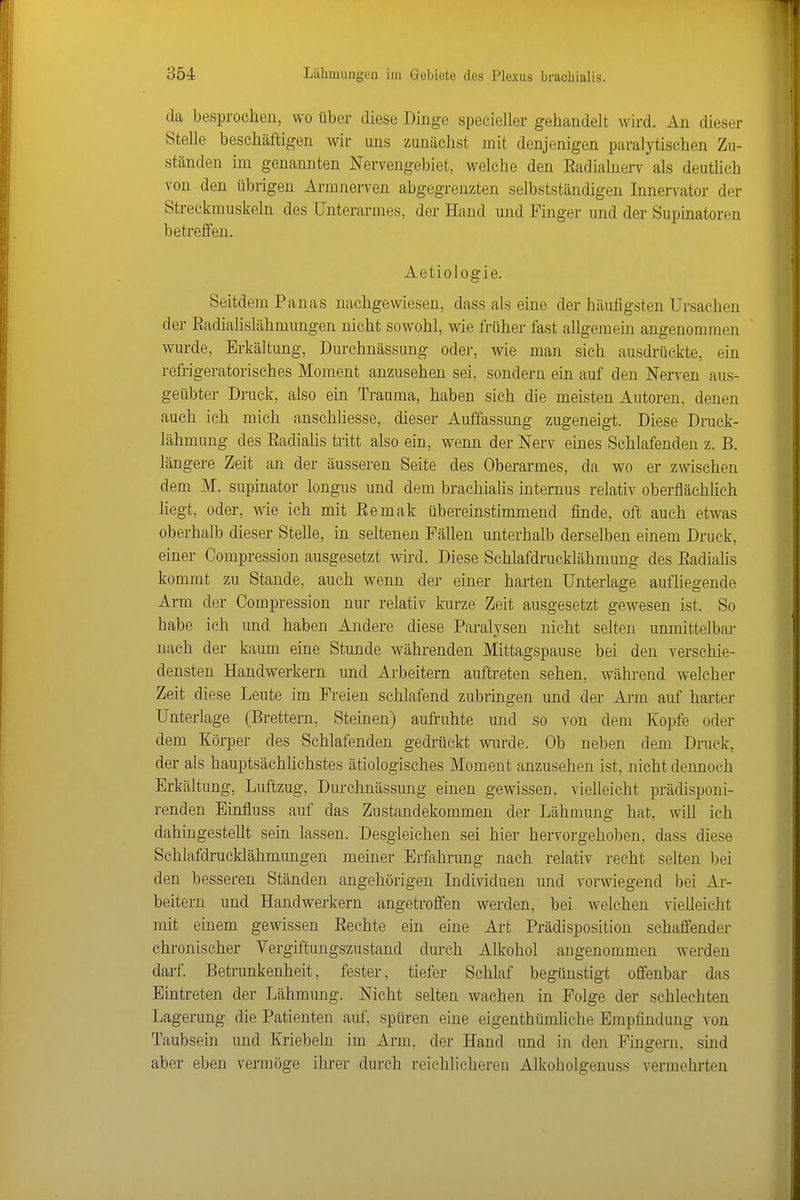 da besprochen, wo über diese Dinge specieller gehandelt wird. An dieser Stelle beschäftigen wir uns zunächst mit denjenigen paralytischen Zu- ständen im genannten Nervengebiet, welche den Eadialnerv als deutlich von den übrigen Arm nerven abgegrenzten selbstständigen Innervator der Streckmuskeln des Unterarmes, der Hand und Finger und der Supinatoren betreffen. Aetiologie. Seitdem Panas nachgewiesen, dass als eine der häufigsten Ursachen der Radialislähmungen nicht sowohl, wie früher fast allgemein angenommen wurde, Erkältung, Durchnässuug oder, wie man sich ausdrückte, ein refrigeratorisches Moment anzusehen sei, sondern ein auf den Nerven aus- geübter Druck, also ein Trauma, haben sich die meisten Autoren, denen auch ich mich anschliesse, dieser Auffassung zugeneigt. Diese Druck- lähmung des Radialis tritt also ein, wenn der Nerv emes Schlafenden z. B. längere Zeit an der äusseren Seite des Oberarmes, da wo er zmschen dem M. supinator longus und dem brachialis internus relativ oberflächlich liegt, oder, wie ich mit Eemak übereinstimmend finde, oft auch etwas oberhalb dieser Stelle, in seltenen Fällen unterhalb derselben einem Druck, einer Compression ausgesetzt wird. Diese Sehlafdrucklähmung des Radialis kommt zu Stande, auch wenn der einer harten Unterlage aufliegende Arm der Compression nur relativ kurze Zeit ausgesetzt gewesen ist. So habe ich und haben Andere diese Paralysen nicht selten unmittelbar nach der kaum eine Stunde währenden Mittagspause bei den verschie- densten Handwerkern und Arbeitern auftreten sehen, während welcher Zeit diese Leute im Freien schlafend zubringen und der Arm auf harter Unterlage (Brettern, Steinen) aufruhte und so von dem Kopfe oder dem Körper des Schlafenden gedrückt wm-de. Ob neben dem Druck, der als hauptsächüchstes ätiologisches Moment anzusehen ist, nicht dennoch Erkältung, Luftzug, Durchnässung einen gewissen, vielleicht prädisponi- renden Einfluss auf das Zustandekommen der Lähmung hat, will ich dahingestellt sein lassen. Desgleichen sei hier hervorgehoben, dass diese Schlafdrucklähmungen meiner Erfahrung nach relativ recht selten bei den besseren Ständen angehörigen Individuen und vorwiegend bei Ar- beitern und Handwerkern angetroffen werden, bei welchen vielleicht mit einem gewissen Rechte ein eine Art Prädisposition schaffender chronischer Vergiftungszastand durch Alkohol angenommen werden darf. Betrunkenheit, fester, tiefer Schlaf begünstigt offenbar das Eintreten der Lähmung. Nicht selten wachen in Folge der schlechten Lagerung die Patienten auf, spüren eine eigenthümliche Ejnpfindung von Taubsein und Kriebeln im Arm, der Hand und in den Fingern, sind aber eben vermöge ihrer durch reichlicheren Alkoholgenuss vermehrten