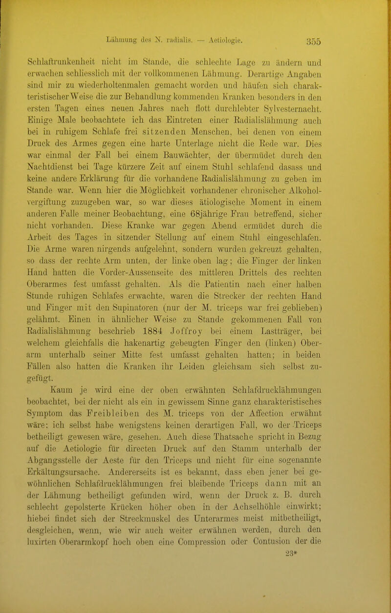 Schliiltrunkenlieit nicht im Stande, die schlechte Lage zu i'uidem und erwachen schhessUeh mit der vollkommenen Lähmung. Derartige Angaben sind mir zu wiederholtenmalen gemacht worden und häufen sich charak- teristischer Weise die zur Behandlung kommenden Kranken besonders in den ersten Tagen eines neuen Jahres nach flott durchlebter Sylvesternacht. Einige Male beobachtete ich das Eintreten einer Eadialislähmung auch bei in ruhigem Schlafe frei sitzenden Menschen, bei denen von einem Druck des Armes gegen eine harte Unterlage nicht die Eede war. Dies war einmal der Fall bei einem Bauwächter, der übermüdet durch den Nachtdienst bei Tage kürzere Zeit auf einem Stuhl schlafend dasass und keine andere Erklärung für die vorhandene Eadialislähmung zu geben im Stande war. Wenn hier die Möglichkeit vorhandener elironischer Alkohol- vergiftung zuzugeben war, so war dieses ätiologische Moment in einem anderen Falle meiner Beobachtung, eine 68jährige Frau betreffend, sieher nicht vorhanden. Diese Kranke war gegen Abend ermüdet durch die Arbeit des Tages in sitzender Stellung auf einem Stuhl eingeschlafen. Die Arme waren nirgends aufgelehnt, sondern wurden gekreuzt gehalten, so dass der rechte Arm unten, der linke oben lag; die Finger der linken Hand hatten die Vorder-Aussenseite des mittleren Drittels des rechten Oberarmes fest umfasst gehalten. Als die Patientin nach einer halben Stunde ruhigen Schlafes erwachte, waren die Strecker der rechten Hand und Finger mit den Supinatoren (nur der M. triceps wai' frei geblieben) gelähmt. Einen in ähnhcher Weise zu Stande gekommenen Fall von Eadialislähmung beschrieb 1884 Joffroy bei einem Lastträger, bei welchem gleichfalls die hakenartig gebeugten Finger den (linken) Ober- arm unterhalb seiner Mitte fest umfasst gehalten hatten; in beiden Fällen also hatten die Kranken ihr Leiden gleichsam sich selbst zu- gefügt. Kaum je wird eine der oben erwähnten Schlafdrucklähmungen beobachtet, bei der nicht als ein in gewissem Sinne ganz charakteristisches Symptom das Freibleiben des M. triceps von der Affeetion erwähnt wäre: ich selbst habe wenigstens keinen derartigen Fall, wo der Triceps betheiligt gewesen wäre, gesehen. Auch diese Thatsache spricht in Bezug auf die Aetiologie für directen Druck auf den Stamm unterhalb der Abgangsstelle der Aeste für den Triceps und nicht für eine sogenannte Erkältungsursache. Andererseits ist es bekannt, dass eben jener bei ge- wöhnlichen Schlafdrucklähmungen frei bleibende Triceps dann mit an der Lähmung betheiligt gefunden wird, wenn der Druck z. B. durch schlecht gepolsterte Krücken höher oben in der Achselhöhle einwirkt; hiebei findet sich der Streckmuskel des Unterarmes meist mitbetheiligt, desgleichen, wenn, wie wir auch weiter erwähnen werden, durch den luxirten Oberarmkopf hoch oben eine Oompression oder Contusion der die 23*