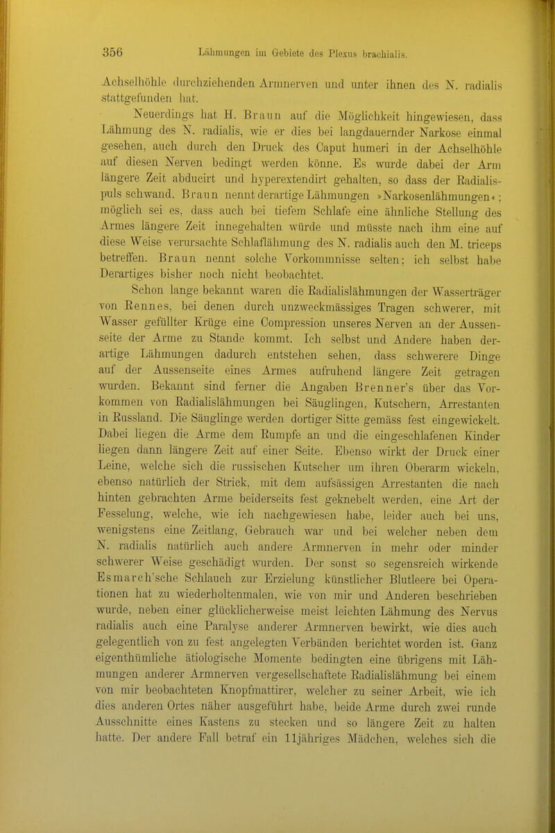 Achsel Ilöhlo (lurchziehenden Armnerven und unter ihnen des N. radialis stattgefunden Juit. Neuerdings hat H. Braun auf die Möglichkeit hingewiesen, dass Lähmung des N. radialis, wie er dies bei langdauernder Narkose einmal gesehen, auch durch den Druck des Caput humeri in der Achselhöhle auf diesen Nerven bedingt werden könne. Es wurde dabei der Arm längere Zeit abducirt und hjperextendirt gehalten, so dass der Eadialis- piuls schwand. Braun nennt derartige Lähmungen »Narkosenlähmungen«; möglich sei es, dass auch bei tiefem Schlafe eine ähnliche Stellung des Armes längere Zeit innegehalten würde und müsste nach ihm eine auf diese Weise verursachte Schlaflähmung des N. radialis auch den M. triceps betreffen. Braun nennt solche Vorkommnisse selten; ich selbst habe Derartiges bisher noch nicht beobachtet. Schon lange bekannt waren die Eadialisiähmungen der Wasserträger von Eennes, bei denen durch unzweckmässiges Tragen schwerer, mit Wasser gefüllter Krüge eine Compressiou unseres Nerven an der Aussen- seite der Arme zu Stande kommt. Ich selbst und Andere haben der- artige Lähmungen dadurch entstehen sehen, dass schwerere Dinge auf der Aussenseite eines Armes aufruhend längere Zeit getragen wurden. Bekannt sind ferner die Angaben Brenner's über das Vor- kommen von Eadiahslähmungen bei Säuglingen, Kutschern, Arrestanten in Eussland. Die Säuglinge werden dortiger Sitte gemäss fest eingewickelt. Dabei liegen die Arme dem Eumpfe an und die eingeschlafenen Kinder Hegen dann längere Zeit auf einer Seite. Ebenso wirkt der Druck einer Leine, welche sich die russischen Kutscher um ihren Oberarm wickeln, ebenso natürhch der Strick, mit dem aufsässigen Arrestanten die nach hinten gebrachten Arme beiderseits fest geknebelt werden, eine Art der Fesselung, welche, wie ich nachgewiesen habe, leider auch bei uns, wenigstens eine Zeitlang, Gebrauch war und bei welcher neben dem N. radialis natürlich auch andere Armnerven in mehr oder minder schwerer Weise geschädigt wurden. Der sonst so segensreich wirkende Bsmarch'sche Schlauch zur Erzielung künstlicher Blutleere bei Opera- tionen hat zu wiederholtenmalen, wie von mir und Anderen beschrieben wurde, neben einer glücklicherweise meist leichten Lähmung des Nervus radialis auch eine Paralyse anderer Armnerven bewirkt, wie dies auch gelegentlich von zu fest angelegten Verbänden berichtet worden ist. Ganz eigenthümhche ätiologische Momente bedingten eine übrigens mit Läh- mungen anderer Armnerven vergesellschaftete Eadialislähmung bei einem von mir beobachteten Knopfmattirer, welcher zu seiner Arbeit, wie ich dies anderen Ortes näher ausgeführt habe, beide Arme dm-ch zwei runde Ausschnitte eines Kastens zu stecken und so längere Zeit zu halten hatte. Der andere Fall betraf ein lljähriges Mädchen, welches sich die