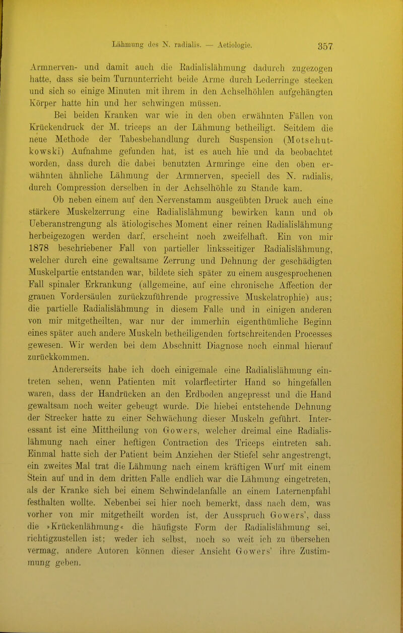 Armnerven- und damit auch die Eadialisläliinung dadurch zugezogen hatte, dass sie beim Turnunterricht beide Arme durch Lederringe stecken und sich so einige Minuten mit ihrem in den Achselhöhlen aufgehängten Körper hatte hin und her schwingen müssen. Bei beiden Kranken war wie in den oben erwähnten Fällen von Iviiickendruek der M. triceps an der Lähmung betheiligt. Seitdem die neue Methode der Tabesbehandlung durch Suspension (Motschut- kowski) Aufnahme gefunden hat, ist es auch hie und da beobachtet worden, dass durch die dabei benutzten Armringe eine den oben er- wähnten ähnUche Lähmung der Armnerven, speciell des N. radialis, durch Compression derselben in der Achselhöhle zu Stande kam. Ob neben einem auf den Nervenstamm ausgeübten Druck auch eine stärkere Muskelzerrung eine Eadialislähmung bewirken kann und ob üeberanstrengung als ätiologisches Moment einer reinen Eadialislähmung herbeigezogen werden darf, erseheint noch zweifelhaft. Ein von mir 1878 beschriebener Fall von partieller linksseitiger Eadialislähmung, welcher durch eine gewaltsame Zerrung und Dehnung der geschädigten Muskelpartie entstanden war, bildete sich später zu einem ausgesprochenen Fall spinaler Erkrankung (allgemeine, auf eine chronische Affection der grauen Vordersäulen zurückzuführende progressive Mnskelatrophie) aus; die partielle Eadiahslähmung in diesem Falle und in einigen anderen von mir mitgetheilten, war nur der immerhin eigenthümliche Beginn eines später auch andere Muskeln betheiligenden fortschreitenden Processes gewesen. Wir werden bei dem Abschnitt Diagnose noch einmal hierauf zurückkommen. Andererseits habe ich doch einigemale eine Eadialislähmung ein- treten sehen, wenn Patienten mit volarflectirter Hand so hingefallen waren, dass der Handrücken an den Erdboden angepresst und die Hand gewaltsam noch weiter gebeugt wurde. Die hiebei entstehende Dehnung der Strecker hatte zu einer Schwächung dieser Muskeln geführt. Inter- essant ist eine Mittheilung von Gowers, welcher dreimal eine Eadialis- lähmung nach einer heftigen Contraction des Triceps eintreten sah. Einmal hatte sich der Patient beim Anziehen der Stiefel sehr angestrengt, ein zweites Mal trat die Lähmung nach einem kräftigen Wurf mit einem Stein auf und in dem dritten Falle endlich war die Lähmung eingetreten, als der Kranke sich bei einem Schwindelanfalle an einem Laternenpftibl festhalten wollte. Nebenbei sei hier noch bemerkt, dass nach dem, was vorher von mir mitgetheilt worden ist, der Ausspruch Gowers', dass die »Krückenlähmung« die häufigste Form der Eadialislähmung sei, richtigzustellen ist; weder ich selbst, noch so weit ich zu übersehen vermag, andere Autoren können dieser Ansicht Gowers' ihre Zustim- mung geben.