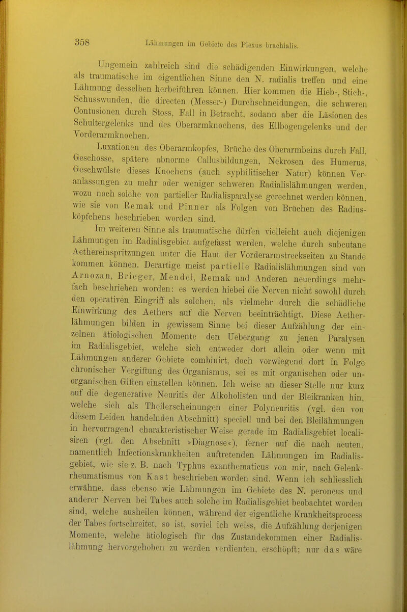 Ungemein zahlreich sind die schädigenden Einwirkungen, welclic als traumatische im eigentlichen Sinne den N. radialis treffen und eine Lähmung desselben herbeiführen können. Hier kommen die Hieb-, Stich-, Schusswunden, die directen (Messer-) Durchschneidungen, die schwereil Oontusionen durch Stoss, Fall in Betracht, sodann aber die Läsionen des Schultergelenks und des Oberarmknochens, des Ellbogengelenks und der Vorderarmknoehen. Luxationen des Oberarmkopfes, Brüche des Oberarmbeins durch Fall. Geschosse, spätere abnorme Oallusbildungen, Neki'osen des Humerus. Geschwülste dieses Knochens (auch syphilitischer Natur) können Ver- anlassungen zu mehr oder weniger schweren Eadialislähmungen werden, wozu noch solche ?on partieller Eadiahsparalyse gerechnet werden können! wie sie von Eemak und Pinn er als Folgen von Brüchen des Eadius- köpfchens beschrieben worden sind. Im weiteren Sinne als traumatische dürfen vielleicht auch diejenigen Lähmungen im Eadialisgebiet aufgefasst werden, welche durch su))cutane Aethereinspritzungen unter die Haut der Vorderarmstreckseiten zu Stande kommen können. Derartige meist partielle Eadialislähmungen sind von Arnozan, Brieger, Mendel, Eemak und Anderen neuerdings mehr- fach beschrieben worden: es werden hiebei die Nerven nicht sowohl durch den operativen Eingriff als solchen, als vielmehr durch die schädliche Einwirkung des Aethers auf die Nerven beeinträchtigt. Diese Aether- lähmungen bilden in gewissem Sinne bei dieser Aufzählung der ein- zelnen ätiologischen Momente den üebergang zu jenen Paralysen im Eadialisgebiet, welche sich entweder dort allein oder wenn mit Lähmungen anderer Gebiete combinirt, doch vorwiegend dort in Folge chronischer Vergiftung des Organismus, sei es mit organischen oder un- organischen Giften einstellen können. Ich weise an dieser Stelle nur kurz auf die degenerative Neinitis der Alkoholisten und der Bleiki-anken hin, welche sieh als Theilerscheinungen einer Polyneuritis (vgl. den von diesem Leiden handelnden Abschnitt) speciell und bei den Bleilähmungen in hervorragend charakteristischer Weise gerade im Eadialisgebiet locali- siren (vgl. den Abschnitt »Diagnose«), ferner auf die nach acuten, namentlich Infectionski-ankheiten auftretenden Lähmungen im Eadialis- gebiet, wie sie z. B. nach Typhus exanthematicus von mir, nach Gelenk- rheumatismus von Kast beschrieben worden sind. Wenn ich schliesslich erwähne, dass ebenso wie Lähmungen im Gebiete des N. peroneus und anderer Nerven bei Tabes auch solche im Eadialisgebiet beobachtet worden sind, welche ausheilen können, während der eigentliche Krankheitsprocess der Tabes fortschreitet, so ist, soviel ich weiss, die Aufzählung derjenigen Momente, welche ätiologisch für das Zustandekommen einer Eadialis- lähmung hervorgehoben zu werden verdienten, erschöpft: nur das wäre