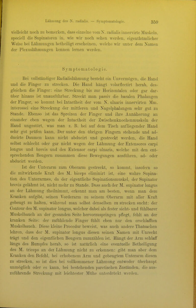 vielleicht noch zu bemerken, dass einzehie vom X. ra(liiili,s iiinf;rvirte Muskeln, speeiell die Supinatoren in, wie wir noch sehen werden, eigenthümlichei- Weise bei Lähnuingen betheiligt erscheinen, weiche wir unter dem Namen der Plexuslähmungen kennen lernen werden. S y m p 10 in a t o 1 o g i e. Bei vollständiger ßadialislähmung besteht ein Unvermögen, die Hand imd die Finger zu strecken. Die Hand hängt volarflectirt herab, des- gleichen die Finger: eine Streckung bis zur Horizontalen oder gar dar- über hinaus ist unausführbar. Streckt man passiv die basalen Phalangen der Finger, so kommt bei Intactheit der vom N. ulnaris innervirten Mm. interossei eine Streckung der mittleren und Nagelphalangen sehr gut zu Stande. Ebenso ist das Spreizen der Finger und ihre Annäherung an einander eben wegen der Intactheit der Zwischenknochenmuskeln dei- Hand ungestört, was man z. B. bei auf dem Tisch aufliegender Hand sehr gut prüfen kann. Der unter den übrigen Fingern stehende und ad- ducirte Daumen kann nicht abducirt und gestreckt werden, die Hand selbst schlecht oder gar nicht wegen der Lähmung der Extensores carpi longus und brevis und des Extensor carpi ulnaris, welche mit den ent- sprechenden Beugern zusammen diese Bewegungen ausführen, ad- oder abducirt werden. Ist der Unterarm zum Oberarm gestreckt, so kommt, insofern so die mitwirkende Kraft des M. biceps eliminirt ist, eine wahre Supina- tion des Unterarmes, da der eigentliche Supiuationsmuskel, der Supinator brevis gelähmt ist, nicht mehr zu Stande. Dass auch der M. supinator longus an der Lähmung theilnimmt, erkennt man am besten, wenn man dem Kranken aufgibt, seinen Vorderarm zu seinem Oberarm mit aller Kraft gebeugt zu halten, während man selbst denselben zu strecken sucht: der Contour des M. supinator longus, welcher dabei als fester sieht- und fühlbarer Muskelbauch an der gesunden Seite hervorzuspringen pflegt, fehlt an der b-anken Seite: der zufühlende Finger fühlt eben nur den erschlafften Muskelbauch. Diese kleine Procedur beweist, was auch andere Thatsachen lehren, dass der M. supinator longus diesen seinen Namen mit Unrecht trägt und den eigentlichen Beugern zuzuzählen ist. Hängt der Arm schlaff längs des Eumpfes herab, so ist natürlich eine eventuelle Betheiligung des M. triceps an der Lähmung nicht zu erkennen: gibt man aber dem Kranken den Befehl, bei erhobenem Arm und gebeugtem Unterarm diesen zu strecken, so ist dies bei vollkommener Lähmung entweder überhaupt unmöglich oder es kann, bei bestehenden paretischen Zuständen, die aus- zuführende Streckung mit leichtester Mühe unterdrückt werden.