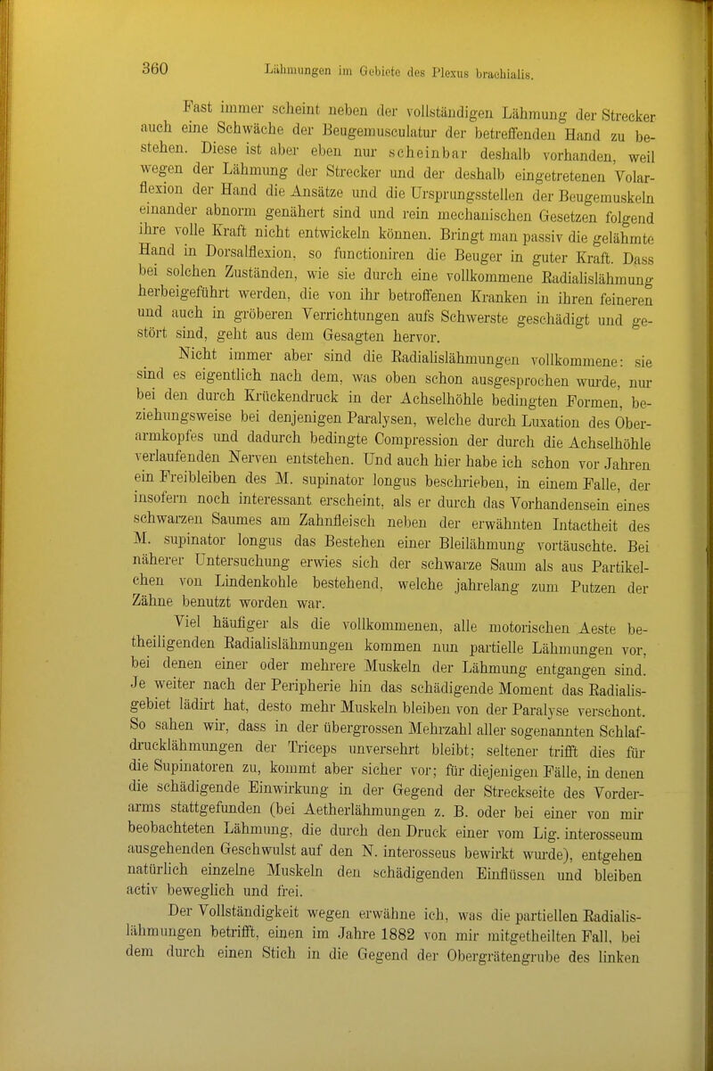 Fast immer scheint neben der vollständigen Lähmung der Streeker auch eine Schwäche der Beugemusculatur der betreffenden Hand zu be- stehen. Diese ist aber eben nur scheinbar deshalb vorhanden, weil wegen der Lähmung der Strecker und der deshalb eingetretenen Volar- flexion der Hand die Ansätze und die Ursprungsstellen der Beugemuskeln einander abnorm genähert sind und rein mechanischen Gesetzen folgend ihre volle Kraft nicht entwickeln können. Bringt man passiv die gelähmte Hand in Dorsalflexion, so functioniren die Beuger in guter Kraft. Dass bei solchen Zuständen, wie sie durch eine vollkommene Eadialislähmung herbeigeführt werden, die von ihr betroffenen Kranken in ihren feineren und auch in gröberen Verrichtungen aufs Schwerste geschädigt und ge- stört sind, geht aus dem Gesagten hervor. Nicht immer aber sind die EadiaUslähmungen vollkommene: sie sind es eigentlich nach dem, was oben schon ausgesprochen wm-de, nm- bei den durch Krückendruck in der Achselhöhle bedingten Formen, be- ziehungsweise bei denjenigen Pai-alysen, welche durch Luxation des Öber- armkopfes imd dadurch bedingte Compression der durch die Achselhöhle verlaufenden Nerven entstehen. Und auch hier habe ich schon vor Jahren ein Freibleiben des M. supinator longus beschrieben, in einem Falle, der insofern noch interessant erscheint, als er durch das Vorhandensein eines schwarzen Saumes am Zahnfleisch neben der erwähnten Intactheit des M. supinator longus das Bestehen einer Bleilähmung vortäuschte. Bei näherer Untersuchung erwies sich der schwarze Saum als aus Partikel- chen von Lindenkohle bestehend, welche jahrelang zum Putzen der Zähne benutzt worden war. Viel häufiger als die vollkommenen, alle motorischen Aeste be- theiligenden EadiaUslähmungen kommen nun partielle Lähmungen vor, bei denen einer oder mehrere Muskeln der Lähmung entgangen sind.' Je weiter nach der Peripherie hin das schädigende Moment das EadiaHs- gebiet lädirt hat, desto mehr Muskeln bleiben von der Paralyse verschont. So sahen wir, dass in der übergrossen Mehrzahl aller sogenannten Schlaf- di-ucklähmungen der Triceps unversehrt bleibt; seltener trifft dies für die Supinatoren zu, kommt aber sicher vor; für diejenigen Fälle, in denen die schädigende Einwirkung in der Gegend der Streckseite des Vorder- arms stattgefunden (bei Aetherlähmungen z. B. oder bei einer von mir beobachteten Lähmung, die durch den Druck einer vom Lig. interosseum ausgehenden Geschwulst auf den N. interosseus bewirkt wm-de), entgehen natürlich einzelne Muskeln den schädigenden Einflüsseji und bleiben activ beweglich und frei. Der Vollständigkeit wegen erwähne ich, was die partiellen EadiaUs- lähmungen betrifft, einen im Jahre 1882 von mir mitgetheilten Fall, bei dem durch einen Stich in die Gegend der Obergrätengrube des linken