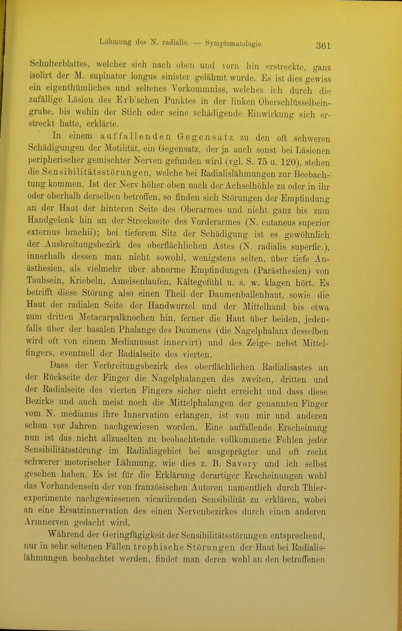Schulterblattes, welcher sich nach oben ujid \orn hin erstreckte, ganz isolirt der M. supinator longus sinister gelähmt wurde. Es ist dies gewiss ein eigenthüniliehes und seltenes Vorkominniss, welches ich durch die zufällige Läsion des Erb'schen Punktes in der linken Oberschlüsselbein- grube, bis wohin der Stich oder seine schädigende Einwirkung sich er- streckt hatte, erklärte. In einem auffallenden Gregensatz zu den oft schweren Schädigungen der Motilität, ein Gegensatz, der ja auch sonst bei Läsionen peripherischer gemischter Nerven gefunden wird (vgl. S. 75 u. 120), stehen die Sensibilitätsstorungen, welche bei Eadialislähmungen zur Beobach- tung kommen. Ist der Nerv höher oben nach der Achselhöhle zu oder in ihr oder oberhalb derselben betrofi'en, so finden sich Störungen der Empfindung an der Haut der hinteren Seite des Oberarmes und nicht ganz bis zum Handgelenk hin an der Streckseite des Vorderarmes (N. cutaneus superior externus brachii); bei tieferem Sitz der Schädigung ist es gewöhnhch der Ausbreitungsbezirk des oberflächlichen Astes (N. radialis superfic), innerhalb dessen man nicht sowohl, wenigstens selten, übei- tiefe An- ästhesien, als vielmehr über abnorme Empfindungen (Parästhesien) von Taubsein, Kriebeln, Ameisenlaufen, Kältegefühl u. s. w. klagen hört. Es betritft diese Störung also einen Theil der Daumenballenhaut, sowie die Haut der radialen Seite der Handwurzel und der Mittelhand bis etwa zum dritten Metacarpalknochen hin, ferner die Haut über beiden, jeden- falls über der basalen Phalange des Daumens (die Nagelphalanx desselben wird oft von einem Medianusast innervirt) und des Zeige- nebst Mittel- fingers, eventuell der Eadialseite des vierten. Dass der Verbreitungsbezirk des oberflächlichen Eadialisastes an der Rückseite der Finger die Nagelphalangen des zweiten, dritten und der Eadialseite des vierten Fingers sicher nicht erreicht und dass diese Bezirke und auch meist noch die Mittelphalangen der genannten Finger vom N. medianus ihre Innervation erlangen, ist von mir und anderen schon vor Jahren nachgewiesen worden. Eine auffallende Erscheinung nun ist das nicht allzuselten zu beobachtende vollkommene Fehlen jeder Sensibilitätsstörung im Eadialisgebiet bei ausgeprägter und oft recht schwerer motorischer Lähmung, wie dies z. B. Savory und ich selbst gesehen haben. Es ist für die Erklärung derartiger Erscheinungen wohl das Vorhandensein der von französischen Autoren namentlich durch Thier- experimente nachgewiesenen vicariirenden Sensibilität zu erklären, wobei an eine Ersatzinnervation des einen Nervenbezirkes durch einen anderen Armnerven gedacht wird. Während der Geringfügigkeit der Sensibihtätsstörungen entsprechend, imr in sehr seltenen Fällen trophische Störungen der Haut bei Eadiahs- lähraungen beobachtet werden, findet man deren wohl an den betroffenen