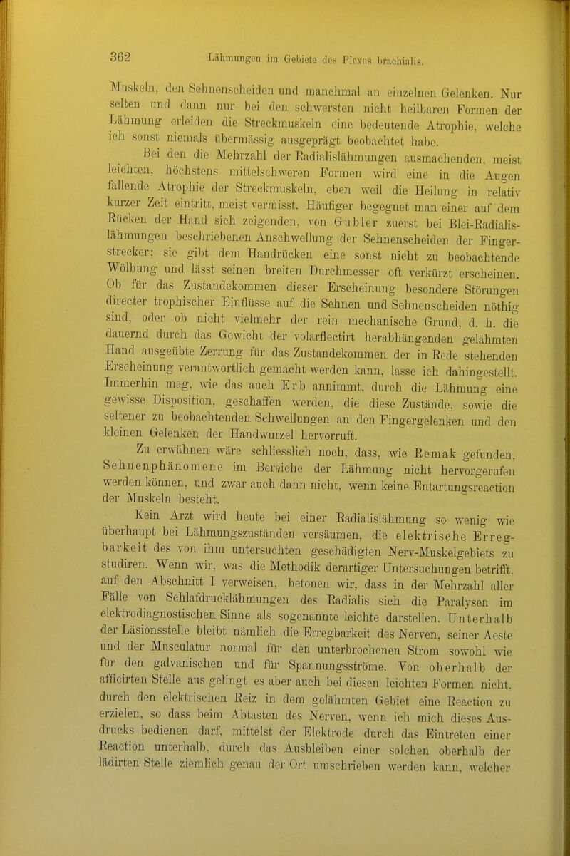 Muskeln, den Selinenscheiden und raanoJimal an einzelnen Gelenken. Nur selten und dann nnr bei den schwersten nicht heilbaren Formen der Lähmung erleiden die Streckmuskeln eine bedeutende Atrophie, welche ich sonst niemals übermässig ausgeprägt beobachtet habe. Bei den die Mehrzahl der Eadialislähmungen ausmachenden, meist leichten, höchstens mittelschweren Formen wird eine in die Augen fallende Atrophie der Streckmuskeln, eben weil die Heilung in relativ kurzer Zeit eintritt, meist vermisst. Häufiger begegnet man einer auf dem Bücken der Hand sich zeigenden, von Gubler zuerst bei Blei-Eadialis- lähmungen beschriebenen Anschwellung der Sehnenscheiden der Finger- strecker; sie gibt dem Handrücken eine sonst nicbt zu beobachtende Wölbung und lässt seinen breiten Durchmesser oft verkürzt erscheinen. Ob für das Zustandekommen dieser Erscheinung besondere Stöningen directer trophischer Einflüsse auf die Sehnen und Sehnenscheiden nöthig sind, oder ob nicht vielmehr der rein mechanische Grund, d. h. die dauernd durch das Gewicht der volarflectirt herabhängenden gelähmten Hand ausgeübte Zerrung für das Zustandekommen der in Eede stehenden Erscheinung verantwortlich gemacht werden kann, lasse ich dahingestellt. Immerhin mag, wie das auch Erb annimmt, durch die Lähmung eine gewisse Disposition, geschaffen werden, die diese Zustände, sowie die seltener zu beobachtenden Schwellungen an den Fingergelenken und den kleinen Gelenken der Handwurzel hervorruft. Zu erwähnen wäre schUesslich noch, dass, wie Eemak gefunden. Sehnenphänomene im Bereiche der Lähmung nicht hervorgerufen werden können, und zwar auch dann nicht, wenn keine Entartungsreaction der Muskeln besteht. Kein Arzt wird heute bei einer Eadialislähmung so wenig wie überhaupt bei Lähmungszuständen versäumen, die elektrische Erreg- barkeit des von ihm untersuchten geschädigten Nerv-Muskelgebiets zu Studiren. Wenn wir, was die Methodik derartiger Untersuchungen betrifft, auf den Abschnitt I verweisen, betonen wir, dass in der Mehrzahl aller Fälle von Schlafdrucklähmungen des Eadialis sich die Paralysen im elektrodiagnostischen Sinne als sogenannte leichte darstellen. Unterhalb der Läsionsstelle bleibt nämlich die Erregbarkeit des Nerven, seiner Aeste und der Musculatur normal für den unterbrochenen Strom' sowohl wie für den galvanischen und für Spannungsströme. Von oberhalb der afficirten Stelle aus gelingt es aber auch bei diesen leichten Formen nicht, durch den elektrischen Eeiz in dem gelähmten Gebiet eine Eeaetion zu erzielen, so dass beim Abtasten des Nerven, wenn ich mich dieses Aus- drucks bedienen darf, mittelst der Elektrode durch das Eintreten einer Eeaetion unterhalb, durch das Ausbleiben einer solchen oberhalb der lädirten Stelle ziemlich genau der Ort umschrieben werden kann, welcher