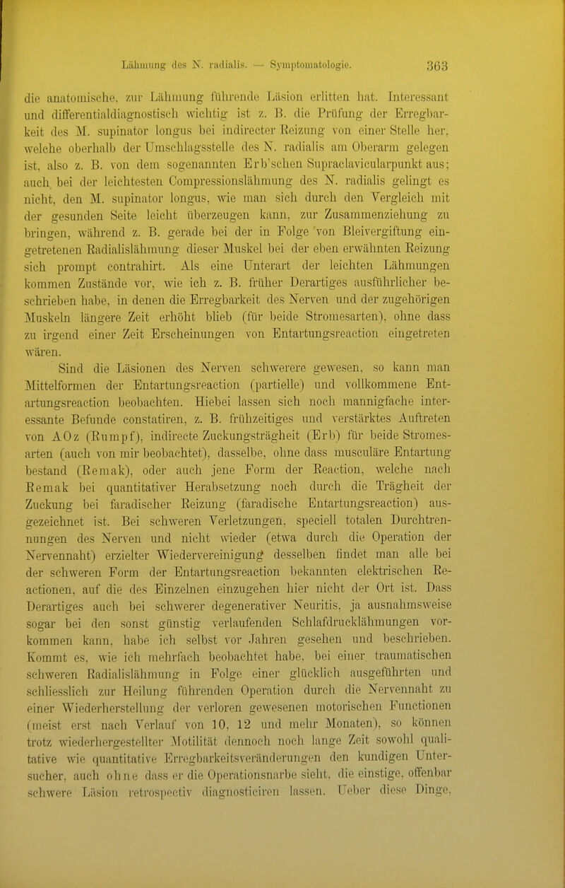 die anatouiisohe. ziii- Liiliiming liilirejide Lilsion erlitten liat. Interessant und differentialdiagnostisc-li wichtig ist z. B. die Prüfung der Erregbar- keit des M. supinator longus bei indireeter Eeizung von einer Stelle her, welche oberhalb der Umsehlagsstelle des N. radialis am Oberarm gelegen ist, also z. B. von dem sogenannten Erb'sehen Supraclavicularpunkt aus; auch, bei der leichtesten Compressionslähmung des N. radialis gelingt es nicht, den M. supinator longus, wie man sich durch den Vergleich mit der gesunden Seite leicht überzeugen kann, zur Zusammenziehung zu bringen, während z. B. gerade bei der in Folge 'von Bleivergiftung ein- getretenen Eadialislähmung dieser Muskel bei der eben erwähnten Eeizung sich prompt contrahirt. Als eine Unterart der leichten Lähmungen kommen Zustände vor, wie ich z. B. früher Derartiges ausführlicher be- schrieben habe, in denen die Erregbarkeit des Nerven und der zugehörigen Muskeln längere Zeit erhöht blieb (für beide Stromesarten), ohne dass zu irgend einer Zeit Erscheinungen von Entartungsi-eaetion eingetreten wären. Sind die Läsionen des Nerven schwerere gewesen, so kann man Mittelfornien der Entartungsreaction (partielle) und vollkommene Ent- artungsreaction beobachten. Hiebei lassen sieh noch mannigfache inter- essante Befunde constatiren, z. B. frühzeitiges und verstärktes Auftreten von AOz (Eumpf), indireete Zuckungsträgheit (Erb) für beide Stromes- arten (auch von mir beobachtet), dasselbe, ohne dass musculäre Entartung bestand (Eemak), oder auch jene Form der Eeaction, welche nach Eemak bei quantitativer Herabsetzung noch durch die Trägheit der Zuckung bei faradischer Eeizung (faradische Entartungsreaction) aus- gezeichnet ist. Bei schweren Verletzungen, speciell totalen Durchtren- nungen des Nerven und nicht wieder (etwa durch die Operation der Nervennaht) erzielter Wiedervereinigung desselben findet man alle bei der schweren Form der Entartungsreaction bekannten elektrischen Ee- actionen, auf die des Einzelnen einzugehen hier nicht der Ort ist. Dass Derartiges auch bei schwerer degenerativer Neuritis, ja ausnahmsweise sogar bei den sonst günstig verlaufenden Schlafdrucklähmungen vor- kommen kann, habe ich selbst vor Jahren gesehen und beschrieben. Kommt es, wie ich mehrfach beobachtet habe, bei einer traumatischen schweren Eadialislähmung in Folge einer glücklich ausgeführten und schliesslich zur Heilung führenden Operation durch die Nervennaht zu einer Wiederherstellung der verloren gewesenen motorischen Functionen (meist erst nach Verlauf von 10, 12 und mehr Monaten), so könneji trotz wiederhergestellter .Motilität dennoch noch lange Zeit sowohl quali- tative wie quantitative Erregbarkeitsveränderungen den lanidigen Unter- sucher, auch ohne dass er die Operationsnarbe sieht, die einstige, offenbar schwere Läsion retrospectiv diagnosticiren lassen. Ueber diese Dinge,