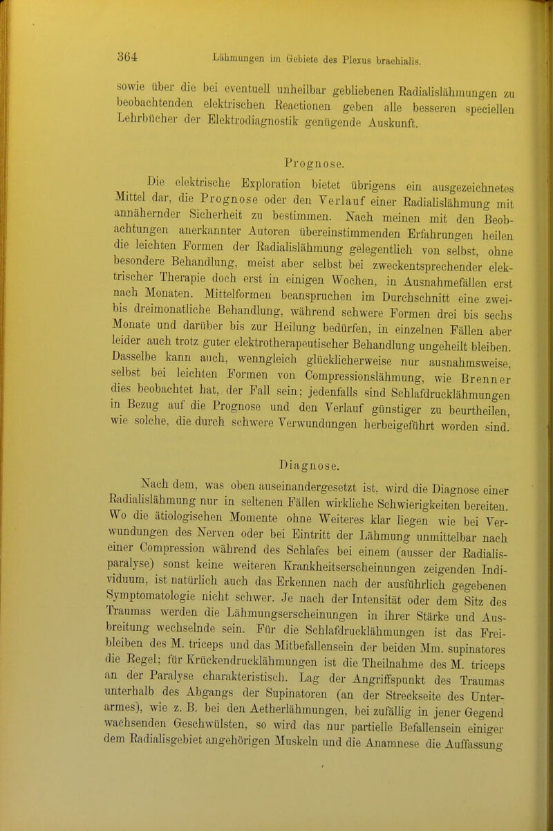 sowie über die bei eventuell unheilbar gebliebenen Eadialislähmungen zu beobachtenden elektrischen Eeactionen geben alle besseren speciellen Lehrbiieher der Elektrodiagnostik genügende Auskunft. Prognose. Die elektrische Exploration bietet übrigens ein ausgezeichnetes Mittel dar, die Prognose oder den Verlauf einer Eadialislähmung mit annähernder Sicherheit zu bestimmen. Nach meinen mit den Beob- achtungen anerkannter Autoren tibereinstimmenden Erfahrungen heilen die leichten Formen der KadiaUslähmung gelegentlich von selbst, ohne besondere Behandlung, meist aber selbst bei zweckentsprechender elek- trischer Therapie doch erst in einigen Wochen, in Ausnahmefällen erst nach Monaten. Mittelformen beanspruchen im Durchschnitt eine zwei- bis dreimonatliche Behandlung, während schwere Formen drei bis sechs Monate und darüber bis zur Heilung bedürfen, in einzelnen Fällen aber leider auch trotz guter elektrotherapeutischer Behandlung ungeheilt bleiben. Dasselbe kann auch, wenngleich glückhcherweise nur ausnahmsweise, selbst bei leichten Formen von Compressionslähmung, wie Brenner dies beobachtet hat, der Fall sein; jedenfaUs sind Schlafdrucklähmungen m Bezug auf die Prognose und den Verlauf günstiger zu beurtheilen, wie solche, die durch schwere Verwundungen herbeigeftihrt worden sind.' Diagnose. Nach dem, was oben auseinandergesetzt ist, wird die Diagnose emer Eadialislähmung nur in seltenen Fällen wirkliche Schwierigkeiten bereiten. Wo die ätiologischen Momente ohne Weiteres klar liegen wie bei Ver- wundungen des Nerven oder bei Eintritt der Lähmung unmittelbar nach emer Compression während des Schlafes bei einem (ausser der Eadialis- paralyse) sonst keine weiteren Ki^ankheitserscheinungen zeigenden Indi- viduum, ist natürlich auch das Erkennen nach der ausführlich gegebenen Symptomatologie nicht schwer. Je nach der Intensität oder dem Sitz des Traumas werden die Lähmungserscheinungen in ihrer Stärke und Aus- breitung wechselnde sein. Für die Schlafdrucklähmungen ist das Frei- bleiben des M. triceps und das Mitbefallensein der beiden Mm. supinatores die Eegel; für Krückendrucklähmungen ist die Theilnahme des M. triceps an der Paralyse charakteristisch. Lag der Angriffspunkt des Traumas unterhalb des Abgangs der Supinatoren (an der Streekseite des Unter- armes), wie z. B. bei den Aetherlähmungen, bei zufälhg in jener Gegend wachsenden Geschwülsten, so wird das nur partielle Befallensein einiger dem Eadialisgebiet angehörigen Muskeln und die Anamnese die Auffassung