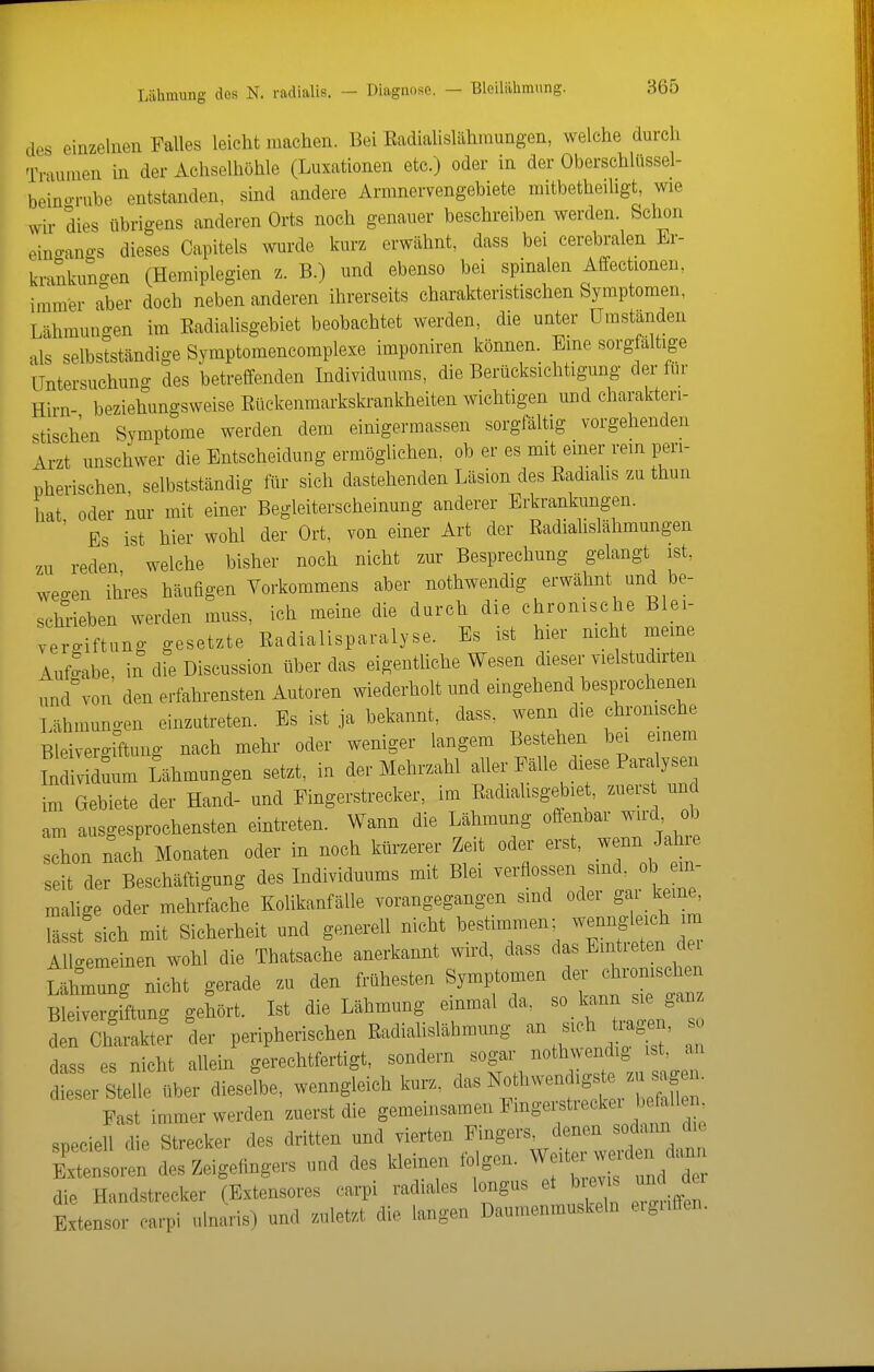 des einzelnen Falles leicht machen. Bei Eadialislähniungen, welche durch Traumen in der Achselhöhle (Luxationen etc.) oder in der Oberschlüssel- be'ino-rube entstanden, sind andere Armnervengebiete mitbetheiligt, wie wir dies übrigens anderen Orts noch genauer beschreiben werden. Schon eino-angs dieses Capitels wurde kurz erwähnt, dass bei cerebralen Er- krankungen (Hemiplegien z. B.) und ebenso bei spinalen Affectionen, immer a°ber doch neben anderen ihrerseits charakteristischen Symptomen, Lähmuno-en im Radialisgebiet beobachtet werden, die unter Umständen als selbstständige Symptomencomplexe imponiren können. Eine sorgfältige Untersuchung des betreffenden Individuums, die Berücksichtigung der tiir Hirn- beziehungsweise Eückenraarkskrankheiten wichtigen und charakteri- stischen Symptome werden dem einigermassen sorgfältig vorgehenden Arzt unschwer die Entscheidung ermöglichen, ob er es mit einer rein peri- pherischen, selbstständig lür sich dastehenden Läsion des Radialis zu thun hat oder nur mit einer Begleiterscheinung anderer Erkrankungen. ' Es ist hier wohl der Ort, von einer Art der Radiahslähmungen zu reden welche bisher noch nicht zur Besprechung gelangt ist, weo-en ihres häufigen Vorkommens aber nothwendig erwähnt und be- schrieben werden muss, ich meine die durch die chronische Blei- vergiftung gesetzte Radialisparalyse. Es ist hier nicht meine Auf^e in die Discussion über das eigenthche Wesen dieser vielstudirten und von den erfahrensten Autoren wiederholt und eingehend bestochenen Lähmuno-en einzutreten. Bs ist ja bekannt, dass. wenn die chronische Bleivergiftung nach mehr oder weniger langem Bestehen bei einem IndMduum Lähmungen setzt, in der Mehrzahl aller Fälle diese Paralysen im Gebiete der Hand- und Fingerstrecker, im Radialisgebiet, zuers und am ausgesprochensten eintreten. Wann die Lähmung offenbar wird ob schon nach Monaten oder in noch kürzerer Zeit oder erst, wenn Jahre seit der Beschäftigung des Individuums mit Blei -^'0«^^^^^^^l malige oder mehrfache Kolikanfälle vorangegangen sind oder gai keine, lässt sich mit Sicherheit und generell nicht bestimmen; -^^-J^J^^ ^ AUo-emeinen wohl die Thatsache anerkannt wird, dass das Emtieten dei Lähmung nicht gerade zu den frühesten Symptomen ^er chronischen Bleivergiftung gehört. Ist die Lähmung einmal da, so ka,nn sie ganz den Charakter der peripherischen Radiahsläbmung ^^'^ dass es nicht aUein gerechtfertigt, sondern sogar ^«^ ' dieser Stelle über dieselbe, wenngleich kurz, wen igste zu sa^^^^^ Fast immer werden zuerst die gemeinsamen Fmgerstreckei befallen speciell die Strecker des dritten und vierten Fingers, denen sodann die E— des Zeigefingers und des kleinen i^gen. ^^^^ die Handstrecker (Extensores carpi radiales longus et b ev s und der Extensor carpi ulnaris) und zuletzt die langen Daumenmuskeln eignlTen.