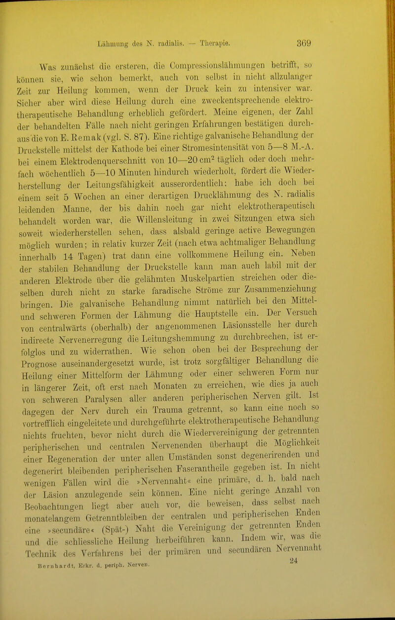 Wna zuiiäclist die ersteren, die Compres-sionslähmuiigen betrifft, so können sie, wie schon bemerkt, auch von selbst in nicht allzulanger Zeit zur Heilung kommen, wenn der Druck kein zu intensiver war. Sicher aber wird diese Heilung durch eine zweckentsprechende elektro- therapeutische Behandlung erheblich gefördert. Meine eigenen, der Zahl der behandelten Fälle nach nicht geringen Erfahrungen bestätigen durch- aus die von E. Eemak (vgl. S. 87). Eine richtige galvanische Behandlung der Druckstelle mittelst der Kathode bei einer Stromesintensität von 5—8 M.-A. bei einem Elektrodenquerschnitt von 10—20 cm^ täglich oder doch mehr- lach wöchentlich 5—10 Minuten hindurch wiederholt, fördert die Wieder- herstellung der Leitungsfähigkeit ausserordentlich; habe ich doch bei einem seit 5 Wochen an einer derartigen Drucklähmung des N. radialis leidenden Manne, der bis dahin noch gar nicht elektrotherapeutisch behandelt worden war, die Willensleitung in zwei Sitzungen etwa sich soweit wiederhersteUen sehen, dass alsbald geringe active Bewegungen möglich wurden; in relativ kurzer Zeit (nach etwa achtmaliger Behandlung innerhalb 14 Tagen) trat dann eine vollkommene Heilung ein. Neben der stabilen Behandlung der Druckstelle kann man auch labil mit der anderen Elektrode über die gelähmten Muskelpartien streichen oder die- selben durch nicht zu starke faradische Ströme zur Zusammenziehung bringen. Die galvanische Behandlung nimmt natürlich bei den Mittel- und schweren Formen der Lähmung die Hauptstelle ein. Der Versuch von centralwärts (oberhalb) der angenommenen Läsionsstelle her durch indirecte Nervenerregung die Leitungshemmung zu durchbrechen, ist er- folglos und zu Widerrathen. Wie schon oben bei der Besprechung der Prognose auseinandergesetzt wurde, ist trotz sorgfältiger Behandlung die Heilang einer Mittelform der Lähmung oder einer schweren Form nur in längerer Zeit, oft erst nach Monaten zu erreichen, wie dies ja auch von schweren Paralysen aller anderen peripherischen Nerven gilt. Ist dagegen der Nerv durch ein Trauma getrennt, so kann eine noch so vortrefflich eingeleitete und durchgeführte elektrotherapeutische Behandlung nichts fruchten, bevor nicht durch die Wiedervereinigung der getrennten peripherischen und centralen Nervenenden überhaupt die Möglichkeit einer Eegeneration der unter allen Umständen sonst degenerirenden und degenerirt bleibenden peripherischen Faserantheile gegeben ist. Li nicht wenigen Fällen wird die .Nervennaht« eine primäre, d. h. bald nach der Läsion anzulegende sein können. Eine nicht geringe Anzahl von Beobachtungen liegt aber auch vor, die beweisen, dass selbst nach monatelangem Getrenntbleiben der centralen und peripherischen Enden eine »secundäre. (Spät-) Naht die Vereinigung der getrennten Enden und die schliessliche Heilung herbeiführen kann. Indem wir, was die Technik des Verfahrens bei der primären und secundären Nervennaht 24 T5ernhardt, Eikr. d. perlph. Nerven.