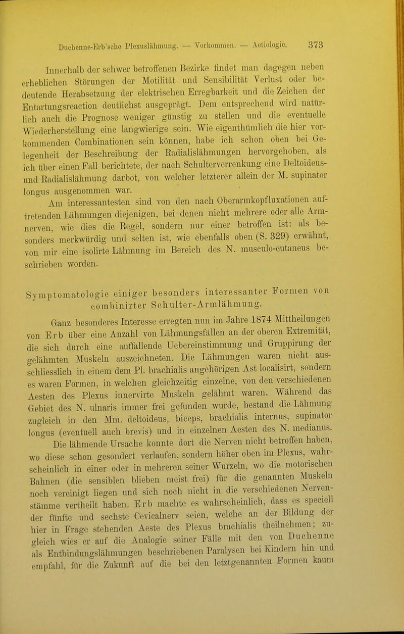 Innerhalb der schwer betroffenen Bezirke findet man dagegen neben erheblichen Störungen der Motilität und Sensibilität Verlust oder be- deutende Herabsetzang der elektrischen Erregbarkeit und die Zeichen der Entartungsreaction deutlichst ausgeprägt. Dem entsprechend wird natür- lich auch die Prognose weniger günstig zu stellen und die eventuelle Wiederherstellung eine langwierige sein. Wie eigenthümlich die hier vor- kommenden Combinationen sein können, habe ich schon oben bei Ge- legenheit der Beschreibung der Eadialislähmungen hervorgehoben, als ich über einen Fall berichtete, der nach Schulterverrenkung eine Deltoideus- und EadiaUslähmung darbot, von welcher letzterer allein der M. supinator longus ausgenommen war. Am interessantesten sind von den nach Oberarmkopfluxationen auf- tretenden Lähmungen diejenigen, bei denen nicht mehrere oder alle Arni- nerven, wie dies die Eegel, sondern nur einer betroffen ist: als be- sonders merkwürdig und selten ist, wie ebenfalls oben (S. 329) erwähnt, von mir eine isolirte Lähmung im Bereich des N. musculo-eutaneus be- schrieben worden. Symptomatologie einiger besonders interessanter Formen von combinirter Schulter-Armlähmung. Ganz besonderes Interesse erregten nun im Jahre 1874 Mittheilungen von Erb über eine Anzahl von Lähmungsfällen an der oberen Extremität, die sich durch eine auffallende Uebereinstimmung und Gruppirung der gelähmten Muskeln auszeichneten. Die Lähmungen waren nicht aus- schliesshch in einem dem PL brachialis angehörigen Ast locahsirt, sondern es waren Formen, in welchen gleichzeitig einzelne, von den verschiedenen Aesten des Plexus innervirte Muskeln gelähmt waren. Während das Gebiet des N. ulnaris immer frei gefunden wurde, bestand die Lähmung zugleich in den Mm. deltoideus, biceps, brachialis internus, supinator longus (eventuell auch brevis) und in einzelnen Aesten des N. medianus. Die lähmende Ursache konnte dort die Nerven nicht betroffen haben, wo diese schon gesondert verlaufen, sondern höher oben im Plexus, wahr- scheinUch in einer oder in mehreren seiner Wurzeln, wo die motorischen Bahnen (die sensiblen blieben meist frei) für die genamiten Muskeln noch vereinigt liegen und sich noch nicht in die verschiedenen Nerven- stämme vertheilt haben. Erb machte es wahrscheinlich, dass es speciell der fünfte und sechste Cevicahierv seien, welche an der Bildung der hier in Frage stehenden Aeste des Plexus brachialis theilnehmen; zu- gleich wies er auf die Analogie seiner Fälle mit den von Duchenne als Entbindungslähmungen beschriebenen Paralysen bei Kindern hin und empfahl, für die Zukunft auf die bei den letztgenannten Formen kaum
