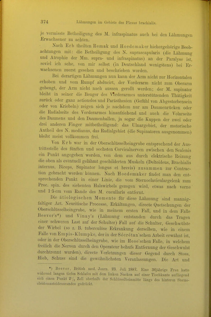 je vermisste Betlieiligung des M. infraspinatus auch bei den Lälimiiiigen -Erwachsener zu achten. Nach Erb theilten Eemak und Hoedemaker hiehergehörige Beob- achtungen mit: die Betheiligung des N. suprascapuiaris (die Lähmung und Atrophie der Mm. supra- und infraspinatus) an der Paralyse ist, soviel ich sehe, von mir selbst (in Deutschland wenigstens) bei Er- wachsenen zuerst gesehen mid besehrieben worden. Bei derartigen Lähmungen nun kann der Arm nicht zur Horizontalen .erhoben und vom Eumpf abducirt, der Vorderarm nicht zum Oberarm •gebeugt, der Arm nicht nach aussen gerollt werden; der M. supinator bleibt in seiner die Beuger des Vt)rderarmes unterstützenden Thätigkeit zurück oder ganz actionslos und Parästhesien (Gefühl von Abgestorbensein .oder von Kriebeln) zeigen sich je nachdem nur am Daumenrücken oder die Eadialseite des Vorderarmes hinaufziehend und auch die Volarseite des Daumens und den Daumentaallen, ja sogar die Kuppen der zwei oder drei anderen Finger mitbetheiligend: das ülnargebiet, der motorische Antheil des N. medianus, das Eadialgebiet (die Supinatoren ausgenommen) bleibt meist vollkommen frei. Von Erb war in der Oberschlüsselbeingrube entsprechend der Aus- trittsstelle des fünften und sechsten Cervicalnerven zwischen den Scalenis ein Punkt angegeben worden, von dem aus durch elektrische Eeizuug die oben als eventuell gelähmt geschilderten Muskeln (Deltoideus, Brachialis internus, Biceps, Supinator longus et brevis) zusammen zur Contrac- tion gebracht werden können. Nach Hoedemaker findet man den ent- sprechenden Punkt in einer Linie, die voui Sternoclaviculargelenk zum Proc. spin. des siebenten Halswirbels gezogen wird, etwas nach vorne' und 1-5 cm vom Eande des M. cucullaris entfernt. Die ätiologischen Momente für diese Lähmung sind mannig- faltiger Art. Neuritische Processe, Erkältungen, directe Quetschungen der Oberschlüsselbeingrube, wie in meinem ersten Fall, und in dem Falle Beevor's*) und Vinay's (Lähmung entstanden durch das Trao-en einer sclweren Last auf der Schulter) Fall auf die Schulter, Geschwülste der Wirbel (so z. B. tuberculöse Erkrankung derselben, wie in einem Falle vonEmpis-Klumpke, der in der Secretanschen Arbeit erwähnt ist, oder in der Oberschliisselbeingrube, wie im Eose'schen Falle, in welchem freihch die Nerven durch den Operateur behufs Entfernung der Geschwulst durchtrennt wurden), directe Verletzungen dieser Gegend durch Stoss, Hieb, Schuss sind die gewöhnlichsten Veranlassungen. Die Art und *) Beevor, Britisli med. Jouni. 23. Juli 1887. Eine 36jährige Frau hatte während langen tiefen Schlafes mit dem linken Nacken auf einer Tisehkante auflioffond sieh einen Punkt 21/2 Zoll oberhalb der Sehliisselbeinmitte längs des hinteren Stenio- eleidomastoideusrandes gedrückt.