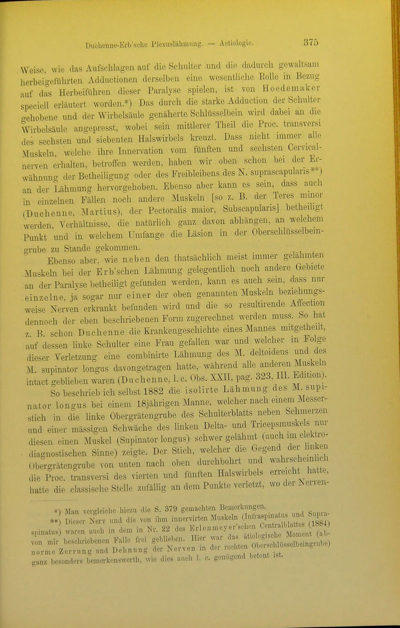 Duehenne-Erb'sclic Plexusliiliuiung. — Actiologie. Weise, me das Aufschlagen auf die Schulter und die dadurch gewaltsam herbei'o-efüln-ten Adductionen derselben eine wesentliche EoUe in Bezug auf di°s Herbeiführen dieser Paralyse spielen, ist von Hoedemaker speciell erläutert worden.*) Das durch die starke Adduction der Schultor oehobene und der Wirbelsäule genäherte Schlüsselbein wird dabei an die Wirbelsäule angepresst, wobei sein mittlerer Theil die Proc. transversi des sechsten und siebenten Halswirbels kreuzt. Dass nicht immer al e Muskeln welche ihre Innervation vom fünften und sechsten Cervical- nerven erhalten, betroffen werden, haben wir oben schon bei der Er- vvähnuno- der Betheiligung oder des Ereibleibens des N. suprascapularis*-) an der Lähmung hervorgehoben. Ebenso aber kann es sein, dass auch in einzelnen Fällen noch andere Muskeln [so z. B. der Teres minor (Duchenne, Martins), der Pectoralis maior, Subscapularis] betheihgt werden Verhältnisse, die natürlich ganz davon abhängen, an welchem Punkt und in welchem Umfange die Läsion in der Oberschlüsselbem- o-rube zu Stande gekommen. ^ Ebenso aber, wie neben den thatsächlich meist immer gelahmten Muskeln bei der Erb'sehen Lähmung gelegenthch noch andere Gebiete an der Paralyse betheihgt gefunden werden, kann es auch sein, dass nur einzelne, ja sogar nur einer der oben genannten Muskeln beziehungs- weise Nerven erkrankt befunden wird und die so resultirende Affection dennoch der eben beschriebenen Form zugerechnet werden muss. bo hat z B schon Duchenne die Krankengeschichte eines Mannes mitgetheilt, auf dessen linke Schulter eine Frau gefallen war und welcher m Folge dieser Verletzung eine combinirte Lähmung des M. deltoideus und des M. supinator longus davongetragen hatte, während aUe anderen Muskeln intact geblieben waren (Duchenne, l. c. Obs. XXÜ, pag. 323, IH. Edition). So beschrieb ich selbst 1882 die isolirte Lähmung des M. supi- nator longus bei einem I8jährigen Manne, welcher nach einem Messer- stich in die linke Obergrätengrube des Schulterblatts neben Schmerzen und einer massigen Schwäche des linken Delta- und Tricepsmuske s nur diesen einen Muskel (Supinator longus) schwer gelähmt (auch nn elek ro- . diagnostischen Sinne) zeigte. Der Stich, welcher die Gegend der link n Obergrätengrube von unten nach oben durchbohrt uikI wahrscheinl h die Proc. tiansversi des vierten und fünften Halswirbels erreicht hatte, hatte die classische Stelle zufällig an dem Punkte verletzt, wo der Neiven- *^ Man vergleiclio hiezu die S. 379 gemacliten Bemerkungen. ** Dieser Nerv und die von ihm innervirten Muskeln (Tnlra.pxnatu. und Sup j i^iLSLL x>u _ Vvlonmpvcr'sclien Centralblattes (18«4) sninatus) waren auch in dem in Nr. 22 des l<.ilenmej ci &cu ganz besonders bemerkon.swertli, wie dies aueh 1. c. genügend betont ist.