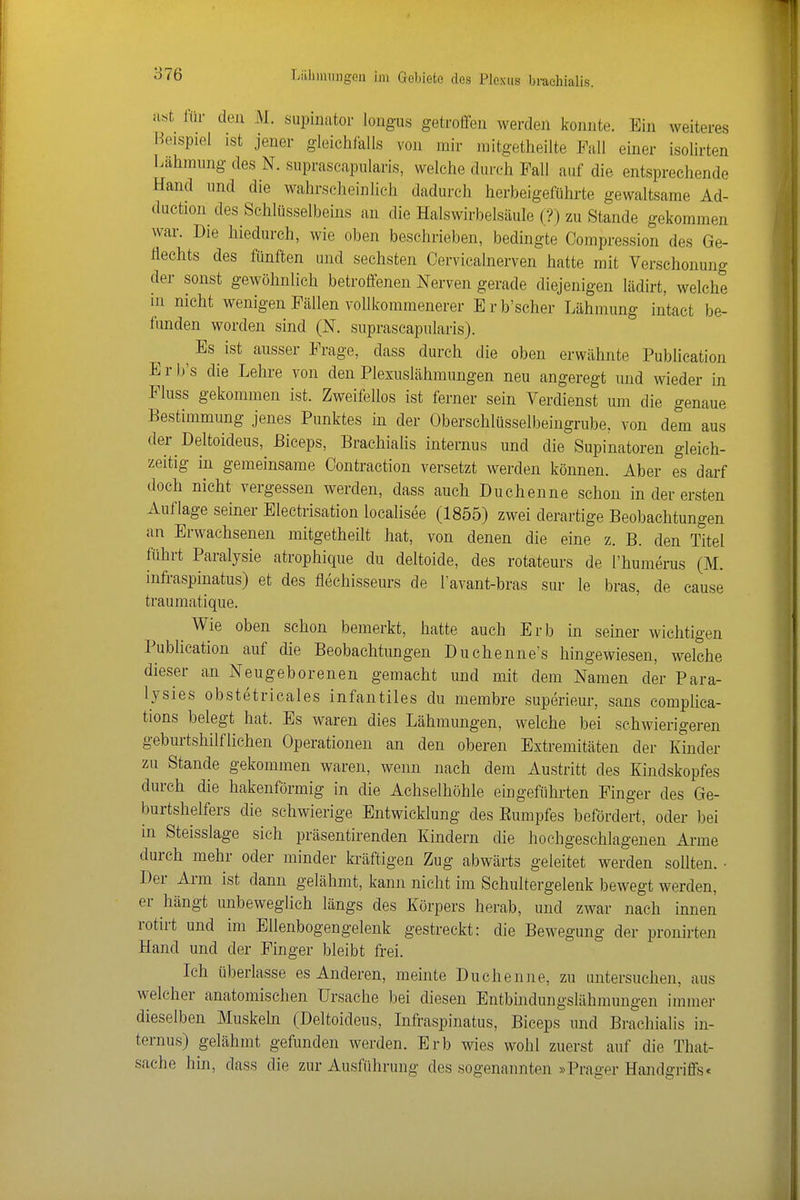 a«t liir den M. supinator lougus getroffen werden konnte. Ein weiteres Beispiel ist jener gleichfalls von mir mitgetheilte Fall einer isolirten Lähmung des N. suprascapiilaris, welche durch Fall auf die entsprechende Hand und die wahrscheinlich dadurch herbeigeführte gewaltsame Ad- diiction des Schlüsselbeins an die Halswirbelsäule (?) zu Stande gekommen war. Die hiedurch, wie oben beschrieben, bedingte Compression des Ge- flechts des fünften und sechsten Cervicalnerven hatte mit Verschonung der sonst gewöhnlich betroffenen Nerven gerade diejenigen lädirt, welche in nicht wenigen Fällen vollkommenerer Erb'scher Lähmung intact be- funden worden sind (N. suprascapularis). ^ Es ist ausser Frage, dass durch die oben erwähnte Publication E r b's die Lehre von den Plexuslähmungen neu angeregt und wieder in Pluss gekommen ist. Zweifellos ist ferner sein Verdienst um die genaue Bestimmung jenes Punktes in der Oberschlüsselbeingrube, von dem aus der Deltoideus, ßiceps, Brachialis internus und die Supinatoren gleich- zeitig in gemeinsame Contraction versetzt werden können. Aber es darf doch nicht vergessen werden, dass auch Duchenne schon in der ersten Auflage seiner Electrisation localisee (1855) zwei derartige Beobachtungen an Erwachsenen mitgetheilt hat, von denen die eine z. B. den Titel führt Paralysie atrophique du deltoide, des rotateurs de l'humerus (M. infraspinatus) et des flechisseurs de l'avant-bras sur le bras, de cause traumatique. Wie oben schon bemerkt, hatte auch Erb in seiner wichtigen Publication auf die Beobachtungen Duchenne's hingewiesen, welche dieser an Neugeborenen gemacht und mit dem Namen der Para- lysies obstetricales infantiles du membre superieur, sans complica- tions belegt hat. Es waren dies Lähmungen, welche bei schwierigeren geburtshilflichen Operationen an den oberen Extremitäten der lünder zu Stande gekommen waren, wenn nach dem Austritt des Kindskopfes durch die hakenförmig in die Achselhöhle eingeführten Finger des Ge- burtshelfers die schwierige Entwicklung des Eumpfes befördert, oder bei in Steisslage sich präsentirenden Kindern die hochgeschlagenen Arme durch mehr oder minder kräftigen Zug abwärts geleitet werden sollten. • Der Arm ist dann gelähmt, kann nicht im Schultergelenk bewegt werden, er hängt unbeweglich längs des Körpers herab, und zwar nach innen rotirt und im Ellenbogengelenk gestreckt: die Bewegung der pronirten Hand und der Finger bleibt frei. Ich überlasse es Anderen, meinte Duchenne, zu untersuchen, aus welcher anatomischen Ursache bei diesen Entbindungslähmuugen immer dieselben Muskeb (Deltoideus, Infraspinatus, Biceps und Brachialis in- ternus) gelähmt gefunden werden. Erb wies wohl zuerst auf die That- sache hin, dass die zur Ausführung des sogenannten »Prager Handgriffs«