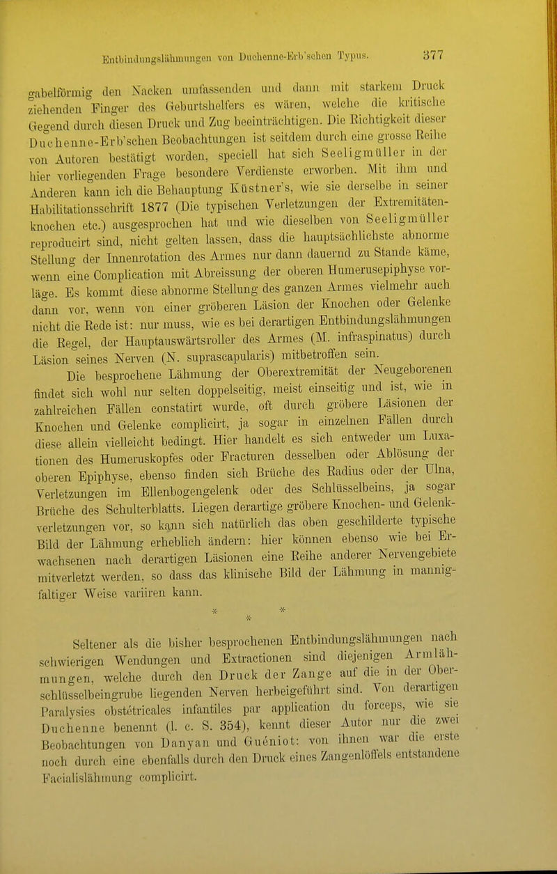 Entbiiulungsliihmungon von Diielienno-Erb'schen Typus. o-abelförmig den Nacken umlassenden uiul dann mit starkem Druck ziehenden ^Finger des (Geburtshelfers es wären, welche die kritische Geo-end durch diesen Druck und Zug beeinträchtigen. Die Richtigkeit dieser Du°chenne-Erb'schen Beobachtungen ist seitdem durch eine grosse Eeihe von Autoren bestätigt worden, speciell hat sich Seeligraüller in der hier vorliegenden Frage besondere Verdienste erworben. Mit ihm und änderen kann ich die Behauptung Küstner's, wie sie derselbe in seiner Habilitationsschrift 1877 (Die typischen Verletzungen der Extremitäten- knochen etc.) ausgesprochen hat und wie dieselben von Seeligmüller reproducirt sind, nicht gelten lassen, dass die hauptsächlichste abnorme Stelluna- der Innenrotation des Armes nur dann dauernd zu Stande käme, wenn eine Complication mit Abreissung der oberen Humerusepiphyse vor- läge Es kommt diese abnorme Stellung des ganzen Armes vielmehr auch dann vor wenn von einer gröberen Läsion der Knochen oder Gelenke nicht die Eede ist: nur muss, wie es bei derartigen Entbindungslähmungen die Regel, der Hauptauswärtsroller des Armes (M. infraspinatus) durch Läsion seines Nerven (N. suprascapularis) mitbetroffen sein. Die besprochene Lähmung der Oberextremität der Neugeborenen findet sich wohl nur selten doppelseitig, meist einseitig und ist, wie m zahlreichen Fällen constatirt wurde, oft durch gröbere Läsionen der Knochen und Gelenke complicirt, ja sogar in einzelnen Fällen durch diese allein vielleicht bedingt. Hier handelt es sich entweder um Luxa- tionen des Humeruskopfes oder Fracturen desselben oder Ablösung der oberen Epiphyse, ebenso finden sich Brüche des Eadiiis oder der Ulna, Verletzungen im Ellenbogengelenk oder des Schlüsselbeins, ja sogar Brüche des Schulterblatts. Liegen derartige gröbere Knochen- und Gelenk- verletzungen vor, so kann sich natürlich das oben geschilderte typische Bild der Lähmung erhebUeh ändern: hier können ebenso wie bei Er- wachsenen nach derartigen Läsionen eine Eeihe anderer Nervengebiete mitverletzt werden, so dass das klinische Bild der Lähmung in mannig- faltiger Weise varüren kann. * * -X- Seltener als die bisher besprochenen Entbindungslähmungen nach schwierigen Wendungen und Extractionen sind diejenigen Armlah- raungen, welche durch den Druck der Zange auf die in der Ober- schlüsselbeingrube liegenden Nerven herbeigeführt sind. Von derartigen Paralysies obstetricales infantiles par application du forceps, wie sie Duchenne benennt (1. c. S. 354), kennt dieser Autor nur die zwei Beobachtungen von Danyan und Gueniot: von ihnen war die erste noch durch eine ebenfalls durch den Druck eines Zangenlöllels entstandene Facialislähmung complicirt.