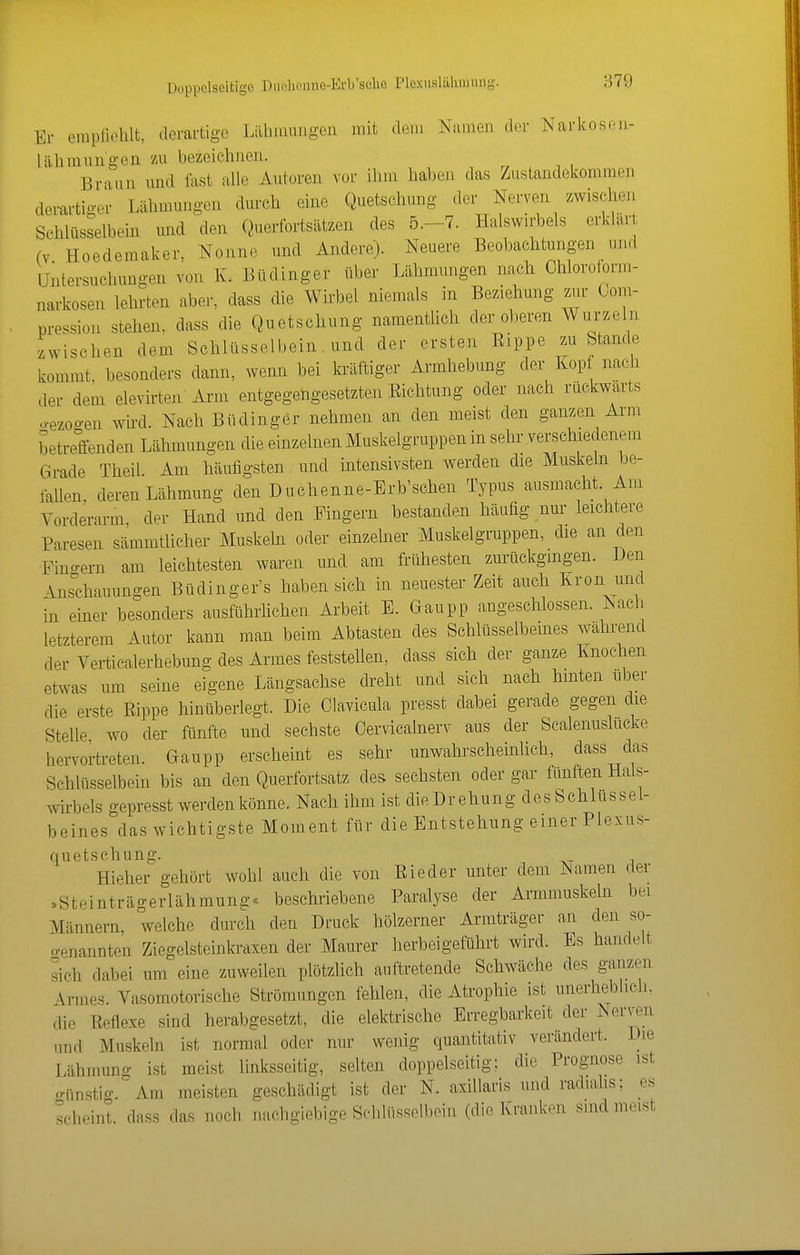 Doppelseitige Duolipnne-Erb'sdie Plexuslilliniiuig. 879 Er empliohlfc, derartige Lilbimingen mit dem Namen der Narkosen- lülimnngen zu bezeichnen. Braun und fast alle Autoren vor ihm haben das Zustandekommen derartio-er Lähmungen durch eine Quetschung der Nerven zwischen Schlüsselbein und den Querfortsätzen des 5.-7. Halswirbels erklart (V Hoedemaker, Nonne und Andere). Neuere Beobachtungen und Untersuchungen von K. Büdinger über Lähmungen na^h Chloroform- narkosen lehrten aber, dass die Wirbel niemals in Beziehung znr Gom- pression stehen, dass die Quetschung namentlich der oberen Wurzeln zwischen dem Schlüsselbein. und der ersten Eippe zu Stande kommt, besonders dann, wenn bei kräftiger Armhebung der Kop nach der dem elevirten Arm entgegengesetzten Eichtung oder nach rückwärts o-ezoo-en whd. Nach Büdinger nehmen an den meist den ganzen Arm betreifenden Lähmungen die einzelnen Muskelgruppen in sehr verschiedenem Grade Theil Am häufigsten und intensivsten werden die Muskeln be- fallen, deren Lähmung den Duchenne-Erb'schen Typus ausmacht. Am Vorderarm, der Hand und den Fingern bestanden häufig nur leichtere Paresen sämmtlieher Muskeln oder einzehier Muskelgruppen, die an den •Fino-ern am leichtesten waren und am frühesten zurückgingen. JJen \nschauungen Büdinger's haben sich in neuester Zeit auch Krön und in einer besonders ausführhchen Arbeit E. Gaupp angeschlossen. Nach letzterem Autor kann man beim Abtasten des Schlüsselbeines während der Verticalerhebung des Armes feststellen, dass sich der ganze Knochen etwas um seine eigene Längsachse di'eht und sich nach hinten über die erste Eippe hinüberlegt. Die Clavicula presst dabei gerade gegen die Stelle, wo der ftinfte und sechste Cervicalnerv aus der Scalenuslucke hervortreten. Gaupp erscheint es sehr unwahrscheinUch, dass das Schlüsselbein bis an den Querfortsatz des sechsten oder gar fünften Hals- wirbels gepresst werden könne. Nach ihm ist dieDrehung des Schlussel- beines das wichtigste Moment für die Entstehung einer Plexus- quetschung. Hieher gehört wohl auch die von Eieder unter dem Namen der ,Steinträgerlähmung« beschriebene Paralyse der Armmuskeln bei Männern, welche durch den Druck hölzerner Armträger an den so- genannten Ziegelstcinkraxen der Maurer herbeigeführt wird. Es handelt sich dabei um eine zuweilen plötzlich auftretende Schwäche des ganzen Armes. Vasomotorische Strömungen fehlen, die Atrophie ist unerheblich, die Eeflexe sind herabgesetzt, die elektrische Erregbarkeit der Nerven und Muskeln ist normal oder nur wenig quantitativ verändert. Die Lähmung ist meist linksseitig, selten doppelseitig; die Prognose ist o-nnstig. Am meisten geschädigt ist der N. axillaris und radialis; es scheint, dass das noch nachgiebige Schlüsselbein (die Kranken sind meist