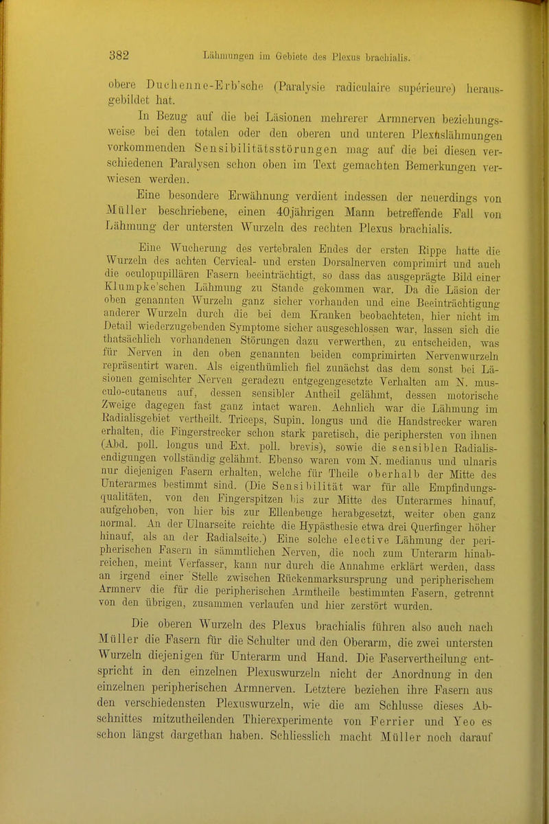 obere DucJiejiiie-Erb'sche (Paraly.sie radiculaire .superieure) heraus- gebildet hat. In Bezug auf die bei Läsionen mehrerer Arranerven beziehungs- weise bei den totalen oder den oberen und unteren Plexüslähmungen vorkommenden Scnsibilitiitsstörungen mag auf die bei diesen ver- schiedenen Paralysen schon oben im Text gemachten Bemerkungen ver- wiesen werden. Eine besondere Erwähnung verdient indessen der neuerdings von Müller beschriebene, einen 40jährigen Mann betreffende Fall von Lähmung der untersten Wurzeln des rechten Plexus brachialis. Eine Wucherung des vertebralen Endes der ersten Eippe hatte die Wurzehi des achten Cervical- und ersten Dorsalnerven comprimirt und auch die oculopupillären Fasern beeüiträchtigt, so dass das ausgeprägte Bild einer Klumpke'schen Lähmung zu Stande gekommen war. Da die Läsion der oben genannten Wm-zelu ganz sicher vorhanden und eine Beeinträchtigung anderer Wurzeln durch die bei dem Xrauken beobachteten, hier nicht im Detail wiederzugebenden Symptome sicher ausgeschlossen war, lassen sieh die thatsächhch vorhandenen Störungen dazu verwerthen, zu entscheiden, was für Nerven in den oben genannten beiden comprimirten Nervenwurzeln repräsentirt waren. Als eigenthümhch fiel zunächst das dem sonst bei Lä- siouen gemischter Nerven geradezu entgegengesetzte Verhalten am N. mus- culo-cutaneus auf, dessen sensibler Antheil gelähmt, dessen motorische Zweige dagegen fast ganz intact waren. Aehnhch war die Lähmung im Eadiahsgebiet vertheilt. Triceps, Supin. longus und die Handstrecker waren erhalten, die Fingerstrecker schon stark paretisch, die periphersten von ihnen (Abd. poU. longus und Ext. poU. brevis), sowie die sensiblen Eadiahs- endigungen voUständig gelähmt. Ebenso waren vom N. medianus und ulnaris nur diejenigen Fasern erhalten, welche für Theile oberhalb der Mitte des Unterarmes bestimmt sind. (Die Sensibilität war für aUe Empfindungs- quahtäten, von den Fingerspitzen his zur Mitte des Unterarmes hinauf, aufgehoben, von hier bis zur EUenbeuge herabgesetzt, weiter oben ganz normal. An der Uluarseite reichte die Hypästhesie etwa drei Querfinger höher hinauf, als an der Eadialseite.) Eine solche elective Lähmung der peri- pherischen Fasern in sämmtlichen Nerven, die noch zum Unterarm hinab- reichen, meint Verfasser, kann nur durch die Annahme erklärt werden, dass an irgend einer Stehe zwischen Eückenmarksursprung und peripherischem Armnerv die für die peripherischen Armtheile bestimmten Fasern, geti-ennt von den übrigen, zusammen verlaufen und hier zerstört wurden. Die oberen Wurzeln des Plexus brachialis führen also auch nach Müller die Fasern für die Schulter und den Oberarm, die zwei untersten Wurzeln diejenigen für Unterarm und Hand. Die Faservertheihmg ent- spricht in den einzelnen Plexuswm-zehi nicht der Anordnung in den einzelnen peripherischen Ai-mnerven. Letztere beziehen ihre Fasern aus den verschiedensten Plexuswurzeln, wie die am Schlüsse dieses Ab- schnittes mitzutheilenden Thierexperimente von Ferrier und Yeo es schon längst dargethan haben. Schliesslich macht Müller noch darauf
