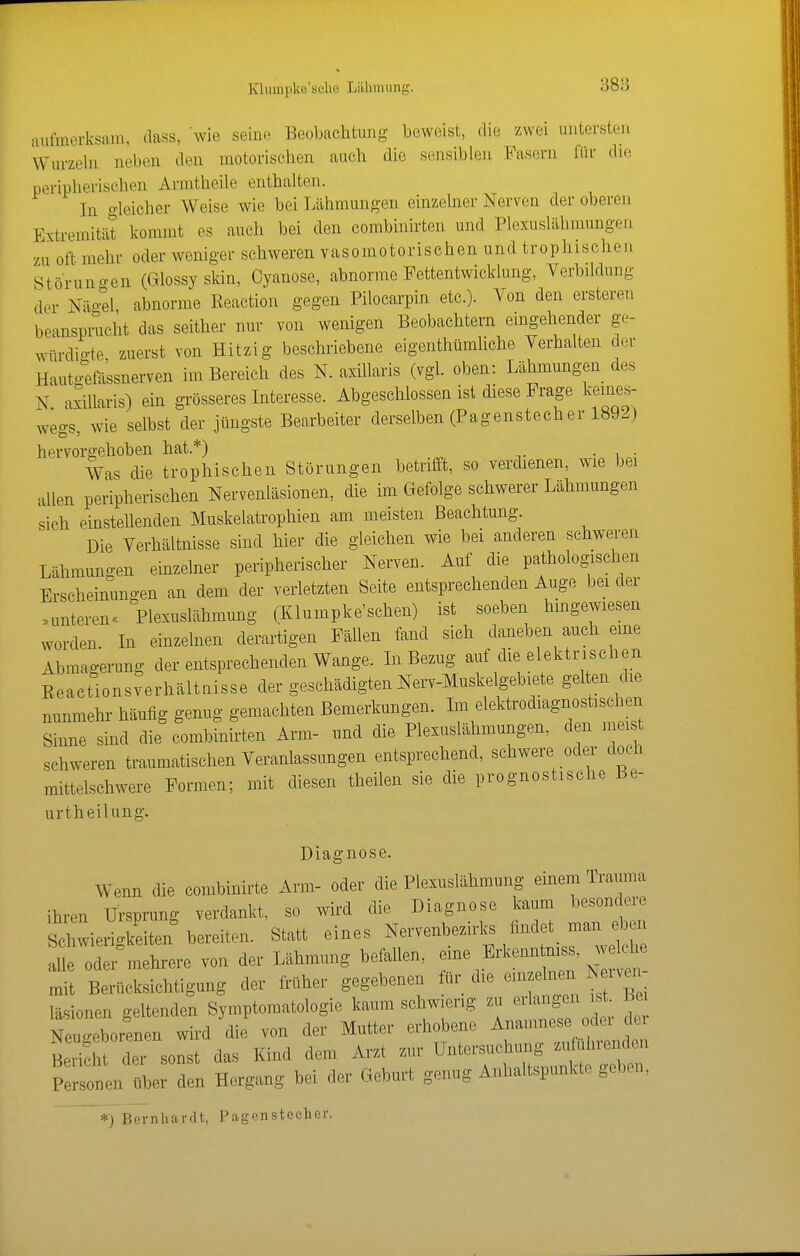 Klumpkc'scUo Liilinuing. aulnicrksaiii, class, wie seine Beobachtung beweist, <lie zwei untersten Wurzeln neben den motorischen auch die sensiblen Fasern für die peripherischen Armtheile enthalten. In o-leicher Weise wie bei Lähmungen einzelner Nerven der oberen ExtremitiU kommt es auch bei den combinirten und Plexuslähmungen zu oft mehr oder weniger schweren vasomotorischen und trophisohen Störuno-en (Glossy skin, Oyanose, abnorme Fettentwicklung, Verbüdung der Näo'el abnorme Eeaction gegen Pilocarpin etc.). Von den ersteren beanspnicht das seither nur von wenigen Beobachtern eingehender ge- würdigte zuerst von Hitzig beschriebene eigenthiimliche Verhalten der Hautgkisnerven im Bereich des N. axillaris (vgl. oben: Lähmungen des N. axillaris) ein grösseres Interesse. Abgeschlossen ist diese Frage kemes- wegs, wie selbst der jüngste Bearbeiter derselben (Pagenstecher 1892) hervorgehoben hat.*) • i ■ Was die trophischen Störungen betrifft, so verdienen, wie bei allen peripherischen Nervenläsionen, die im Gefolge schwerer Lähmungen sich einstellenden Muskelatrophien am meisten Beachtung. Die Verhältnisse sind hier die gleichen wie bei anderen schweren Lähmungen einzelner peripherischer Nerven. Auf die pathologischen Erscheinungen an dem der verletzten Seite entsprechenden Auge bei der nmteren« Plexuslähmung (Klumpke'sehen) ist soeben hingewiesen worden. In einzelnen derartigen FäUen fand sich daneben auch eine Abmagerung der entsprechenden Wange. Li Bezug auf die elektrischen Keactionsverhältaisse der geschädigten Nerv-Muskelgebiete gelten die nunmehr häufig genug gemachten Bemerkungen. Im elektrodiagnostisehen Sinne sind die combinirten Arm- und die Plexuslähmungen, den nieist schweren traumatischen Veranlassungen entsprechend, schwere oder doch mittelschwere Formen; mit diesen theilen sie die prognostische Be- urtheiUuig. Diagnose. Wenn die combinirte Ann- oder die Plexuslähmung einem Trauma ihren Ursprung verdankt, so wird die Diagnose kaum besondere Schwierigkeiten bereiten. Statt eines Nervenbezirks findet man e en alle oder mehrere von der Lähmung befallen, eine Erkenntmss, welche B^ücksichtigung der früher gegebenen für die -^^^^^ läsionen geltenden Symptomatologie kaum schw.erig zu ^^^^^Totr de Neuc^eborenen wird die von der Mutter erhobene Anamnese odei dei St der sonst das Kind dem Arzt zur —|iun^^^^^^^^ Personen über den Hergang bei der Geburt genug Anhaltspunkte geben, *) Bernhardt, Pagonstcchcr.