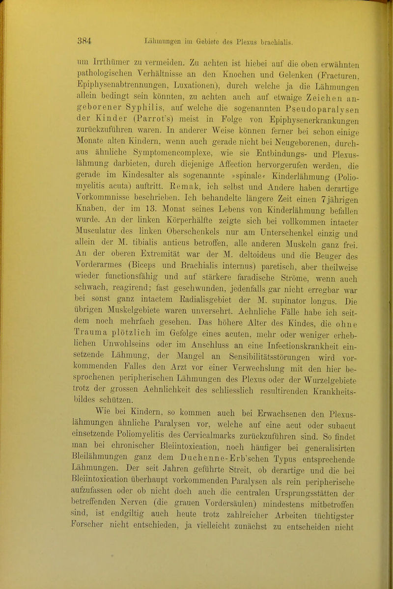 um IiTthümer zu vermeiden. Zu aclitcii ist liiebei auf die oben erwähnten pathologischen Verhältnisse an den Knochen und Gelenken (Fracturen. Epiphysenabtrennungen, Luxationen), durch welclie ja die Lähmungen allein bedingt sein könnten, zu achten auch auf etwaige Zeichen an- geborener Syphilis, auf welche die sogenannten Pseudoparalysen der Kinder (Parrot's) meist in Folge von Epiphysenerkrankungen zurückzuführen waren. In anderer Weise können ferner bei schon einige Monate alten Kindern, wenn auch gerade nicht bei Neugeborenen, durch- aus ähnliche Symptomencomplexe, wie sie Entbindungs- und Plexus- lähmung darbieten, durch diejenige Affection hervorgerufen werden, die gerade im Kindesalter als sogenannte »spinale* Kinderlähmung (Polio- myelitis acuta) auftritt. Eemak, ich selbst und Andere haben derartige Vorkommnisse beschrielDen. Ich behandelte längere Zeit einen 7jährigen Knaben, der im 13. Monat seines Lebens von Kinderlähmung befallen wurde. An der linken Körperhälfte zeigte sich bei vollkommen intacter Musculatur des linken Oberschenkels nur am Unterschenkel einzig und allein der M. tibialis anticus betroffen, alle anderen Muskeln ganz frei. An der oberen Extremität war der M. deltoideus und die Beuger des Vorderarmes (Biceps und Brachialis internus) paretisch, aber theilweise wieder functionsfähig und auf stärkere faradische Ströme, wenn auch schwach, reagirend; fast geschwunden, jedenfalls gar nicht erregbar war bei sonst ganz intactem Eadialisgebiet der M. supinator longus. Die übrigen Muskelgebiete waren unversehrt. Aehnliche Fälle habe ich seit- dem noch mehrfach gesehen. Das höhere Alter des Kindes, die ohne Trauma plötzlich im Gefolge eines acuten, mehr oder weniger erheb- lichen Unwohlseins oder im Anschluss an eine Infectionskrankheit ein- setzende Lähmung, der Mangel an Sensibilitätsstörungen wird vor- kommenden Falles den Arzt vor einer Verwechslung mit den hier be- sprochenen peripherischen Lähmungen des Plexus oder der Wurzelgebiete trotz der grossen AehnUchkeit des schliessüch resultirenden Krankheits- bildes schützen. Wie bei Kindern, so kommen auch bei Erwachsenen den Plexus- lähmungen ähnliche Paralysen vor, welche auf eme acut oder subacut einsetzende Poliomyelitis des Oervicalmarks zurückzuführen sind. So findet man bei chronischer Bleiintoxication, noch häufiger bei generalisirten Bleilähmungen ganz dem Duchenne-Erb'schen Typus entsprechende Lähmungen. Der seit Jahren geführte Streit, ob derartige und die bei Bleiintoxication überhaupt vorkommenden Paralysen als rein peripherische aufzufassen oder ob nicht doch auch die centralen Ursprungsstätten der betreffenden Nerven (die grauen Vordersäulen) mindestens mitbetrofifen sind, ist endgiltig auch heute trotz zahlreicher Arbeiten tüchtigster Forscher nicht entschieden, ja vielleicht zunächst zu entscheiden nicht