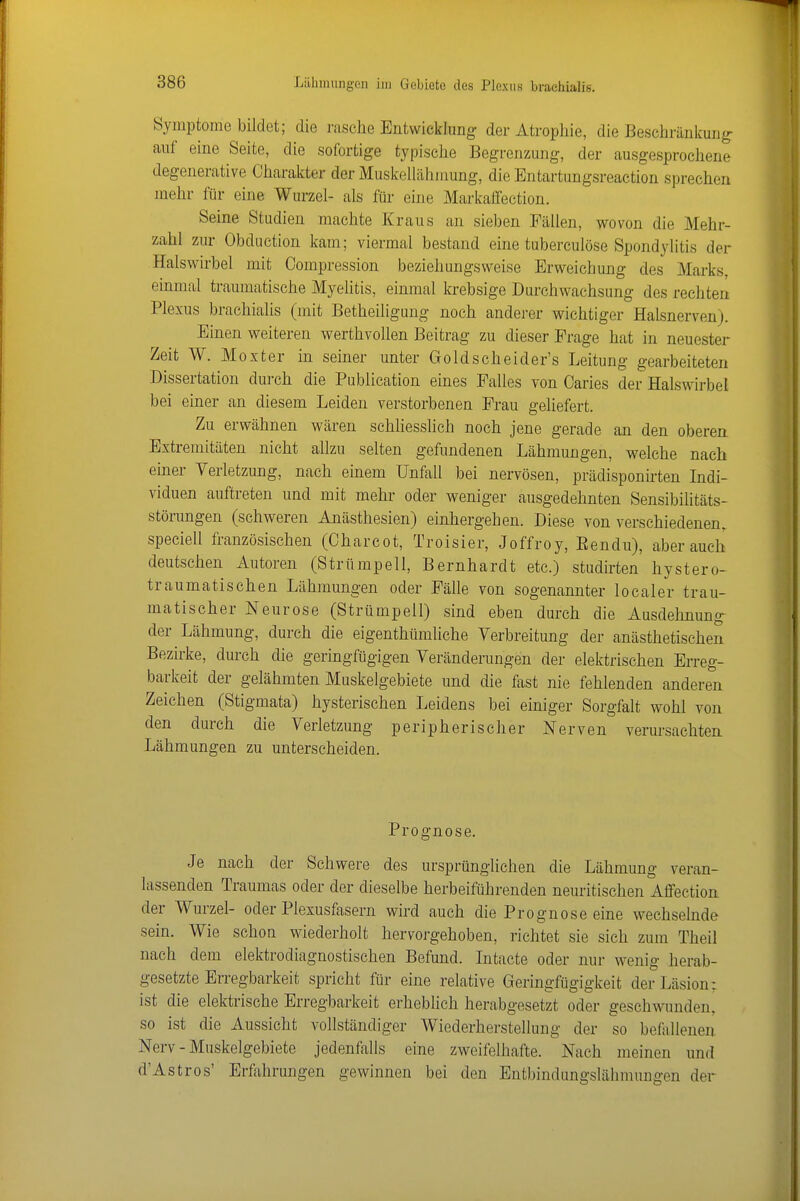 Symptome bildet; die rasche Entwicklung der Atropliie, die Bescliränlfung auf eine Seite, die sofortige typische Begrenzung, der ausgesprochene degenerative Charakter der Muskellähmung, die Entartungsreaction sprechen mehr für eine Wurzel- als für eine Markaffection. Seine Studien machte Kraus an sieben Fällen, wovon die Mehr- zahl zur Obduction kam; viermal bestand eine tuberculöse Spondylitis der Halswirbel mit Compression beziehungsweise Erweichung des Marks, einmal traumatische Myelitis, einmal krebsige Durchwachsung des rechten Plexus braehialis (mit Betheiligung noch anderer wichtiger Halsnerven). Einen weiteren werthvollen Beitrag zu dieser Frage hat in neuester Zeit W. Moxter in seiner unter Goldscheider's Leitung gearbeiteten Dissertation durch die Publication eines Falles von Caries der Halswirbel bei einer an diesem Leiden verstorbenen Frau geliefert. Zu erwähnen wären schliesslich noch jene gerade an den oberen. Extremitäten nicht allzu selten gefundenen Lähmungen, welche nach einer Verletzung, nach einem Unfall bei nervösen, prädisponirten Indi- viduen auftreten und mit mehr oder weniger ausgedehnten Sensibilitäts- störungen (schweren Anästhesien) einhergehen. Diese von verschiedenen, speciell französischen (Charcot, Troisier, Jeffrey, Eendu), aber auch deutschen Autoren (Strümpell, Bernhardt etc.) studirten' hystero- traumatischen Lähmungen oder Fälle von sogenannter localer trau- matischer Neurose (Strümpell) sind eben durch die Ausdehnung- der Lähmung, durch die eigenthümliche Verbreitung der anästhetischen Bezirke, durch die geringfügigen Veränderungen der elektrischen Erreg- barkeit der gelähmten Muskelgebiete und die fast nie fehlenden anderen Zeichen (Stigmata) hysterischen Leidens bei einiger Sorgfalt wohl von den dm-ch die Verletzung peripherischer Nerven verursachten Lähmungen zu unterscheiden. Prognose. Je nach der Schwere des ursprünglichen die Lähmung veran- lassenden Traumas oder der dieselbe herbeiführenden neuritischen Affection der Wurzel- oder Plexusfasern wird auch die Prognose eine wechselnde sein. Wie schon wiederholt hervorgehoben, richtet sie sich zum Theil nach dem elektrodiagnostischen Befund. Intacte oder nur wenig herab- gesetzte Erregbarkeit spricht für eine relative Geringfügigkeit der Läsion: ist die elektrische Erregbarkeit erheblich herabgesetzt oder geschwunden, so ist die Aussicht vollständiger Wiederherstellung der so beflillenen Nerv - Muskelgebiete jedenfalls eine zweifelhafte. Nach meinen und d'Astros' Erfahrungen gewinnen bei den Entbindungslähmnngen der