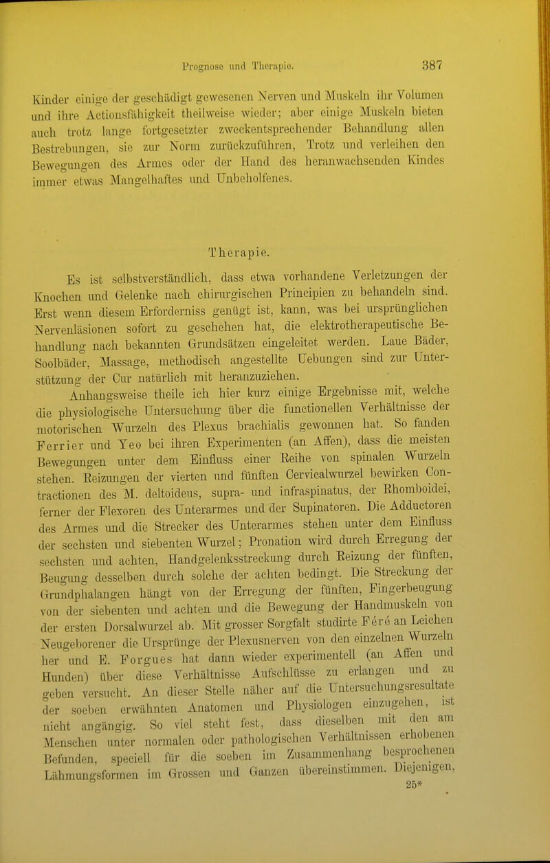 Kinder einii>-e der geschädigt gewesenen Nerven und Muskeln ilir Volumen und ihre Actionstahigkeit theilweise wieder; aber einige Muskeln bieten auch trotz lange fortgesetzter zweckentsprechender Behandlung allen Bestrebungen, sie zur Norm zurückzuführen, Trotz und verleihen den Bewegungen des Armes oder der Hand des heranwachsenden Kindes immer etwas Mangelhaftes und Unbeholfenes. Therapie. Es ist selbstverständlich, dass etwa vorhandene Verletzungen der Knochen und Gelenke nach chirurgischen Principien zu behandeln sind. Erst wenn diesem Erforderniss genügt ist, kann, was bei ursprünghchen Nervenläsionen sofort zu geschehen hat, die elektrotherapeutische Be- handlung nach bekannten Grundsätzen eingeleitet werden. Laue Bäder, Soolbäder, Massage, methodisch angestellte Hebungen sind zur Unter- stützung der Cur natürhch mit heranzuziehen. Anhangsweise theile ich hier km-z einige Ergebnisse mit, welche die physiologische Untersuchung über die functionellen Verhältnisse der motorischen Wm-zeln des Plexus brachialis gewonnen hat. So fanden Ferrier und Yeo bei ihren Experimenten (an Affen), dass die meisten Bewegungen unter dem Einfluss einer Eeihe von spinalen Wurzeln stehen. Eeizungen der vierten und fünften Cervicalwurzel bewirken Con- tractionen des M. deltoideus, supra- und infraspinatus, der Ehomboidei, ferner der Flesoren des Unterarmes und der Supinatoren. Die Adductoren des Armes und die Strecker des Unterarmes stehen unter dem Einfluss der sechsten und siebenten Wurzel; Pronation wird durch Erregung der sechsten und achten, Handgelenksstreckung durch Eeizung der fünften, Beugung desselben durch solche der achten bedingt. Die Streckung der Grundphalangen hängt von der Erregung der fünften, Fingerbeugung von der siebenten und achten und die Bewegung der Handmuskeln von der ersten Dorsalwurzel ab. Mit grosser Sorgfalt studirte Fere an Leichen Neugeborener die Ursprünge der Plexusnerven von den einzelnen Wurzeln her und E. Forgues hat dann wieder experimentell (an Affen und Hunden) über diese Verhältnisse Aufschlüsse zu erlangen und zu geben versucht. An dieser Stelle näher auf die Untersuclmngsresultate der soeben erwähnten Anatomen imd Physiologen emzugehen, ist nicht angängig. So viel steht fest, dass dieselben mit den am Menschen unter normalen oder pathologischen Verhältnissen erhobenen Befunden, speciell für die soeben im Zusammenhang besprochenen Lühmungsformen im Grossen und Ganzen übereinstimmen. Diejenigen. 25*