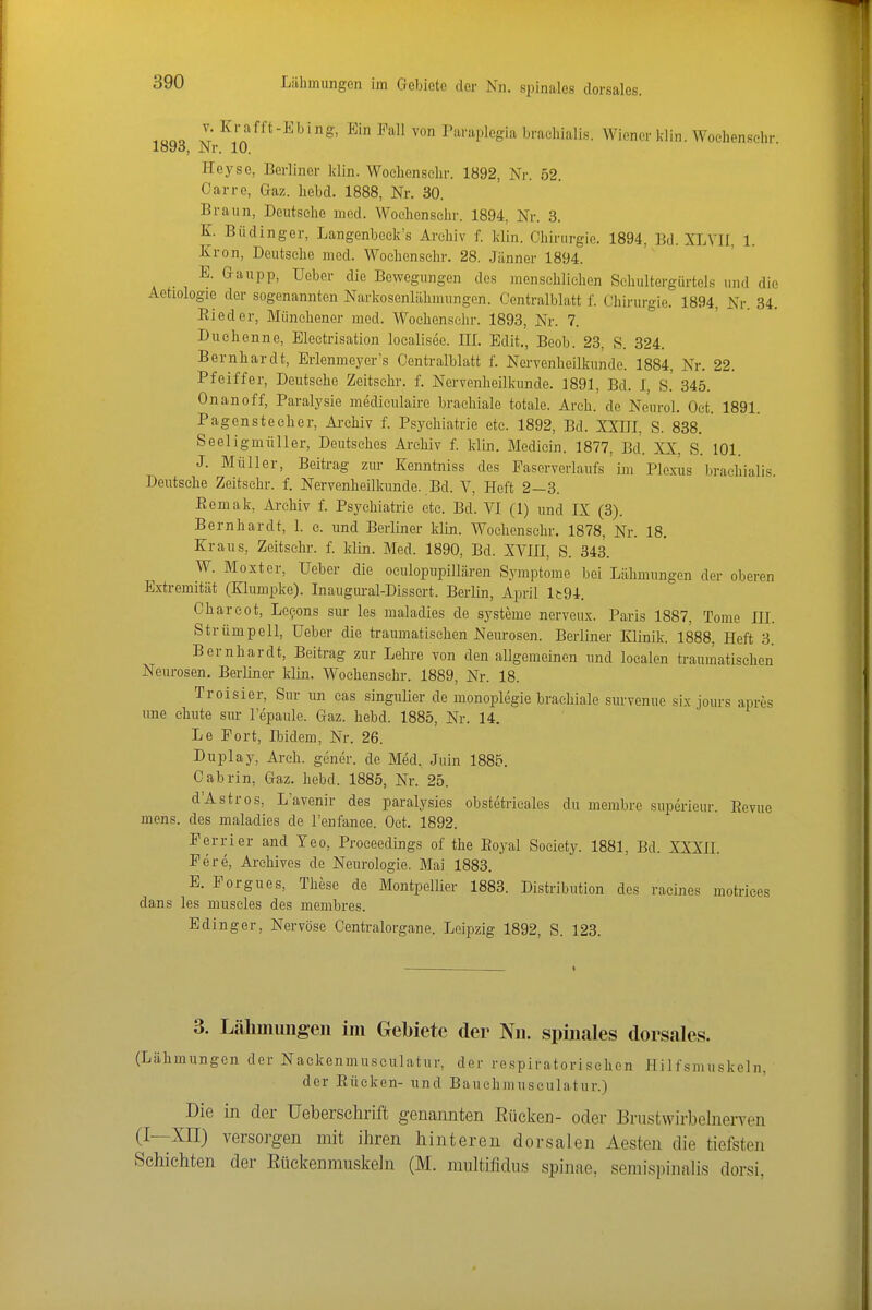 Liihinimgen im Gebiete der Nn. spinales dorsales. i«üo i ^^'■^'-^^'g' l^all von Paraplegia braeliialis. Wiener klin. Wochenschr. Heyse, Berliner klin. Woelienschr. 1892, Nr. 52. Carre, Gaz. liebd. 1888, Nr. 30. Braun, Deutsche med. Woelionselir. 1894, Nr. 3, K. Büdinger, Langenbeek's Archiv f. klin. Ohinirgie. 1894, Bd. XLVII, 1. Krön, Deutsche med. Wochensclir. 28. Jänner 1894. E. Gaiipp, Ueber die Bewegungen des menschliehen Schultergiirtels und die Aetiologie der sogenannten Narkosenlähmungen. Centralblatt f. Chii-urgie. 1894, Nr. 34. Eleder, Miinchener med. Wochensclir. 1893, Nr. 7. Duchenne, Eleetrisation localisec. III. Edit., Beob. 23, S. 324. Bernhardt, Erlenmeyer's Centralblatt f. Nervenheilkunde. 1884, Nr. 22. Pfeiffer, Deutsche Zeitsehr. f. Nervenheilkunde. 1891, Bd. I, S.' 345. Onanoff, Paralysie mediculaii-e brachiale totale. Arch. de Neurol. Oct. 1891. Pagensteeher, Ai-chiv f. Psychiatrie etc. 1892, Bd. XXIII, S. 838. Seeligmüller, Deutsches Archiv f. klin. Medicin. 1877, Bd. XX, S. 101. J. Müller, Beitrag zur Kenntniss des Faserverlaufs ün Plexus brachialis. Deutsehe Zeitsehr. f. Nervenheilkunde. Bd. V, Heft 2—3. Eemak, Archiv f. Psychiatrie etc. Bd. VI (1) und IX (3). Bernhardt, 1. e. und Berliner klin. Woehenschr. 1878, Nr. 18, Kraus, Zeitsehr. f. klin. Med. 1890, Bd. XVIII, S. 343. W. Moxter, Ueber die oculopupillären Symptome bei Lähmungen der oberen Extremität (Klumpke). Inaugural-Dissert. Berlin, April lt94. Charcot, Levens sm- les maladies de Systeme nerveux. Paris 1887, Tome III. Strümpell, Ueber die traumatischen Neurosen. Berliner Klinik. 1888. Heft 3. Bernhardt, Beitrag zur Lehre von den allgemeinen und localen traumatischen Neurosen, Berliner klin. Woehenschr. 1889, Nr. 18. Troisier, Sur un eas singulier de monoplegie brachiale survenue six jours apres une chute sm- l'epaule. Gaz. hebd. 1885, Nr. 14. Le Port, Ibidem, Nr. 26. Duplay, Arch. gener. de Med. Juin 1885. Oabrin, Gaz. hebd. 1885, Nr. 25. d'Astros, L'avenir des paralysies obstetrieales du membre superieur. Eevue mens, des maladies de l'enfanee. Oct. 1892. Perrier and Yeo, Proceedings of the Eoyal Society. 1881, Bd. XXXH. Pere, Arehives de Neurologie. Mai 1883. E. Porgues, These de Montpellier 1883. Distribution des raeines motrices dans les museles des membres. Edinger, Nervöse Centraiorgane. Lei^^zig 1892, S. 123. 3. Lähmungen im Gebiete der Nn. spinales dorsales. (Lähmungen der Naekenmuseulatur, der respiratorisehen Hilfsmuskeln, der Eücken- und Bauchmuseulatur.) Die in der üeberschrift genannten Eücken- oder Brtistwirbelnerven (I—XII) versorgen mit ihren hinteren dorsalen Aesten die tiefsten Schichten der ßückenmuskeln (M. multifidus spinae, semispinalis dorsi,