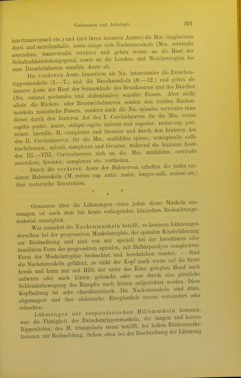iiitertraiisversarii etc. ) und (mit ihren äusseren Aesten)die Mm. longissimus dorsi und sacrolumbalis, sowie einige tiefe Nackenmuskeln (Mm. cervicalis ascendens transversalis cervicis) und geben weiter an die Haut der Sehulterbl'attrückengogend, sowie an die Lenden- und Weichenreg.on bis zum Darmbeinkamm sensible Aeste ab. „ • i Die vorderen Aeste innerviren als Nn. intercostales die Zwischen- rippenmuskeln (1.-7.) und die Bauchmuskeln (8.-12.) und gej^en als -•lussere Aeste der Haut der Seitenwände des Brustkastens und des Bauches mn cutanei pectorales und abdominales) sensible Fasern. Aber nicht allein die Eücken- oder Brustwirbelnerven senden den tiefsten Eucken- muskehi motorische Fasern, sondern auch die Nn. spinales cervicales thun dieses durch den hinteren Ast des L Cervicalnerven lür die Mm. rectus <3apitis poster. maior, obüqui capitis inferior und superior, rectus cap. post minor, lateralis, M. complexus und biventer und durch den hinteren Ast des n Cervicalnerven für die Mm. multifidus spinae, semispmahs colh, trachelomast., splenii, complexus und biventer, während die hinteren Aeste des in.-VHL Cervicalnerven sich an die Mm. multifidus, cervicalis ascendens, biventer, complexus etc. vertheilen. Durch die vorderen Aeste der Halsnerven erhalten die tiefen vor- deren Halsmuskeln (M. rectus cap. antic. maior, longus colli, scalem etc.) ihre motorische Innervation. * Genaueres über die Lähmungen eines jeden dieser Muskeln aus- zusagen ist nach dem bis heute vorUegenden klinischen Beobachtungs- material unmöglich. Was zmiächst die Nackenmuskeln betrifft, so kommen Labmungen derselben bei der progressiven Muskelatrophie, der spinalen Kinderlähmung zur Beobachtung und sind von mir speciell bei der hereditären oder familiären Form der progressiven spinalen, mit Bulbärparalyse comphcirten Form der Muskelatrophie beobachtet und beschrieben worden - bma die Nackenmuskeln gelähmt, so sinkt der Kopf nach vorne '^^1^ ßrus herab und kann nur mit Hilfe der unter das Kinn gelegten Hand na h aufwärts oder nach hinten gebracht oder nur ^^l^^ch eine plötzlich Schleuderbewegung des Eumpfes nach hinten au gerichtet werden. D e c Kopfhaltung ist sehr charakteristisch. Die Nackenmuskeln .«^^d dunn abgemagert und ihre elektrische Erregbarkeit enorm vermmdeit odei ''''^Lähmungen der respiratorischen Hilfsmaskeln 1—. was die Thätigkeit der Zwischenrippenmuskeln, der langen und kurzen E penheber, Jes M. triangularis sterni betrifft, bei - ^ Jonen zur Beobachtung. Schon oben bei der Beschreibung der Lahmung
