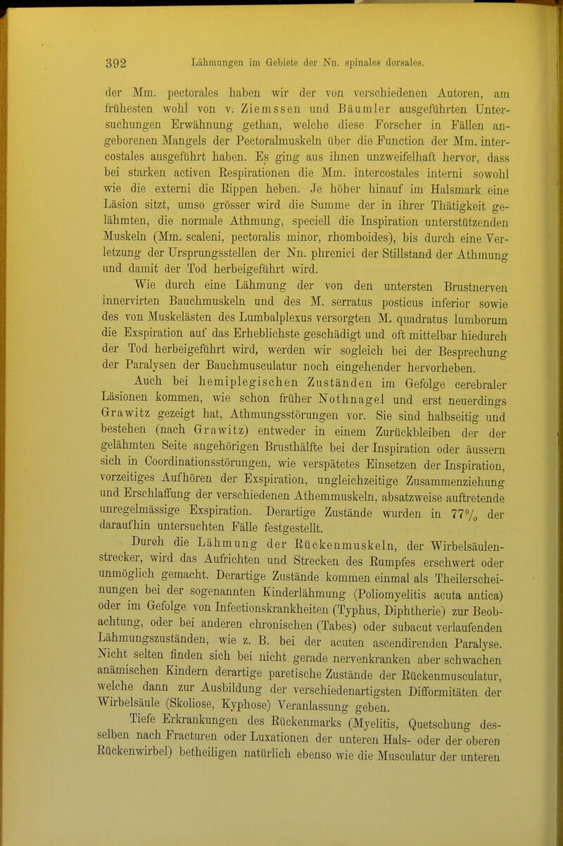 der Mm. pectorales haben wir der von verschiedenen Autoren, am frühesten wohl von v. Ziemssen und Bäumler ausgeführten Unter- suchungen Erwähnung gethan, welche diese Forscher in Fällen an- geborenen Mangels der Pectoralmuskeln über die Function der Mm. inter- costales ausgeführt haben. Es ging aus ihnen unzweifelhaft hervor, dass bei starken activen Eespirationen die Mm. intercostales interni sowohl wie die externi die Eippen heben. Je höher hinauf im Halsmark eine Läsion sitzt, umso grösser wird die Summe der in ihrer Thätigkeit ge- lähmten, die normale Athmung, speciell die Inspiration unterstützenden Muskeln (Mm. scaleni, pectoralis minor, rhomboides), bis durch eine Ver- letzung der ürsprungsstellen der Nn. phreniei der Stillstand der Athmung und damit der Tod herbeigeführt wird. Wie durch eine Lähmung der von den untersten Brustnerven innervirten Bauchmuskeln und des M. serratus posticus inferior sowie des von Muskelästen des Lumbalplexus versorgten M. quadi-atus lumborum die Exspiration auf das Erheblichste geschädigt und oft mittelbar hiedurch der Tod herbeigeführt wird, werden wir sogleich bei der Besprechung der Paralysen der Bauchmusculatur noch eingehender hervorheben. Auch bei hemiplegischen Zuständen im Gefolge cerebraler Läsionen kommen, wie schon früher Nothnagel und erst neuerdings Grawitz gezeigt hat, Athmungsstörungen vor. Sie sind halbseitig und bestehen (nach Grawitz) entweder in einem Zurückbleiben der der gelähmten Seite angehörigen Brusthälfte bei der Inspiration oder äussern sich in Coordinationsstörungen, wie verspätetes Einsetzen der Inspmation, vorzeitiges Aufhören der Exspiration, ungleichzeitige Zusammenzieliung und Erschlaffung der verschiedenen Athemmuskehi, absatzweise auftretende unregelmässige Exspiration. Derartige Zustände wurden in 777, der daraufhin untersuchten Fälle festgestellt. Durch die Lähmung der Eückenmuskeln, der Wirbelsäulen- strecker, wü-d das Aufrichten und Strecken des Eumpfes erschwert oder unmöglich gemacht. Derartige Zustände kommen einmal als Theilerschei- nungen bei der sogenannten Kinderlähmung (Poliomyelitis acuta antica) oder im Gefolge von Infectionskrankheiten (Typhus, Diphtherie) zur Beob- achtung, oder bei anderen clu'onischen (Tabes) oder subacut verlaufenden Lähmungszuständen, wie z. B. bei der acuten ascendirenden Paralyse. Nicht selten finden sich bei nicht gerade nervenh-anken aber schwachen anämischen Kindern derartige paretische Zustände der Eückenmusculatur, welche dann zur Ausbildung der verschiedenartigsten Difformitäten der Wirbelsäule (Skoliose, Kyphose) Veranlassung geben. Tiefe Erkrankungen des Eückenmai'ks (Myelitis, Quetschung des- selben nach Fractui-en oder Luxationen der unteren Hals- oder der oberen Eückenwirbel) betheiligen natürlich ebenso wie die Musculatur der unteren