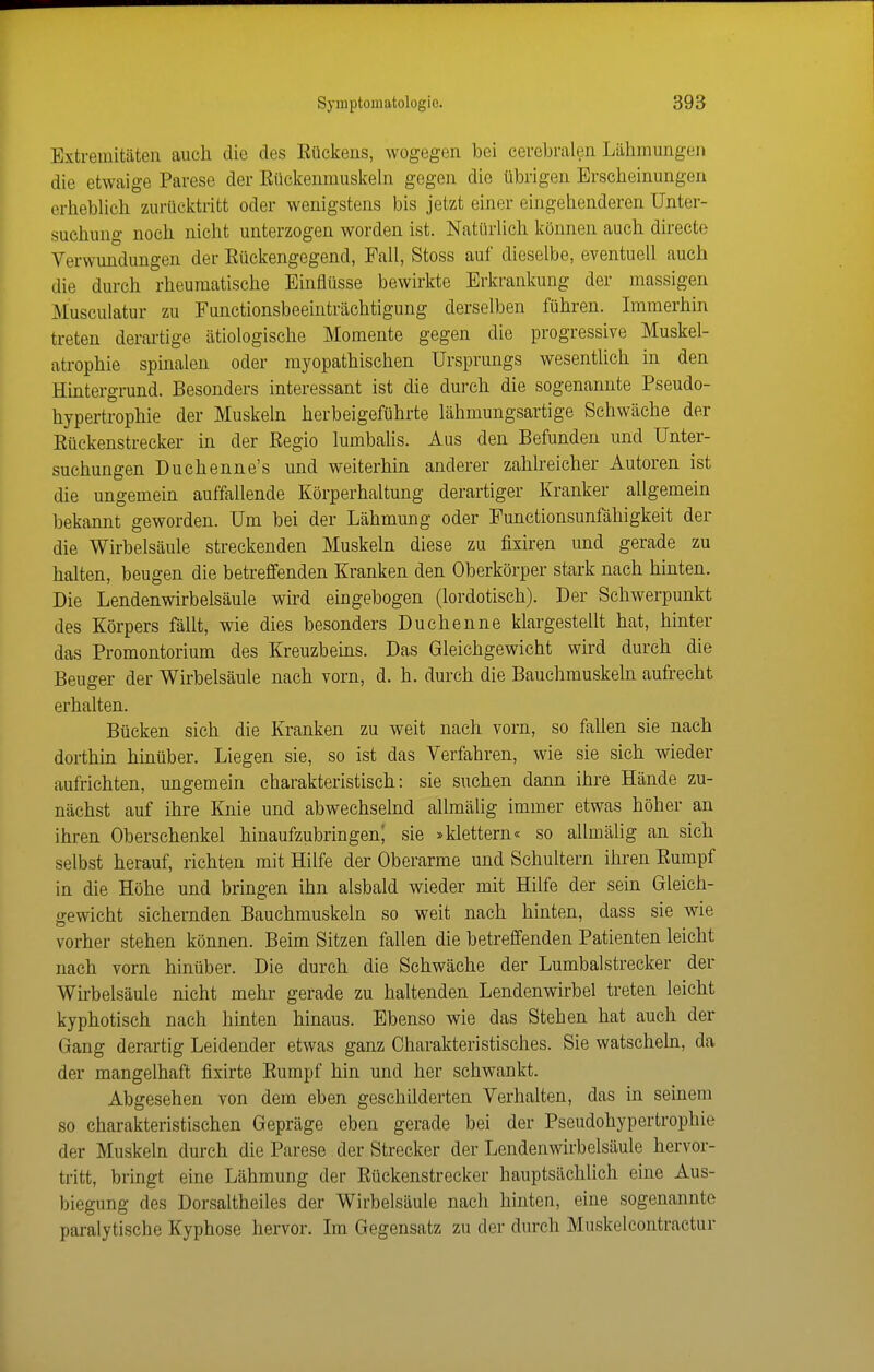 Extremitäten auch die des Eückens, wogegen bei cerebralen Lähmungen die etwaige Parese der Eückeumuslcehi gegen die übrigen Erscheinungen erheblich zurücktritt oder wenigstens bis jetzt einer eingehenderen Unter- suchung noch nicht unterzogen worden ist. Natürlich können auch directe Verwundungen der Eückengegend, Fall, Stoss auf dieselbe, eventuell auch die durch rheumatische Einflüsse bewirkte Erkrankung der massigen Musculatur zu Functionsbeeinträchtigung derselben führen. Immerhin treten derai-tige ätiologische Momente gegen die progressive Muskel- atrophie spinalen oder myopathischen Ursprungs wesentlich in den Hintergrund. Besonders interessant ist die durch die sogenannte Pseudo- hypertrophie der Muskeln herbeigeführte lähmungsartige Schwäche der Eückenstrecker in der Eegio lumbalis. Aus den Befunden und Unter- suchungen Duchenne's und weiterhin anderer zahlreicher Autoren ist die ungemein auffallende Körperhaltung derartiger Kranker allgemein bekannt geworden. Um bei der Lähmung oder Functionsunfähigkeit der die Wirbelsäule streckenden Muskeln diese zu fixiren und gerade zu halten, beugen die betreffenden Kranken den Oberkörper stark nach hinten. Die Lendenwirbelsäule wird eingebogen (lordotisch). Der Schwerpunkt des Körpers fällt, wie dies besonders Duchenne klargestellt hat, hinter das Promontorium des Kreuzbeins. Das Gleichgewicht wird durch die Beuger der Wirbelsäule nach vorn, d. h. durch die Bauchmuskeln aufrecht erhalten. Bücken sich die Kranken zu weit nach vorn, so fallen sie nach dorthin hmüber. Liegen sie, so ist das Verfahren, wie sie sich wieder aufrichten, ungemein charakteristisch: sie suchen dann ihre Hände zu- nächst auf ihre Knie und abwechsehid allmälig immer etwas höher an ihren Oberschenkel hinaufzubringen; sie »klettern« so allmälig an sich selbst herauf, richten mit Hilfe der Oberarme und Schultern ihren Eumpf in die Höhe und bringen ihn alsbald wieder mit Hilfe der sein Gleich- gewicht sichernden Bauchmuskeln so weit nach hinten, dass sie wie vorher stehen können. Beim Sitzen fallen die betreffenden Patienten leicht nach vorn hinüber. Die durch die Schwäche der Lumbal Strecker der Wirbelsäule nicht mehr gerade zu haltenden Lendenwirbel treten leicht kyphotisch nach hinten hinaus. Ebenso wie das Stehen hat auch der Gang derartig Leidender etwas ganz Charakteristisches. Sie watscheln, da der mangelhaft fixirte Eumpf hin und her schwankt. Abgesehen von dem eben geschilderten Verhalten, das in seinem so charakteristischen Gepräge eben gerade bei der Pseudohypertrophie der Muskeln durch die Parese der Strecker der Lendenwirbelsäule hervor- tritt, bringt eine Lähmung der Eückenstrecker hauptsächlich eine Aus- biegung des Dorsaltheiles der Wirbelsäule nach hinten, eine sogenannte paralytische Kyphose hervor. Im Gegensatz zu der durch Muskelcontractur