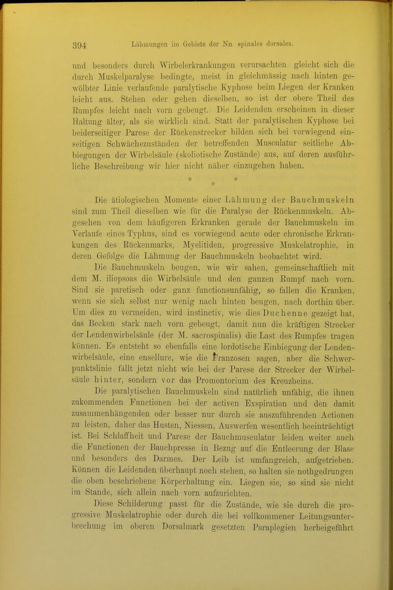 und besonders diircli Wii-belerkrankimgen verursachten gleiclit sich die durch Muskelparaljse bedingte, meist in gleichniässig nach hinten ge- wölbter Linie verlaufende paralytische Kyphose beim Liegen der Kranken leicht aus. Stehen oder gehen dieselben, so ist der obere Theil des Eurapfes leicht nach vorn gebeugt. Die Leid(3nden erscheinen in dieser Haltung älter, als sie wirklieh sind. Statt der paralytischen Kyphose bei beiderseitiger Parese der Eückenstreeker bilden sich bei vorwiegend ein- seitigen Schwächeznständen der betreifenden Musculatur seitliche Ab- biegungen der Wirbelsäule (skoliotische Zustände) aus, auf deren ausführ- liche Beschreibung wir hier nicht näher einzugehen haben. Die ätiologischen Momente einer Lähmung der Bauchmuskeln sind zum Theil dieselben wie für die Paralyse der Eückenmuskeln. Ab- gesehen von dem häufigeren Erkranken gerade der Bauchmuskeln im Verlaufe eines Typhus, sind es vorwiegend acute oder chronische Erkran- kungen des Eückenmarks, Myelitiden, progressive Muskelatrophie, in deren Gefolge die Lähmung der Bauchmuskeln beobachtet wird. Die Bauchmuskeln beugen, wie wir sahen, gemeinschaftlich mit dem M. iliopsoas die Wirbelsäule und den ganzen Eumpf nach vorn. Sind sie paretisch oder ganz funetionsunfähig, so fallen die Kranken, wenn sie sich selbst nur wenig nach hinten beugen, nach dorthin über. Um dies zu vermeiden, wird instinctiv, wie dies Duchenne gezeigt hat, das Becken stark nach vorn gebeugt, damit nun die kräftigen Streeker der Lendenwirbelsäule (der M. sacrospinalis) die Last des Eumpfes tragen können. Es entsteht so ebenfalls eine lordotische Einbiegung der Lenden- wirbelsäule, eine ensellure, wie die J'ranzosen sagen, aber die Schwer- punktslinie fallt jetzt nicht wie bei der Parese der Strecker der Wirbel- säule hinter, sondern vor das Promontorium des Kreuzbeins. Die paralytischen Bauchmuskeln sind natürlich unfähig, die ihnen zukommenden Functionen bei der activen Exspiration und den damit zusammenhängenden oder besser nur durch sie auszuführenden Actionen zu leisten, daher das Husten, Niessen, Auswerfen wesentlich beeinträchtigt ist. Bei Schlaffheit und Parese der Bauchmusculatur leiden weiter auch die Functionen der Bauchpresse in Bezug auf die Entleerung der Blase und besonders des Darmes. Der Leib ist umfangreich, aufgetrieben. Können die Leidenden überhaupt noch stehen, so halten sie nothgedrungen die oben beschriebene Körperhaltung ein. Liegen sie, so sind sie nicht im Stande, sieh allein nach vorn aufzurichten. Diese Schilderung passt für die Zustände, wie sie durch die pro- gressive Muskelatrophie oder durch die bei vollkommener Leitungsunter- brechung im oberen Dorsalmark gesetzten Paraplegien herbeigeführt