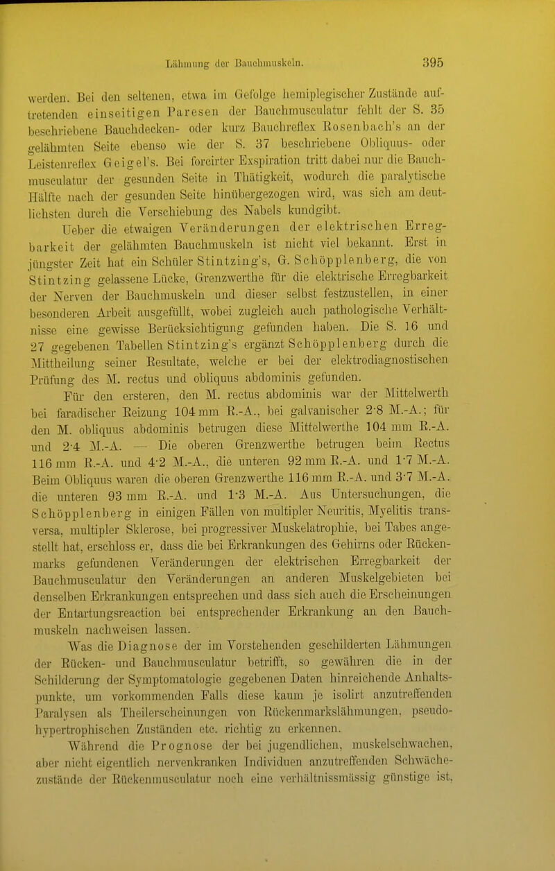 werden. Bei den seltenen, etwa im Gefolge heniiplegischer Zustände auf- tretenden einseitigen Paresen der Bauehmusculatur fehlt der S. 35 beschriebene Bauchdecken- oder kurz Bnuchreflex Eosenbach's an der gelähmten Seite ebenso wie der S. 37 beschriebene Obliqiius- oder Leistenreflex Geigel's. Bei forcirter Exspiration tritt dabei nur die Baueh- musculatur der gesunden Seite in Thätigkeit, wodurch die paralytische Hälfte nach der gesunden Seite hinübergezogen wird, was sich am deut- lichsten durch die Verschiebung des Nabels kundgibt. Ueber die etwaigen Veränderungen der elektrischen Erreg- barkeit der gelähmten Bauchmuskeln ist nicht viel bekannt. Erst in jüngster Zeit hat ein Schüler Stintzing's, G. Schöpplenberg, die von Stintzing gelassene Lücke, Grenzwerthe für die elektrische Erregbarkeit der Nerven der Bauchmuskeln und dieser selbst festzustellen, in einer besonderen Ai-beit ausgefüllt, wobei zugleich auch pathologische Verhält- nisse eine gewisse Berücksichtigung gefunden haben. Die S. 16 und 27 gegebenen Tabellen Stintzing's ergänzt Schöpplenberg durch die Mittheilung seiner Eesultate, welche er bei der elektrodiagnostischen Prüfung des M. rectus und obliquus abdominis gefunden. Für den ersteren, den M. rectus abdominis war der Mittelwerth bei fai-adischer Eeizung 104 mm E.-A., bei galvanischer 2-8 M.-A.; für den M. obliquus abdominis betrugen diese Mittelwerthe 104 mm E.-A. und 2-4 M.-A. — Die oberen Grenzwerthe betrugen beim Eectus 116 mm E.-A. und 4*2 M.-A., die unteren 92 mm E.-A. und 1-7 M.-A. Beim Obhquus waren die oberen Grenzwerthe 116 mm E.-A. und 3*7 M.-A. die unteren 93 mm E.-A. und 1*3 M.-A. Aus Untersuchungen, die Schöpplenberg in einigen Fällen von multipler Neuritis, Myelitis trans- versa, multipler Sklerose, bei progressiver Muskelatrophie, bei Tabes ange- stellt hat, erschloss er, dass die bei Erkrankungen des Gehirns oder Eücken- marks gefundenen Veränderungen der elektrischen Erregbarkeit der Bauehmusculatur den Veränderungen an anderen Muskelgebieten bei denselben Erla-anlmngen entsprechen und dass sich auch die Erscheinungen der Entartungsreaction bei entsprechender Erkrankung an den Bauch- mu.skeln nachweisen lassen. Was die Diagnose der im Vorstehenden geschilderten Lähmungen der Eücken- und Bauehmusculatur betrifft, so gewähren die in der Schildenmg der Symptomatologie gegebenen Daten hinreichende Anhalts- punkte, um vorkommenden Falls diese kaum je isolirt anzutreffenden Paralysen als Theilerscheinungen von Eückenmarkslähmungen, pseudo- hypertrophischen Zuständen etc. richtig zu erkennen. Während die Prognose der bei jugendhchen, muskelschwachen, aber nicht eigentlich nervenkranken Individuen anzutreffenden Schwäche- zustände der Eückenmusculatur noch eine verhältnissmässig günstige ist,