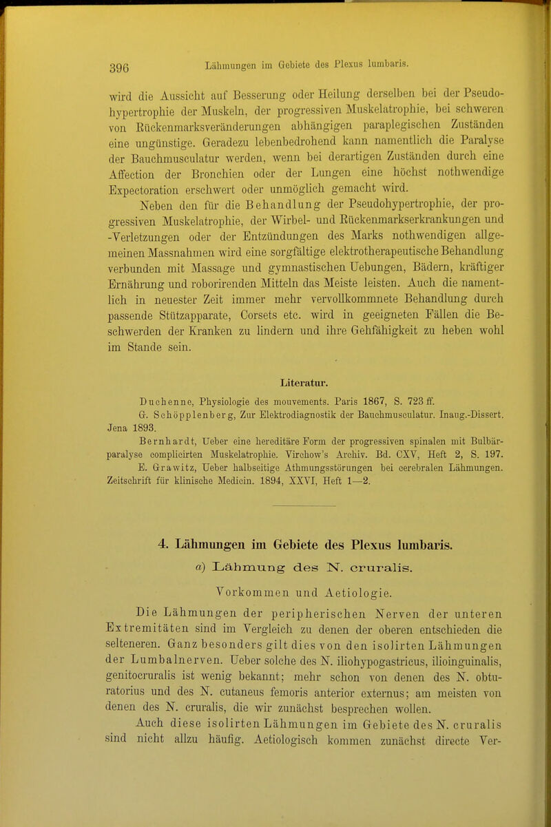 wird die Aussicht auf Besserung oder Heilung derselben bei der Pseudo- hypertrophie der Muskeln, der progressiven Muskelatrophie, bei schweren von Eückenmarksveränderungen abhängigen paraplegischen Zuständen eine ungünstige. Geradezu lebenbedrohend kann namentlich die Paralyse der Bauchmusculatur werden, wenn bei derartigen Zuständen durch eine Affection der Bronchien oder der Lungen eine höchst nothwendige Expectoration erschwert oder unmöglich gemacht wird. Neben den für die Behandlung der Pseudohypertrophie, der pro- gressiven Muskelatrophie, der Wirbel- und Eückenmarkserkrankungen und -Verletzungen oder der Entzündungen des Marks nothwendigen allge- meinen Massnahmen wird eine sorgfältige elektrotherapeutische Behandlung verbunden mit Massage und gymnastischen Hebungen, Bädern, la-äftiger Ernährung und roborirenden Mitteln das Meiste leisten. Auch die nament- lich in neuester Zeit immer mehr vervollkommnete Behandlung durch passende Stützapparate, Corsets etc. wird in geeigneten Fällen die Be- schwerden der Kranken zu lindern und ihre Gehfähigkeit zu heben wohl im Stande sein. Literatur. Duchenne, Physiologie des monvements. Paris 1867, S. 723 ff. Gr. Schöpplenberg, Zur Elektrodiagnostik der Bauchmusculatur. Inaug.-Dissert. Jena 1893. Bernhardt, lieber eine hereditäre Form der progressiven spinalen mit Bulbär- paralyse complicirten Muskelatrophie. VLrehow's Archiv. Bd. CXV, Heft 2, S. 197. E. Grrawitz, Ueber halbseitige Athmungsstörungen bei cerebralen Lähmungen. Zeitschrift für klinische Medicin. 1894, XXVI, Heft 1—2. 4. Lähmungen im Gebiete des Plexus lumbaris. a) Lähmung des IST. cruralis. Vorkommen und Aetiologie. Die Lähmungen der peripherischen Nerven der unteren Extremitäten sind im Vergleich zu denen der oberen entschieden die selteneren. Ganz besonders gilt dies von den isolirten Lähmungen der Lumbalnerven. Ueber solche des N. iliohypogastricus, ilioinguinalis, genitocruralis ist wenig bekannt; mehr schon von denen des N. obtu- ratorius und des N. cutaneus femoris anterior esternus; am meisten von denen des N. cruralis, die wir zunächst besprechen wollen. Auch diese isolirten Lähmungen im Gebiete des N. cruralis sind nicht allzu häufig. Aetiologisch kommen zunächst directe Ver-