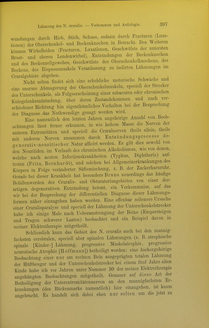 Lähmung des N. eruralis. — Vorkommen und Aetiologie. wunduno-en durch Hieb, Stich, Schuss, sodann durch Fracturen (Luxa- tionen) der Oberschenkel- und Beckenknochen in Betracht. Des Weiteren können Wirbelleiden (Fracturen, Luxationen, Geschwülste der untersten Brust- und oberen Lendenwirbel), - Entzündungen der Beckenknochen und des Beckenzellgewebes, Geschwülste des Oberschenkelknochens, des Beckens, des Iliopsoasrauskels Veranlassung zu isolirten Lähmungen im Cruralgebiete abgeben. , ^ , .. i i Nicht selten findet sich eine erhebliche motorische Schwache und eine enorme Abmagerung der Oberschenkelmuskeln, speciell der Strecker des Unterschenkels, als Folgeerscheinung einer subacuten oder chromschen Knieo-elenksentzündung, über deren Zustandekommen und nach ver- schiedener Eichtung hin eigenthümliches Verhalten bei der Besprechung der Diagnose das Nothwendige gesagt werden wird. Eine namenthch den letzten Jahren angehörige Anzahl von Beob- achtungen lässt ferner erkennen, in wie hohem Masse die Nerven der unteren Extremitäten und speciell die Cruralnerven theils allem, theils mit anderen Nerven zusammen durch Entzündungsprocesse de- generativ-neuritischer Natur afficirt werden. Es gilt dies sowohl von den Neuritiden im Verlaufe des chronischen Alkohohsmus, wie von denen, welche nach acuten Infectionskrankheiten (Typhus, Diphtherie) auf- treten (Fritz, Bernhardt), und solchen bei Allgemeinerkrankungendes Körpers in Folge veränderter Säftemischung, z. B. der Zuckerharnruhr. Gerade bei dieser Krankheit hat besonders Bruns neuerdings das häufige Befallenwerden des Crurahs- und Obturatoriusgebietes von einer der- artigen degenerativen Entzündung betont, ein Vorkommniss, auf das wir bei der Besprechung der differentiellen Diagnose dieser Lähmungs- formen näher einzugehen haben werden. Eine offenbar seltenere Ursache einer Oruralisparalyse und specieU der Lähmung der Unterschenkelstrecker habe ich einige Male nach Ueberanstrengung der Beine (Emporsteigen und Tragen schwerer Lasten) beobachtet und ein Beispiel davon m meiner Elektrotherapie mitgetheilt. Schliesslich kann das Gebiet des N. eruralis auch bei den mannig- fachsten cerebralen, specieU aber spinalen Lähmungen (z. B. atrophische spinale [Kinder-] Lähmung, progressive Muskelatrophie, progressive neurotische Atrophie [Hoffmann]) betheiligt werden: eine hiehergehörige Beobachtung einer nur am rechten Bein ausgeprägten totalen Lähmung der Hüftbeuger und der Unterschenkelstrecker bei einem fünf Jahre alten Kinde habe ich vor Jahren unter Nummer 30 der meiner Elektrotherapie angehängten Beobachtungen mitgetheilt. Genauer auf diese Art der Betheiligung der Unterextreraitätennerven an den mannigfachsten Er- ki-ankungen (des Eückenmarks namentlich) hier einzugehen, ist kaum angebracht. Es handelt sich dabei eben nur selten um die jetzt zu