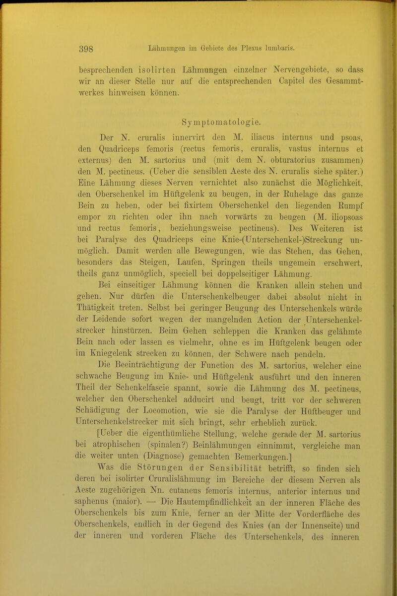 besprechenden isolirten Lähmungen einzelner Nervengebiete, so dass wir an dieser Stelle nur auf die entsprechenden Capitel des Gesamnit- werkes hinweisen können. Symptomatologie. Der N. cruralis innervirt den M. iiiacus internus und psoas, den Quadrieeps femoris (rectus femoris, cruralis, vastus internus et externus) den M. sartorius und (mit dem N. obturatorius zusammen) den M. peetineus. (lieber die sensiblen Aeste des N. cruralis siehe später.) Eine Lähmung dieses Nerven vernichtet also zunächst die Möglichkeit, den Oberschenkel im Hüftgelenk zu beugen, in der Ruhelage das ganze Bein zu heben, oder bei fixirtem Oberschenkel den liegenden Rumpf empor zu richten oder ihn nach vorwärts zu beugen (M. iliopsoas und rectus femoris, beziehungsweise peetineus). Des Weiteren ist bei Paralyse des Quadrieeps eine Knie-(Unterschenkel-)Streckung un- mögUch. Damit werden alle Bewegungen, wie das Stehen, das Gehen, besonders das Steigen, Laufen, Springen theils ungemein erschwert, theils ganz unmöglich, speciell bei doppelseitiger Lähmung. Bei einseitiger Lähmung können die Kranken aUein stehen und gehen. Nur dürfen die Unterschenkelbeuger dabei absolut nicht in Thätigkeit treten. Selbst bei geringer Beugung des Unterschenkels würde der Leidende sofort wegen der mangelnden Action der Unterschenkel- strecker hinstürzen. Beim Gehen schleppen die Kranken das gelähmte Bein nach oder lassen es vielmehr, ohne es im Hüftgelenk beugen oder im Kniegelenk strecken zu können, der Schwere nach pendeln. Die Beeinträchtigung der Function des M. sartorius, welcher eine schwache Beugung im Knie- und Hüftgelenk ausführt und den inneren Theil der Schenkelfascie spannt, sowie die Lähmung des M. peetineus, welcher den Oberschenkel adducirt und beugt, tritt vor der schweren Schädigung der Locomotion, wie sie die Paralyse der Hüftbeuger und ünterschenkelstrecker mit sich bringt, sehr erheblich zurück. [Ueber die eigenthümliche Stellung, welche gerade der M. sartorius bei atrophischen (spinalen?) Beinlähmungen einnimmt, vergleiche man die weiter unten (Diagnose) gemachten Bemerkungen.] Was die Störungen der Sensibilität betrifft, so finden sich deren bei isolirter Crurahslähmung im Bereiche der diesem Nerven als Aeste zugehörigen Nn. cutaneus femoris internus, anterior internus und saphenus (maior). — Die Hautempfindlichkeit an der inneren Fläche des Oberschenkels bis zum Knie, ferner an der Mitte der Vorderfläche des Oberschenkels, endlich in der Gegend des Knies (an der Linenseite) und der inneren und vorderen Fläche des Unterschenkels, des inneren