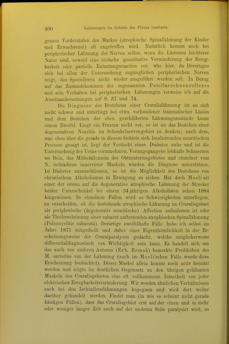 grauen Vordersäulen des Markes (atrophische Spinallähmung der Kinder und Erwachsener) oft angetroffen wird. Natürlich kommt auch bei peripherischer Lähmung der Nerven selbst, wenn die Läsionen leichterer Natur sind, sowohl eine einfache quantitative Verminderung der Erreg- barkeit oder partielle Entartungsreaction vor, was hier, da Derartiges sich bei allen der Untersuchung zugänglichen peripherischen Nerven zeigt, des Specielleren nicht wieder ausgeführt werden soll. In Bezug auf das Zustandekommen des sogenannten Patellarsehnenreflexes und sein Verhalten bei peripherischen Lähmungen verweise ich auf die Auseinandersetzungen auf S. 37 und 74. Die Diagnose des Bestehens einer Crurahslähmung ist an sich nicht schwer und unterliegt bei etwa vorhandener traumatischer Läsion und dem Bestehen der oben geschilderten Lähmungszustände kaum einem Zweifel. Liegt ein Trauma nicht vor, so ist an das Bestehen einer degenerativen Neuritis im Schenkelnervengebiet zu denken; nach dem, was oben über die gerade in diesem Gebiete sich localisirenden neuritischen Processe gesagt ist, liegt der Verdacht eines Diabetes nahe und ist die Untersuchung des Urins vorzunehmen. Vorangegangene lebhafte Schmeraen im Bein, das Mitbefallensein des Obturatoriusgebietes und einzelner vom N. ischiadicus innervirter Muskeln würden die Diagnose unterstützen. Ist Diabetes auszuschliessen, so ist die Möglichkeit des Bestehens von chronischem Alkoholismus in Erwägung zu ziehen. Hat doch Moeli als einer der ersten auf die degenerative atrophische Lähmung der Strecker beider Unterschenkel bei einem 34jährigen Alkohohsten schon 1884 hingewiesen. In einzelnen Fällen wird es Schwierigkeiten unterliegen, zu entscheiden, ob die bestehende atrophische Lähmung im Cruralisgebiet als peripherische (degenerativ neuritische) Affection aufzufassen ist oder als Theilerscheinung einer subacut auftretenden atrophischen Spinallähmung (Pohomyelitis subacuta). Derartige zweifelhafte Fälle habe ich selbst im Jahre 1877 mitgetheilt und dabei einer Eigenthümlichkeit in der Er- scheinungsweise der Cruralparalysen gedacht, welche möglicherweise differentialdiagnostisch von Wichtigkeit sein kann. Es handelt sich um das auch von anderen Autoren (Erb, Eemak) bemerkte Freibleiben des M. sartorius von der Lähmung (auch im Moeli'schen Falle wurde diese Erscheinung beobachtet). Dieser Muskel allein konnte noch activ benützt werden und zeigte im deutliehen Gegensatz zu den übrigen gelähmten Muskeln des Cruralisgebietes eine oft vollkommene Intactheit von jeder elektrischen Erregbarkeitsveränderung. Wir werden ähnlichen Verhältnissen auch bei den Ischiadicuslähmungen begegnen und wird dort weiter darüber gehandelt werden. Findet man (in wie es seheint nicht gerade häufigen Fällen), dass das Cruralisgebiet erst auf der einen und in mehr oder weniger langer Zeit auch auf der anderen Seite paralysirt wird, so
