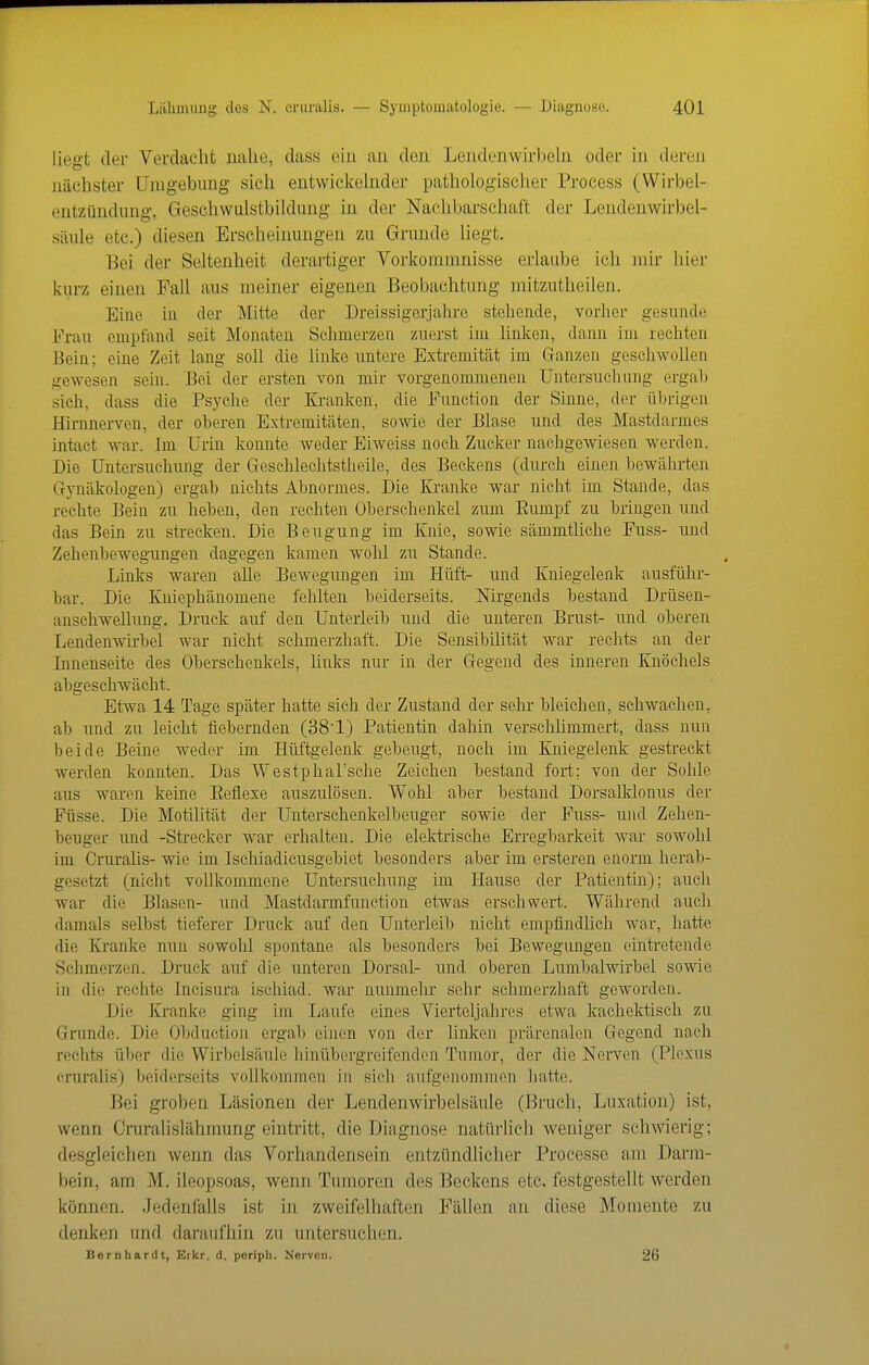 liegt der Verdacht nahe, dass ein an den Lendenwh'ljehi oder in deren nächster Unigebimg sich entwiclielnder pathologiscJier Process (Wirbel- entzündinig, Geschwulstbildung in der Nachbarschaft der Lendenwirbel- säule etc.) diesen Erscheinungen zu Grunde liegt. Bei der Seltenheit derartiger Vorkommnisse erlaube ich mir hier kurz einen Fall aus meiner eigenen Beobachtung mitzutheilen. Eine in der Mitte der Dreissigerjahre stehende, vorher gesunde Frau empfand seit Monaten Schmerzen zuerst im linken, dann im rechten Bein; eine Zeit lang soll die linke untere Extremität im Ganzen gesehwollen gewesen sein. Bei der ersten von mir vorgenommenen Untersuchung ergab sich, dass die Psyche der Kranken, die Function der Sinne, der übrigen Hirnnerven, der oberen Extremitäten, sowie der Blase und des Mastdarmes intact war. Im Urin konnte weder Eiweiss noch Zucker nachgewiesen M^erden. Die Untersuchung der (xeschleehtstheile, des Beckens (durch einen bewährten (jynäkologen) ergab nichts Abnormes. Die Kraulte war nicht im Stande, das rechte Bein zu heben, den rechten Oberschenkel zum Eumpf zu bringen und das Bein zu strecken. Die Beugung im Knie, sowie sämmtliche Fuss- und Zehenbewegungen dagegen kamen wohl zu Stande. Links waren alle Bewegungen im Hüft- und Kniegelenk ausführ- bar. Die Kniephänomene fehlten beiderseits. Nirgends bestand Drüsen- anschwellung. Druck auf den Unterleib und die unteren Brust- und oberen Lendenwirbel war nicht schmerzhaft. Die Sensibilität war rechts an der Innenseite des Oberschenkels, links nur in der Gegend des inneren Knöchels abgeschwächt. Etwa 14 Tage später hatte sich der Zustand der sehr bleichen, schwachen, ab und zu leicht fiebernden (38'1) Patientin dahin verschlimmert, dass nun beide Beine weder im Hüftgelenk gebeugt, noch im Kniegelenk gestreckt werden konnten. Das Westphal'sche Zeichen bestand fort; von der Sohle aus waren keine Eeflexe auszulösen. Wohl aber bestand DorsaUdonus der Füsse. Die Motilität der Unterschenkelbeuger sowie der Fuss- und Zehen- beuger und -Strecker war erhalten. Die elektrische Erregbarkeit war sowohl im Cruralis- wie im Ischiadicusgebiet besonders aber im ersteren enorm herab- gesetzt (nicht voUkommene Untersuchung im Hause der Patientin); auch war die Blasen- und Mastdarmfunction etwas erschwert. Während auch damals selbst tieferer Druck auf den Unterleib nicht empfindücli war, hatte die Kranke nun sowohl spontane als besonders bei Bewegungen eintretende Schmerzen. Druck auf die unteren Dorsal- und oberen Lumbaiwirbel sowie in die rechte Incism-a ischiad. war nunmehr sehr schmerzhaft geworden. Die Kranke ging im Laufe eines Vierteljahres etwa kachektisch zu Grunde. Die Obduction ergab eijien von der linken prärenalen Gegend nach rechts über die Wirbelsäule hinübergreifenden Tumor, der die Nerven (Plexus crm-alis) beiderseits vollkommen in sich aufgenommen hatte. Bei groben Läsionen der Lendenwirbelsäule (Bruch, Luxation) ist, wenn Cruralislähmung eintritt, die Diagnose natürlich Aveniger schwierig; desgleichen wenn das Vorhandensein entzündlicher Processe am Darm- bein, am M. ileopsoas, wenn Tumoren des Beckens etc. festgestellt werden können. Jedenfalls ist in zweifelhaften Fällen an diese Momente zu denken und daraufhin zu untersuchen. Bernhardt, Erkr. d. pcrlpli. Nerven. 26