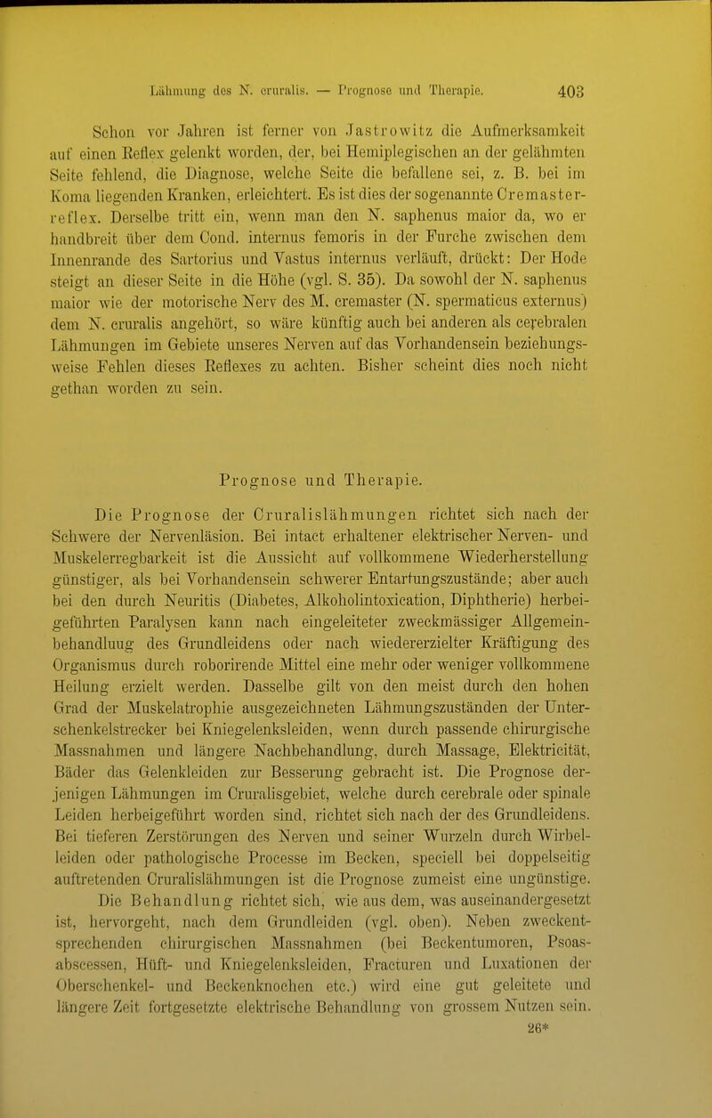 Schon vor Jahren ist ferner von Jastrowitz die Aufmerksamkeit auf einen Eeflex gelenkt vi^orden, der, bei Hemiplegischen an der gelähmten Seite fehlend, die Diagnose, welche Seite die befallene sei, z. B. bei im Koma liegenden Kranken, erleichtert. Es ist dies der sogenannte Cremaster- reflex. Derselbe tritt ein, vfenn man den N. saphenus maior da, wo er handbreit über dem Cond, internus femoris in der Furche zwischen dem Innenrande des Sartorius und Vastus internus verläuft, drückt: Der Hode steigt an dieser Seite in die Höhe (vgl. S. 35). Da sowohl der N. saphenus maior wie der motorische Nerv des M. cremaster (N. spermaticus externus) dem N. cruralis angehört, so wäre künftig auch bei anderen als cerebralen Lähmungen im Gebiete unseres Nerven auf das Vorhandensein beziehungs- weise Fehlen dieses Eeflexes zu achten. Bisher scheint dies noch nicht gethan worden zu sein. Prognose und Therapie. Die Prognose der Cruralislähmungen richtet sieh nach der Schwere der Nervenläsion. Bei intact erhaltener elektrischer Nerven- und Muskelerregbarkeit ist die Aussicht auf vollkommene Wiederherstellung günstiger, als bei Vorhandensein schwerer Entartungszustände; aber auch bei den durch Neuritis (Diabetes, Alkoholintoxication, Diphtherie) herbei- geführten Paralysen kann nach eingeleiteter zweckmässiger AUgemein- behandluug des Grundleidens oder nach wiedererzielter Kräftigung des Organismus durch roborirende Mittel eine mehr oder weniger vollkommene Heilung erzielt werden. Dasselbe gilt von den meist durch den hohen Grad der Muskelatrophie ausgezeichneten Lähmungszuständen der Unter- schenkelstrecker bei Kniegelenksleiden, wenn durch passende chirurgische Massnahmen und längere Nachbehandlung, durch Massage, Elektricität, Bäder das Gelenkleiden zur Besserung gebracht ist. Die Prognose der- jenigen Lähmungen im Cruralisgebiet, welche durch cerebrale oder spinale Leiden herbeigeführt worden sind, richtet sich nach der des Grundleidens. Bei tieferen Zerstörungen des Nerven und seiner Wurzeln durch Wirbel- leiden oder pathologische Processe im Becken, speciell bei doppelseitig auftretenden Cruralislähmungen ist die Prognose zumeist eine ungünstige. Die Behandlung richtet sich, wie aus dem, was auseinandergesetzt ist, hervorgeht, nach dem Grundleiden (vgl. oben). Neben zweckent- sprechenden chirurgischen Massnahmen (bei Beckentumoren, Psoas- abscessen, Hüft- und Kniegelenksleiden, Fracturen und Luxationen der Oberschenkel- und Beckenknochen etc.) wird eine gut geleitete und längere Zeit fortgesetzte elektrische Behandlung von grossem Nutzen sein. 26*