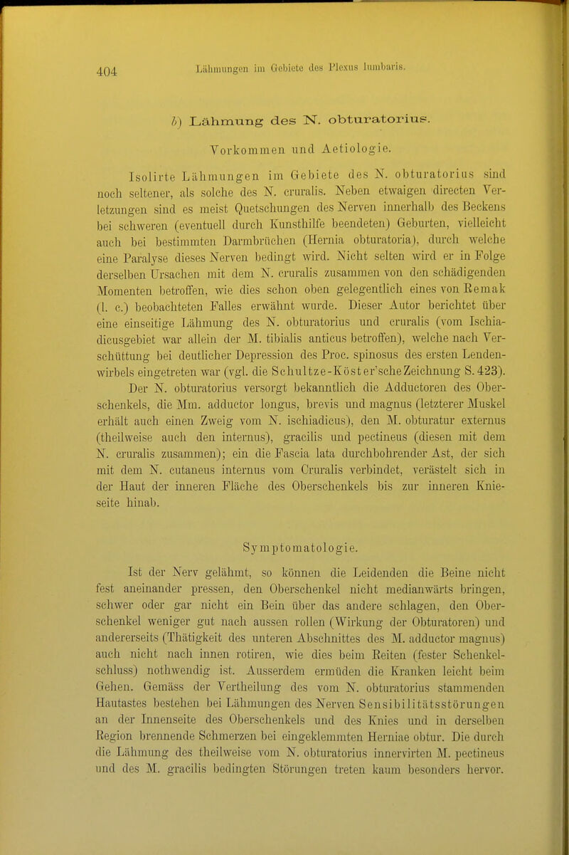 h) Lähmung des IST. obturatorius. Vorkommen und Aetiologie. Isolirte Lillimungen im Gebiete des N. obturatorius sind noch seltener, als solche des N. cruralis. Neben etwaigen directen Ver- letzungen sind es meist Quetschungen des Nerven innerhalb des Beckens bei schweren (eventuell durch Kunsthilfe beendeten) Geburten, vielleicht auch bei bestimmten Darmbriichen (Hernia obturatoria), durch welche eine Paralyse dieses Nerven bedingt wird. Nicht selten wird er in Folge derselben Ursachen mit dem N. cruralis zusammen von den schädigenden Momenten betroffen, wie dies schon oben gelegentlich eines von Eemak (1. c.) beobachteten Falles erwähnt wurde. Dieser Autor berichtet über eine einseitige Lähmung des N. obturatorius und cruralis (vom Ischia- dicusgebiet war allein der M. tibiaüs anticus betroffen), welche nach Ver- schüttung bei deutlicher Depression des Proc. spinosus des ersten Lenden- wirbels eingetreten war (vgl. die Schultze-Köster'scheZeichnung S.423). Der N. obturatorius versorgt bekanntlieh die Adductoren des Ober- schenkels, die Mm. adductor longus, brevis und magnus (letzterer Muskel erhält auch einen Zweig vom N. ischiadicus), den M. obturatur externus (theilweise auch den internus), gracilis und pectineus (diesen mit dem N. crurahs zusammen); ein die Fascia lata durchbohrender Ast, der sich mit dem N. cutaneus internus vom Cnnalis verbindet, verästelt sich in der Haut der inneren Fläche des Oberschenkels bis zur inneren Knie- seite hinab. Symptomatologie. Ist der Nerv gelähmt, so können die Leidenden die Beine nicht fest aneinander pressen, den Oberschenkel nicht medianwärts bringen, schwer oder gar nicht ein Bein über das andere schlagen, den Ober- schenkel weniger gut nach aussen rollen (Wirkung der Obturatoren) und andererseits (Thätigkeit des unteren Abschnittes des M. adductor magnus) auch nicht nach innen rotiren, wie dies beim Eeiten (fester Schenkel- schluss) nothwendig ist. Ausserdem ermüden die Kranken leicht beim Gehen. Gemäss der Vertheilung des vom N. obturatorius stammenden Hautastes bestehen bei Lähmungen des Nerven Sensibilitätsstörungen an der Innenseite des Oberschenkels und des Knies und in derselben Eegion brennende Schmerzen bei eingeklemmten Herniae obtur. Die durch die Lähmung des theilweise vom N. obturatorius innervirten M. pectineus und des M. gracilis bedingten Störungen treten kaum besonders hervor.