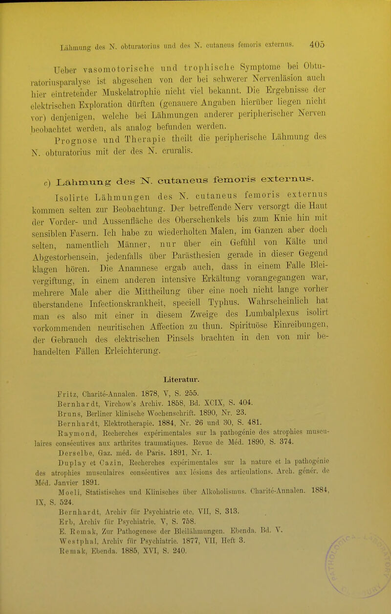 Ueber vasomotorische iiiul trophisciie Symptome bei Obtii- ratorinsparalyse ist abgesehen von der bei schwerer Nervenläsion auch hier eintreteiider Muskelatrophie nicht viel bekannt. Die Ergebnisse der elektrischen Exploration dürften (genauere Angaben hierüber liegen nicht vor) denjenigen, welche bei Lähmungen anderer peripherischer Nerven beobachtet werden, als analog befunden werden. Prognose und Therapie theilt die peripherische Lähmung des N. obturatorius mit der des N. cruralis. c) Lähmung des N. eutaneus femoris externus. Isolirte Lähmungen des N. eutaneus femoris externus kommen selten zur Beobachtung. Der betreffende Nerv versorgt die Haut der Vorder- und Aussenfläclie des Oberschenkels bis zum Knie hin mit sensiblen Fasern. Ich habe zu wiederholten Malen, mi Ganzen aber doch selten, namentlich Männer, nur über ein Gefühl von Kälte und Abgestorbensein, jedenfalls über Parästhesien gerade in dieser Gegend klagen hören. Die Anamnese ergab auch, dass in einem Falle Blei- vergiftung, in einem anderen intensive Erkältung vorangegangen war, mehrere Male aber die Mittheilung über eine noch nicht lange vorher überstandene Infectionskrankheit, specieU Typhus. Wahi-scheinlich hat man es also mit einer in diesem Zweige des Lumbalplexus isolirt vorkommenden neuritischen Affection zu thun. Spirituöse Einreibungen, der Gebrauch des elektrischen Pinsels brachten in den von mir be- handelten Fällen Erleichterung. Literatur. Fritz, Charite-Annalen. 1878, V, S. 255. Bernliardt, Vii-ehow's Archiv. 1858, Bd. XCIX, S. 404. Bruns, Berliner klinische Wochenschrift. 1890, Nr. 23. Bernhardt, Elektrotherapie. 1884, Nr. 26 und 30, S. 481. Eaymond, Eecherches experimentales sur la pathogenie des atrophies muscu- laires eonsecutives au.x arthrites trauinatiques. Eevue de Med. 1890, S. 374. Derselbe, Gaz. med. de Paris. 1891, Nr. 1. Duplay et Cazin, Eecherches experimentales sur la nature et la pathogenie des atrophies museulaires eonsecutives aux lesions des artieulations. Arch. gener. de Med. Janvier 1891. Moeli, Statistisches und Klinisches über Alkoholisnuis. Charitü-Annalen. 1884, JX, S. 524. Bernhardt, Archiv für Psychiatrie etc. VII, S. 313. Erb, Archiv für Psychiatrie. V, S. 758. E. Eemak, Zur Pathogenese der Bleilälimungen. Ebenda. Bd. V. Westphal, Archiv für Psychiatrie. 1877, VII, Heft 3. Eemak, Ebenda. 1885, XVI, S. 240.