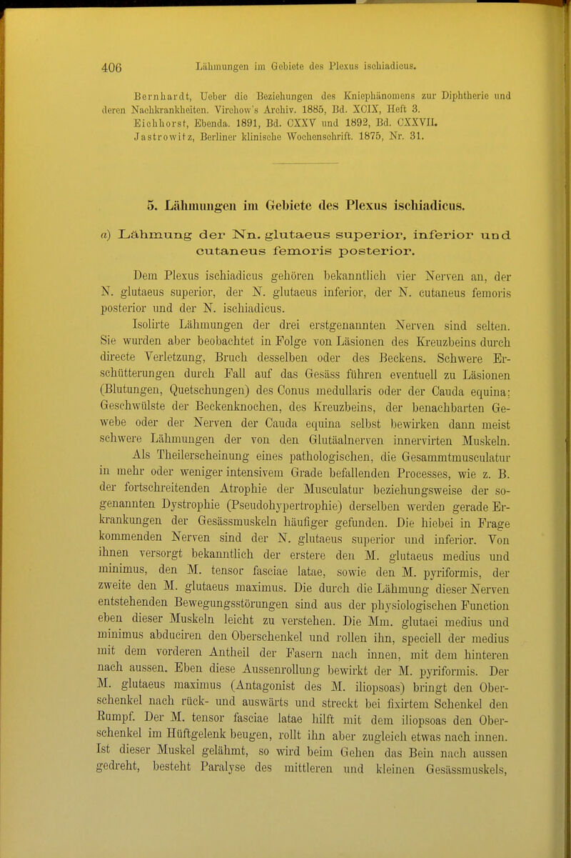 Bernhardt, Ueber die Beziehungen des Kniephänoniens zur Diphtherie und deren Nachkranldieiten. Virchow's Archiv. 1885, Bd. XCIX, Heft 3. Eiehhorst, Ebenda. 1891, Bd. CXXV und 1892, Bd. CXXVII. Jastrowitz, Berliner klinische Wochenschrift. 1875, Nr. 31. 5. Lähiiiiingen im Gebiete des Plexus ischiadicus. «) Lähmung der ISTn. glutaeus superior, inferior und cutaneus femoris posterior. Dem Plexus ischiadicus gehören bekanntlich vier Nerven an, der N. glutaeus superior, der N. glutaeus inferior, der N. cutaneus femoris posterior und der N. ischiadicus. Isolirte Lähmungen der drei erstgenannten Nerven sind selten. Sie wurden aber beobachtet in Folge von Läsionen des Kreuzbeins durch directe Verletzung, Bruch desselben oder des Beckens. Schwere Er- schütterungen durch Fall auf das Gesäss führen eventuell zu Läsionen (Blutungen, Quetschungen) des Conus meduUaris oder der Oauda equina; Geschwülste der Beckenknochen, des Kreuzbeins, der benachbarten Ge- webe oder der Nerven der Cauda equina selbst bewh'ken dann meist schwere Lähmungen der von den Glutäalnerven innervirten Muskeln. Als Theilerscheinung eines pathologischen, die Gesammtmusculatur in mehr oder weniger intensivem Grade befallenden Processes, wie z. B. der fortschreitenden Atrophie der Musculatur beziehungsweise der so- genannten Dystrophie (Pseudohypertrophie) derselben werden gerade Er- ki-ankungen der Gesässmuskeln häufiger gefunden. Die hiebei in Frage kommenden Nerven sind der N. glutaeus superior und inferior. Von ihnen versorgt bekanntlich der erstere den M. glutaeus medius und minimus, den M. tensor fasciae latae, sowie den M. pyriformis, der zweite den M. glutaeus maximus. Die durch die Lähmung dieser Nerven entstehenden Bewegungsstörungen sind aus der physiologischen Function eben dieser Muskeln leicht zu verstehen. Die Mm. glutaei medius und minimus abduciren den Oberschenkel und rollen ihn, speciell der medius mit dem vorderen Antheil der Fasern nach innen, mit dem hinteren nach aussen. Eben diese Aussenrollung bewirkt der M. pyriformis. Der M. glutaeus maximus (Antagonist des M. iliopsoas) bringt den Ober- schenkel nach rück- und auswärts und streckt bei fixirtem Schenkel den Eumpf. Der M. tensor fasciae latae hilft mit dem iliopsoas den Ober- schenkel im Hüftgelenk beugen, rollt ihn aber zugleich etwas nach innen. Ist dieser Muskel gelähmt, so wd beim Gehen das Bein nach aussen gedreht, besteht Paralyse des mittleren und kleinen Gesässmuskels,