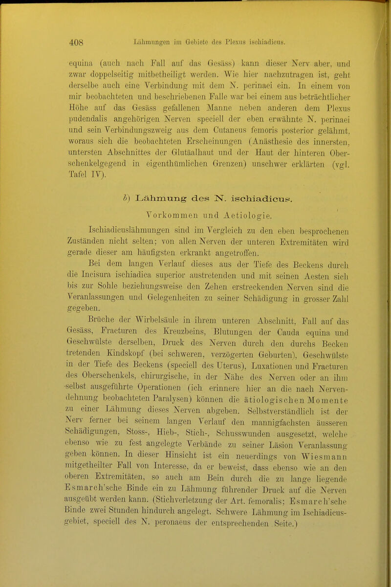 equilui (auch juieh Fall auf das Gesiiss) kann dieser Nerv aber, und zwar doppelseitig mitbetheiligt werden. Wie hier nachzutragen ist, geht derselbe auch eine Verbindung mit dem N. perinaei ein. In einem von mir beobachteten und beschriebenen Falle war bei einem aus beträchtlicher Höhe auf das Gesäss gefallenen Manne neben anderen dem Plexus pudendaUs angehörigen Nerven speciell der eben erwähnte N. perinaei und sein Verbindungszweig aus dem Cutaneus femoris posterior gelähmt, woraus sich die beobachteten Erscheinungen (Anästhesie des innersten, untersten Abschnittes der Glutäalhaut und der Haut der hinteren Obei- schenkelgegend in eigenthümhchen Grenzen) unschwer erklärten (vgl. Tafel IV). h) Lähmung des N. ischiadieus. Vorkommen und Aetiologie. Ischiadicuslähmungen sind im Vergleich zu den eben l^esprochenen Zuständen nicht selten; von allen Nerven der unteren Extremitäten wird gerade dieser am häufigsten erkrankt angetroffen. Bei dem langen Verlauf dieses aus der Tiefe des Beckens dm-ch die Incisura ischiadica superior austretenden und mit seinen Aesten sieli I)is zur Sohle l^eziehungsweise den Zehen erstreckenden Nerven sind die Veranlassungen und Gelegenheiten zu seiner Schädigung in grosser Zahl gegeben. Brüche der Wirbelsäule in ihrem unteren Abschnitt, Fall auf das Gesäss, Fracturen des Kreuzbeins, Blutungen der Cauda equina und Geschwülste derselben, Druck des Nerven durch den durchs Becken tretenden Kindskopf (bei schweren, verzögerten Geburten), Geschwülste in der Tiefe des Beckens (speciell des Uterus), Luxationen und Fracturen des Oberschenkels, chirurgische, in der Nähe des Nerven oder an ihm -selbst ausgeführte Operationen (ich erinnere hier an die nach Nerven- dehnung beobachteten Paralysen) können die ätiologischen Momente zu einer Lähmung dieses Nerven abgeben. Selbstverständlich ist der Nerv ferner bei seinem langen Verlauf den mannigfachsten äusseren Schädigungen, Stoss-, Hieb-, Stich-, Schusswunden ausgesetzt, welche ebenso wie zu fest angelegte Verbände zu seiner Läsion Veranlassung geben können. In dieser Hinsicht ist ein neuerdings von Wiesmann mitgetheilter Fall von Interesse, da er beweist, dass ebenso wie an den oberen Extremitäten, so auch am Bein durch die zu lange liegende Esmarch'sche Binde ein zu Lähmung führender Druck auf die Nerven ausgeübt werden kann. (Stichverletzung der Art. femoralis; Esmarch'sche Binde zwei Stunden hindurch angelegt. Schwere Lähnnuig im Ischiadicus- gebiet, speciell des N. peronaeus der entsprechenden Seite.)