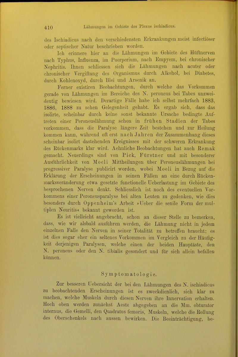 des Ischiadicus nach den verschiedensten Erkrankungen meist infectiöser oder septischer Natur beschrieben worden. Ich erinnere hier an die Lähmungen im Gebiete des Hüftnerven nach Typhus, Influenza, im Puerperium, nach Empyem, bei chronischer Nephritis. Ihnen schliessen sich die Lähmungen nach acuter oder chronischer Vergiftung des Organismus durch Alkohol, bei Diabetes, dm'ch Kohlenoxyd, durch Blei und Arsenik an. Ferner existiren Beobachtungen, durch welche das Vorkommen gerade von Lähmungen im Bereiche des N. peroneus bei Tabes unzwei- deutig bewiesen wird. Derartige Fälle habe ich selbst mehrfach 1883, 1886, 1888 zu sehen Gelegenheit gehabt. Es ergab sich, dass da.s isolirte, scheinbar durch keine sonst bekannte Ursache bedingte Auf- treten einer Peroneuslähmung schon in frühen Stadien der Tabes vorkommen, dass die Paralyse längere Zeit bestehen und zur Heilung kommen kann, während oft erst nach Jahren der Zusammenhang dieses scheinbar isolirt dastehenden Ereignisses mit der schweren Erki-ankung des Eückenmarks klar wird. Aehnliche Beobachtungen hat auch Eemak gemacht. Neuerdings sind von Pick, Fürstner und mit besonderer Ausführlichkeit von Moeli Mittheilungen über Peroneuslähmungen bei progressiver Paralyse publicirt worden, wobei Moeli in Bezug auf die Erklärung der Erscheinungen in seinen Fällen an eine dm-ch Eücken- marksveränderung etwa gesetzte functionelle üeberlastung im Gebiete des besprochenen Nerven denkt. Schliesslich ist noch des eventuellen Vor- kommens einer Peroneusparalyse bei alten Leuten zu gedenken, wie dies besonders durch Oppenheim's Ai'beit »lieber die senile Form der mul- tiplen Neuritis« bekannt geworden ist. Es ist vielleicht angebracht, schon an dieser Stelle zu bemerken, dass, wie wir alsbald ausführen werden, die Lähmung nicht in jedem einzelnen Falle den Nerven in seiner Totalität zu betreffen braucht; es ist dies sogar eher ein seltenes Vorkommen im Vergleich zu der Häufig- keit derjenigen Paralysen, welche einen der beiden Hauptäste, den N. peroneus oder den N. tibialis gesondert und für sich allein befallen können. Symptomatologie. Zur besseren Uebersicht der bei den Lähmungen des N. ischiadicus zu beobachtenden Erscheinungen ist es zweckdienhch, sich klar zu machen, welche Muskeln durch diesen Nerven ihre Innervation erhalten. Hoch oben werden zunächst Aeste abgegeben an die Mm. obturator internus, die Gemelli, den Quadratus femoris, Muskeln, welche die Eolluug des Oberschenkels nach aussen bewirken. Die Beeinträchtigung, be-