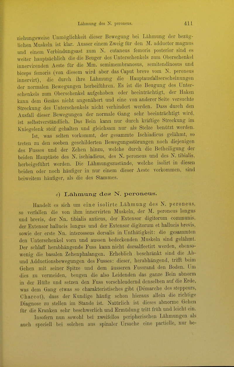 ziehungsweise Unmöglichkeit dieser Bewegung bei Lähmung der bezüg- lichen Muskeln ist klar. Ausser einem Zweig für den M. adductor magnus und einem Verbindungsast zum N. cutaneus femoris posterior sind es weiter hauptsächlich die die Beuger des Unterschenkels zum Oberschenkel innervirenden Aeste für die Mm. semimembranosus, semitendinosus und biceps femoris (von diesem wird aber das Caput breve vom N. peroneus innervirt), die durch ihre Lähmung die Hauptausfallserscheinungen der normalen Bewegungen herbeiführen. Es ist die Beugung des Unter- schenkels zum Oberschenkel aufgehoben oder beeinträchtigt, der Haken kann dem Gesäss nicht angenähert und eine von anderer Seite versuchte Streckung des Unterschenkels nicht verhindert werden. Dass durch den Ausfall dieser Bewegungen der normale Gang sehr beeinträchtigt wird, ist selbstverständlich. Das Bein kann nur durch kräftige Streckung im Kniegelenk steif gehalten und gleichsam nur als Stelze benützt werden. Ist, was selten vorkommt, der gesammte Ischiadicus gelähmt, so treten zu den soeben geschilderten Bewegungsstörungen noch diejenigen des Fusses und der Zehen hinzu, welche durch die Betheiligung der beiden Hauptäste des N. ischiadicus, des N. peroneus und des N. tibialis, herbeigeführt werden. Die Lähmungszustände, welche isolirt in diesen beiden oder noch häufiger in nur einem dieser Aeste vorkommen, sind beiweitem häufiger, als die des Stammes. c) Lälimuiig des N, peroneus. Handelt es sich um eine isolirte Lähmung des N. peroneus, so verfallen die von ihm innervirten Muskeln, der M. peroneus longus und brevis, der Nn. tibialis anticus, der Extensor digitorum communis, der Extensor hallucis longus und der Extensor digitorum et hallucis brevis, sowie der erste Nn. interosseus dorsahs in Unthätigkeit: die gesammten den Unterschenkel vorn und aussen bedeckenden Muskeln sind gelähmt. Der schlaff herabhängende Fuss kann nicht dorsalflectirt werden, ebenso- wenig die basalen Zehenphalangen. Erheblich beschränkt sind die Ab- und Adductionsbewegungen des Fusses: dieser, herabhängend, trifft beim Gehen mit seiner Spitze und dem äusseren Fussrand den Boden. Um dies zu vermeiden, beugen die also Leidenden das ganze Bein abnorm in der Hüfte und setzen den Fuss vorschleudernd denselben auf die Erde, was dem Gang etwas so charakteristisches gibt (Demarche des steppeurs, Charcot), dass der Kundige häufig schon hieraus allein die richtige Diagnose zu stellen im Stande ist. Nattirlich ist dieses abnorme Gehen für die Kranken sehr beschwerlich und Ermüdung tritt früh und leicht ein. Insofern nun sowohl bei zweifellos peripherischen Lähmungen als auch speciell bei solchen aus spinaler Ursache eine partielle, nur be-