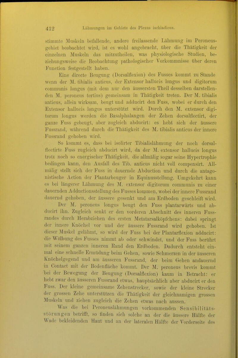 stimmte Muskeln befallende, andere freilassende Liilimung im Peroneus- gebiet beobachtet wird, ist es wolil angebracht, über die Thätigkeit der einzelnen Muskeln das mitzutheilen, was physiologische Studien, be- ziehungsweise die Beobachtung pathologischer Vorkommnisse über deren Function festgestellt haben. Eine directe Beugung (Dorsalflexion) des Fusses kommt zu Stande wenn der M. tibialis anticus, der Extensor hallucis longus und digitorum communis longus (mit dem ]mr den äussersten Theil desselben darstellen- den M. peroneus tertius) gemeinsam in Thätigkeit treten. Der JM. tibialis anticus, allein wirksam, beugt und adducirt den Fuss, wobei er durch den Extensor hallucis longus unterstützt wird. Durch den M. extensor digi- torum longus werden die Basalphalangen der Zehen dorsalflectirt, der ganze Fuss gebeugt, aber zugleich abducirt: es hebt sich der äussere Fussrand, während durch die Thätigkeit des M. tibialis anticus der innere Fussrand gehoben wird. So kommt es, dass bei isolirter Tibialislähmung der noch dorsal- flectirte Fuss zugleich abducirt wird, da der M. extensor hallucis longus trotz noch so energischer Thätigkeit, die allmälig sogar seine Hypertrophie bedingen kann, den Ausfall des Tib. anticus nicht voll compensirt. All- mälig stellt sich der Fuss in dauernde Abduction und durch die antago- nistische Action der Plantarbeuger in Equinusstellung. Umgekehrt kann es bei längerer Lähmung des M. extensor digitorum communis zu einer dauernden Adductionsstellung des Fusses kommen, wobei der innere Fussrand dauernd gehoben, der äussere gesenkt und am Erdboden geschleift wird. Der M. peroneus longus beugt den Fuss plantarwärts imd ab- ducirt ihn. Zugleich senkt er den vorderen Abschnitt des inneren Fuss- randes durch Herabziehen des ersten JMetatarsalköpfchens: dabei springt der innere Knöchel vor und der äussere Fussrand wird gehoben. Ist dieser Muskel gelähmt, so wkd der Fuss bei der Plantarflexion adducirt: die Wölbung des Fusses nimmt ab oder schwindet, und der Fuss berührt mit seinem ganzen inneren Band den Erdboden. Dadurch entsteht ein- mal eine schnelle Ennüdung beim Gehen, sowie Schmerzen in der äusseren Knöchelgegend und am äusseren Fussrand, der heim Gehen andauernd in Contact mit der Bodenfläche kommt. Der M. peroneus brevis kommt ■bei der Bewegung der Beugung (Dorsalflexion) kaum in Betracht: er hebt zwar den äusseren Fussrand etwas, hauptsächhch aber abducirt er den Fuss. Der kleine gemeinsame Zehenstrecker, sowie der kleine Strecker der grossen Zehe unterstützen die Thätigkeit der gleichnamigen grossen Muskeln und ziehen zugleich die Zehen etwas nach aussen. Was die bei Peroneuslähmungen vorkommenden Sensibilitäts- störungen betrifft, so finden sich solche an der die äussere Hälfte der Wade bekleidenden Haut und an der lateralen Hälfte der Vorderseite des